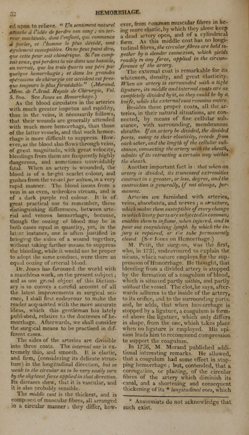 ed upon to relieve.  Un sentiment natwel attache a Viilie de perdre son sang ; m ter- rear machinate, dent Pen/ant, qui commence a funler, ct Chomme le plus decide', sont igalemeni snsceptibles. Onne pent point dire, que cette peur soil chimdrique. Si I'on comp- toil ceiiT, qui per dent la vie dans line bataille, on verroit, que les trois Quarts ont pdri par quelque hemorrhagic ; el dans les granites operations de chirurgie cet acciilent est pres- que toujours le plus formidable (Jllorand. Mem. de VAcad. Jtoyale de Chirurgie, Vol. 5. 8vo. See Jones on Hemorrhage.) As the blood circulates in the arteries wjth much greater impetus and rapidity, than in the veins, it necessarily follows, that their wounds are generally attended with much more hemorrhage, than those of the latter vessels, and that such hemor- rhage is more difficult to suppress. How- ever, as the blood also flows through veins, of great magnitude, with great velocity, bleedings from them are frequently highly dangerous, and sometimes unavoidably fatal. When an artery is wounded, the blood is of a bright scarlet colour, and gushes from the vessel per sttltum, in a very rapid manner. The blood issues from a vein in an even, u'ibroken stream, and is of a dark purple red colour. It is of great practical use to remember, these distinguishing differences, between arte- rial and venous hemorrhage, because, though the oozing of blood may be in both cases equal in quantity, yet, in the lat <.:■ instance, one is often justified in bringing the sides of a wound together, without taking farther means to suppress the bleeding, while it would noi be proper to adopt the same conduct, were there an equal oozing of arterial blood. Dr. Jones has favoured the world with a matchless work, on the present subject; and as one gr.nd objec of this Diction- ary is to convey a careful account of all the latest improvements in surgical sci- ence, 1 shall first endeavour to make the reader acquainted with the more accurate ideas, which this gentleman has lately published, relative to the doctrines of he- morrhage. Afterwards, we shall consider the surgical means to be practised in dif- ferent c*ses. The sides of the arteries are divisible into three coats. The internal one is ex- tremely thin, and smooth. It is elastic, and firm, (considering its delicate struc- ture) in the longitudinal direction, but so •weak in the circular as to be very easily torn by the slightest force applied in that direction. Its diseases shew, that it is vascular, and it is also probably sensible. The middle coat is the thickest, and is composed of muscular fibres, all arranged in a circular manner; they differ, how- ever, from common muscular fibres in be- ing more elastic, by which they alone keep a dead artery open, and of a cylindrical form. As this middle coat has no longi- tudinal fibres, the circular fibres are held to- gether by a slender cotmexion, ivliich yields readily to any force, applied in the circum- ference of the artery. The external coat is remarkable for its whiteness, density, and great elasticity. When an artery is surrounded with a tight ligature, its middle and internal coats are as completely divided by it, as they could be by a. knife, while the external coat remains entire- Besides these proper coats, all the ar- teries, in their natural situations, are con- nected, by means of fine cellular sub- stance, with surrounding, membranous sheaths. If an artery be divided, the divided parts, owing to their elasticity, recede from each other, and the length of the cellular sub- stance, connecting the artery -with tlie slieath, admits ofiti retracting a certain way within the sheath. Another important fact is : that -when an artery is divided, its truncated extremities contract in c, greater, or less, degree, and the contraction is generally, if not always, per- manent. Arteries are furnished with arteries, veins, absorbents, and nerves ; a structure, which make- them susceptible of every change tow/rich Uvir.g parts are subjected in common; enables them to inflame when injui-ed, and to pour out coutrulating lymph by which the in- jury is repaired, or the tube permanently closed (S e Jones on Hemorrhage.) M. Petit, the surgeon, was the first, who, in 1731, endeavoured to explain the means, which nature employs for the sup- pression of Hemorrhage. He thought, that bleeding from a divided artery is stopped by the formation of a coagulum of blood, which is situated partly within, and partly without the vessel. The clot,he says, after- wards adheres to the inside of the artery, to its orifice, and to the surrounding p^rts; and, he adds, that when hemorrhage is stopped by a ligature, a coagulum is form- ed above the ligature, which only differs in shape, from the one, wliich takes place when no ligature is employed. His opi- nion leads him to recommend compression to support the coagulum. In 1736, M. Morand published addi- tional interesting remarks. He allowed, that a coagulum had some effect in stop- ping hemorrhage j but, contended, that a corrugation, or plaiting, of the circular fibres of the artery which diminish its canal, and a shortening and consequent thickening of its * longitudinal ones, which * Anatomists do not acknowledge that such exist.