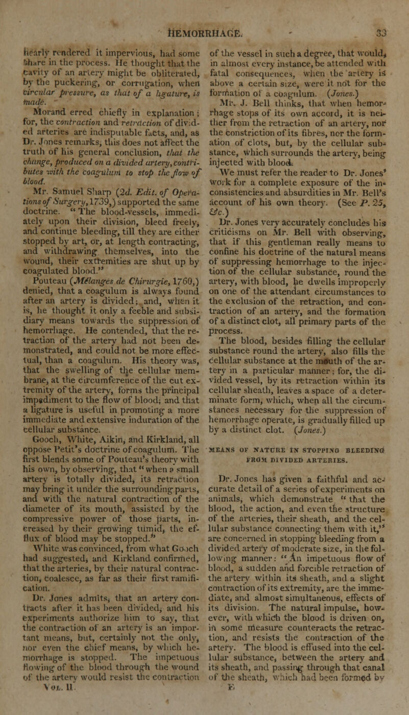 rendered it impervious, had some '»hare in the process. He thought that the fcaVity of an artery might be obliterated, by the puckering, or corrugation, when circular pressure, as that of a ligature, is tnade. Morand erred chiefly in explanation ; for, the contraction and retraction of divid- ed arteries are indisputable facts, and, as Dr. Jones remarks, this does not affect the truth of his general conclusion, that the change, produced on a divided artery,contri- butes -with the coagulum to stop ilic flow of blood. Mr. Samuel Sharp (2d. Edit, of Opera- tions of Surgery,l~39,) supported the same doctrine.  The blood-vessels, immedi- ately upon their division, bleed freely, and continue bleeding, till they are either stopped by art, or, at length contracting, and withdrawing themselves, into the wound, their extremities are shut up by coagulated blood. Pouteau (Melanges de Chirurgie, 1760,) denied, that a coagulum is always found after an artery is divided; and, when it is, he thought it only a feeble and subsi- diary means towards the suppression of* hemorrhage. He contended, that the re- traction of the artery had not been de. monstrated, and could not be more effec- tual, than a coagulum. His theory was, that the swelling of the cellular mem- brane, at the circumference of the cut ex- tremity of the artery, forms the principal impediment to the flow of blood; and that a ligature is useful in promoting a more immediate and extensive induration of the cellular substance. Gooch, White, Aikin, and Kirkland, all oppose Petit's doctrine of coagulum. The first blends some of Pouteau's theory with his own, by observing, that when a small artery is totally divided, its retraction may bring it under the surrounding parts, and with the natural contraction of the diameter of its mouth, assisted by the compressive power of those parts, in- creased by their growing tumid, the ef- flux of blood may be stopped.*' White was convinced, from what Gooch had suggested, and Kirkland confirmed, that the arteries, by their natural contrac- tion, coalesce, as far as their first ramifi- cation. Dr. Jones admits, that an artery con- tracts after it has been divided; and his experiments authorize him to say, that the contraction of an artery is an impor- tant means, but, certainly not the only, nor even tiie chief means, by which he- morrhage is stopped. The impetuous Rowing of the blood through the wound of the artery would resist the contraction \ol. 11 of the vessel in such a degree, that would, in almost every instance, be attended with fatal consequences, when the artery is; above a certain size, were it not for the formation of a coagulum. (Jones.) Mr. J. Bell thinks, that when hemor^ rhage stops of its own accord, it is nei- ther from the retraction of an artery, nor the constriction of its fibres, nor the form- ation of clots, but, by the cellular sub- stance, which surrounds the artery, being injected with bloodL We must refer the reader to Dr. Jones' work for a complete exposure of the in- consistencies and absurdities in Mr. Hell's account of his own theory. (See P. 25, &c.) Dr. Jones very accurately concludes his criticisms on Mr. Bell with observing, that if this gentleman really means to confine his doctrine of the natural means of suppressing hemorrhage to the injec- tion of the cellular substance, round the artery, with blood, be dwells improperly on one of the attendant circumstances to the exclusion of the retraction, and con- traction of an artery, and the formation of a distinct clot, all primary parts of the process. The blood, besides filling the cellular substance round the artery, also fills the cellular substance at the m#uth of the ar- tery in a particular manner • for, the di- vided vessel, by its retraction within its cellular sheath, leaves a space of a deter- minate form, which, when all the circum- stances necessary for the suppression of hemorrhage operate, is gradually filled up by a distinct clot. (Junes.) MEANS OF NATURE IN STOPPING BLEEDING FROM DIVIDED ARTEniES. Dr. Jones has given a faithful and ac- curate detail of a series of experiments on animals, which demonstrate  that the blood, the action, and even the structure of the arteries, their sheath, and the cel- lular substance connecting them with it,'* are concerned in stopping bleeding from a divided artery of moderate size, in the fol- lowing manner: An impetuous flow of blood, a sudden and forcible retraction of the artery within its sheath, and a slight contraction of its extremity, are the imme- diate, and almost simultaneous, effects of its division. The natural impulse, how- ever, with which the blood is driven on, in some measure counteracts the retrac- tion, and resists the contraction of the artery. The blood is effused into the cel- lular substance, between the artery and its sheath, and passing through that canal of the sheath, which had been formed bv