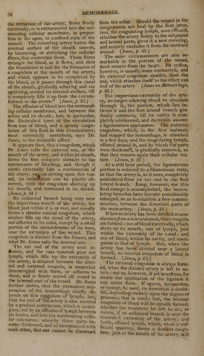 the retraction of the artery, flows freely externally, or is extravasated into the sur- rounding cellular membrane, in propor- tion to the open, or confined state of the wound. The retracting artery leaves the internal surface of the sheath uneven, by lacerating, or stretching the cellular fibres, that connected them. These fibres entangle the blood, as it flows, and thus the foundation is laid for the formation of a coagulum at the mouth of the artery, and which appears to be completed by the blood, as it passes through this canal of the sheath, gradually adhering and co- agulating, around its internal surface, till it completely fills it up from the circum- ference to the centre. (Jones, p. 53.) The effusion of blood into the surround- ing cellular membrane, and between the artery and its sheath; but, in particular, the diminished force of the circulation from loss of blood, and a speedy coagu- lation of this fluid in this circumstance, most essentially contribute, says Dr. Jones, to the desirable effect. It appears then, that a coagulum, which Dr. Jones calls the external one, at the mouth of the artery, and within Us sheath, forms the first complete obstacle to the continuance of bleeding, and though it seems externally like a continuation of the artery, yeL on slitting open this ves- sel, its termination can be plainly ob- served, with the coagulum shutting up its mouth, and contained in its sheath. (Jones,p. 55.) No collateral branch being very near the impervious mou'h of the artery, the blood just within it is at rest, and usually forms a slender conical coagulum, which neither fills up the canal of the artery, nor adheres to its sides, except by a small portion of the circumference of its base, near the extremity of the vessel. This coagulum is distinct from the former, and what Dr. .lones calls the internal one. The cut end of the artery next in- flames, and the vasa vasorum pour out lymph, which fills up the extremity of the artery, is situated between the inter- nal and external coagula, is somewhat intermingled with them, or adheres to them, and is firmly united all round to the internal coat of the vessel. Dr. Jones further states, that the permanent sup- pression of the hemorrhage chiefly de- pends en this coagulum of lymph; but, that the end of the artery is also secured by a gradual contraction, which it under- goes, and by an effusion of lymph between its tunics, and into the surrounding cellu- lar substance; whereby these parts be- come thickened, and so incorporated with e;»ch other, that one cannot be discerned from the other. Should the wound in the integuments not heal by the first inter,- tion, the coagulating lymph, soon effused, attaches the artery firmly to the subjacent and lateral parts, gives it a new covering, and entirely excludes it from the outward wound. (Jones, p. 55.) The same circumstances are also re- markable in the portion of the vessel, most remote from the heart. Its orifice, however, is usually more contracted, and its external coagulum smaller, than the one, which attaches itself to the other cut end of the artery. (Jones on Hemorrhage, p. 56.) The impervious extremity of the arte- ry, no longer allowing blood to circulate through it, the portion, which lies be- tween it and the first lateral branch gra- dually contracts, till its cavity is com- pletely obliterated, and its tunics assume a ligamentous appearance. The external coagulum, which, in the first instance, had stopped the hemorrhage, is absorbed in a few days, and the coagulating lymph, effused around it, and by which the parts were thickened, is gradually removed, so that they resume again their cellular tex- ture. (Jones, p. 57.) At a still later period, the ligamentous portion is reduced to a filamentous state, so that the artery is, as it were, completely annihilated from its cut end to ihe first lateral branch. Long, however, ere this final change is accomplished, the inoscu- lating branches have become considerably enlarged, so as to establish a free commu- nication, between the disunited parts of the main artery. (Jones, p. 58.) When an artery has been divided at some distance from a lateral'branch, three coagula are formed : one of blood externally, which shuts up its mouth; one of lymph, just within the extremity of its canal; and one of blood, within its cavity, and conti- guous to that of lymph. But, when the artery has been divided near a lateral brand), no internal coagulum of blood is formed. (Jones, p. 63.) The external coagulum is always form- ed, when the divided artery is left to na- ture ; not so, however, if art interferes, for under the application of the ligature it can nevtr form. If agaric, lycoperdon, or sponge, be used, its formation is doubt- ful, depending entirely upon the degree of pressure, that is used; but, the internal coagulum of blood will be equally formed, whether the treatment be left to art, or nature, if no collateral branch is near the truncated extremity of the artery, and lastly, effused lymph, which, when in suf- ficient quantity, forms a distinct coagu- lum' just at the mouth of the artery, will