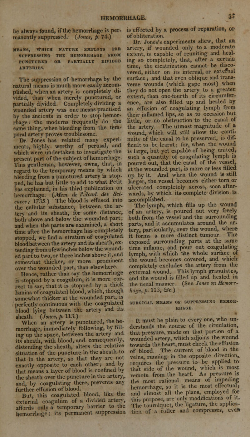 be always found, if the hemorrhage is per- manently suppressed. {Jones, p. 74.) MEANS, WHICH NATURE EMPLOTS FOR SUPPRESSING THE HEMORRHAGE FROM PCNCTURED OR PARTIALLI DIVIDED ARTERIES. The suppression of hemorrhage by the natural means is much more easily accom- plished, when an artery is completely di- vided, than when merely punctured, or partially divided. Completely dividing a wounded artery was one means practised by the ancients in order to stop hemor- rhage : the modems frequently do the same thing, when bleeding from the tem- poral artery proves troublesome. Dr. Jones has related many experi- ments, highly worthy of perusal, and which were undertaken to investigate the present part of the subject of hemorrhage. This gentleman, however, owns, that, in regard to the temporary means by which bleeding from a punctured artery is stop- ped, he has but little to add to what Petit has explained, in his third publication on hemorrhage. {Mem. tie i'Acad. des Sci- ences; 1735.) The blood is effused into the cellular substance, between the ar- tery and its sheath, for some distance, both above and below the wounded part; and when the parts are examined, a short time after the hemorrhage has completely stopped, we find a stratum of coagulated bloodbetween the artery and its sheath,ex- tending fromafewinchesbelowthe wound- ed part to two, or three inches above it, and somewhat thicker, or more prominent over the wounded part, than elsewhere. Hence, rather than say the hemorrhage is stopped by a coagulum, it is more cor- rect to say, that it is stopped by a thick lamina of coagulated blood, which, though somewhat thicker at the wounded part, is perfectly continuous with the coagulated blood lying between the artery and its (heath. {Jones, p. 113.) When an artery is punctured, the he- morrhage, immediately following, by fill- ing up the space, between the artery and its sheath, with blood, and consequently, distending the sheath, alters the relative situation of the puncture in the sheath to that in the artery, so that they are not exactly opposite to each other; and by that means a layer of blood is confined by the sheath over the puncture in the artery, and, by coagulating there, prevents any further effusion of blood. But, this coagulated blood, like the external coagulum of a divided artery, affords only a temporary barrier to the hemorrhage: its permanent suppression is effected by a process of reparation, or of obliteration. Dr. Jones's experiments shew, that an. artery, if wounded only to a moderate extent, is capable of reuniting and heal- ing so completely, that, after a certain time, the cicatrization cannot be disco- vered, either on its internal, or extefnal surface ; and that even oblique and trans- verse wounds (which gape most) when the}- do not open the artery to a greater extent, than one-fourth of its circumfer- ence, are also filled up and healed by an effusion of coagulating lymph from their inflamed lips, so as to occasion but little, or no obstruction to the canal of the artery. The utmost magnitude of a wound, which will still allow the conti- nuity of the canal to be preserved, is dif- ficult to be learnt; for, when the wound is large, but yet capable of being united, such a quantity of coagulating lymph is poured out, that the canal of the vessel, at the wounded part, is more or less filled up by it. And when the wound is still larger, the vessel becomes either torn or ulcerated completely across, soon after- wards, by which its complete division is accomplished. The lymph, which fills up the wound of an artery, is poured out very freely both from the vessel and the surrounding parts, and it accumulates around the ar- tery, particularly, over the wound, where it forms a more distinct tumour. The exposed surrounding parts at the same time inflame, and pour out coagulating lymph, with which the whole surface of the wound becomes covered, and which completely excludes the artery from the external wound. This lymph granulates, and the wound is filled up and healed in the usual manner. (See Jones on Hemorr- hage, p. 113, &c.) SOHGICAL MEANS OF SUPPRESSING HEMOR- RHAGE. o It must be plain to every one, who un- derstands the course of the circulation, that pressure, made on that portion of a wounded artery, which adjoins the wound towards the heart, must check the effusion of blood. The current of blood in the veins, running in the opposite direction, requires the pressure to- be applied to that side of the wound, which is most remote from the heart. As pressure is the most rational means of impeding hemorrhage, so it is the most effectual; and almost all the plans, employed for this purpose, are only modifications of it. The tourniquet, the ligature, the applica- tion of a roller and compresses, even