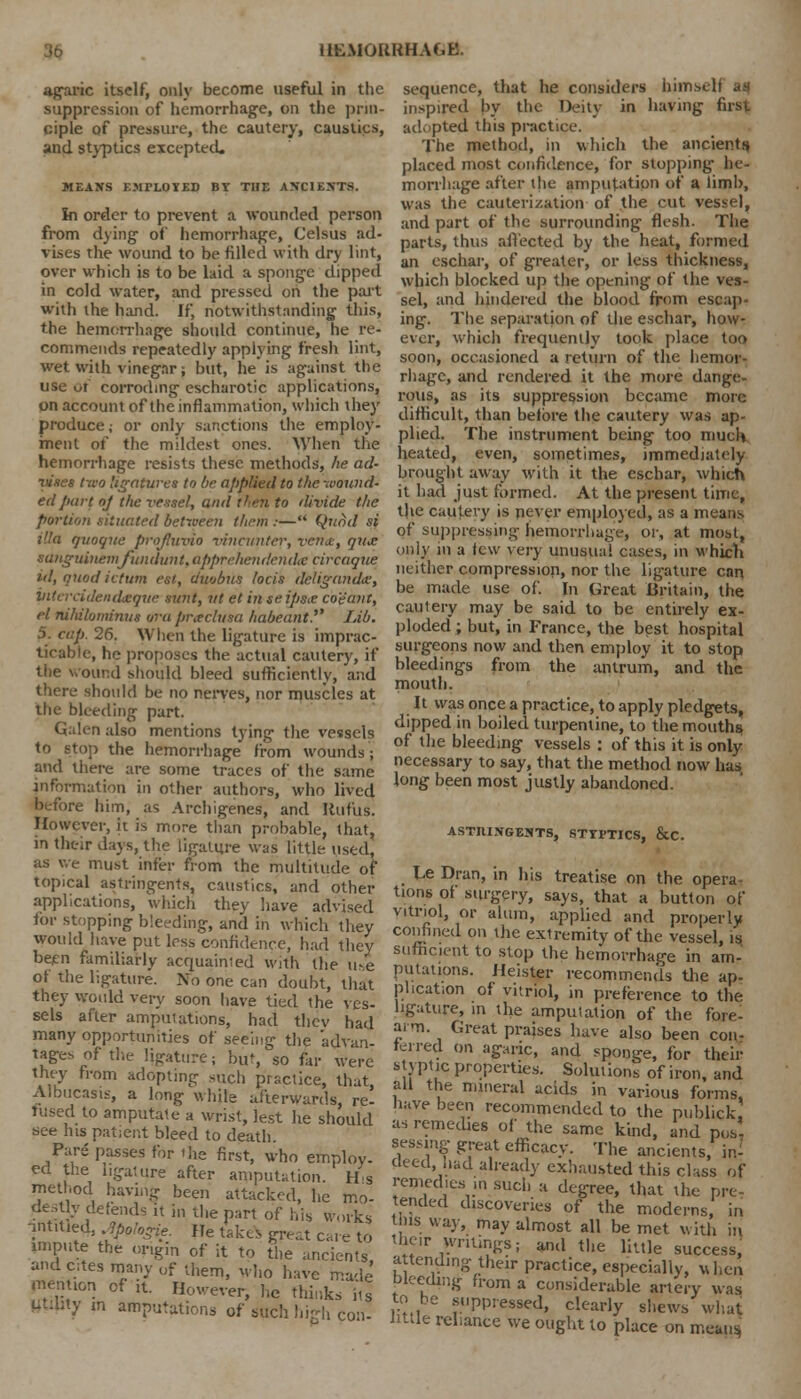 agaric itself, only become useful in the suppression of hemorrhage, on the prin- ciple of pressure, the cautery, caustics, and styptics excepted. MEANS EMPLOYED BY THE ANCIENTS. In order to prevent a wounded person from dying of hemorrhage, Celsus ad- vises the wound to be filled with dry lint, over which is to be laid a sponge dipped in cold water, and pressed on the part with the hand. If, notwithstanding this, the hemorrhage should continue, he re- commends repeatedly applying fresh lint, wet with vinegar; but, he is against the use ut corroding escharotic applications, on account of the inflammation, which they produce; or only sanctions the employ- ment of the mildest ones. When the hemorrhage resists these methods, he ad- ruses two ligatures to be applied to the -Mound- ed part of the vessel, and then to divide the portion situated between them :— Quad si ilia qvoqite profhivio vmcunter, vcrne, qiae sanguinemfundunt.apprehenilendic circaque id, quodictum est, duobus locis deliganda, Vitercidendzque sunt, ut et in teipsx co'e'ant, el nihihminus ara pneclum habeant. Lib. 5. cap. 26. When the ligature is imprac- ticable, he proposes the actual cautery, if the wound should bleed sufficiently, and there should be no nerves, nor muscles at the bleeding part. Galen also mentions tying the vessels to stop the hemorrhage from wounds; and there are some traces of the same information in other authors, who lived before him, as Archigenes, and Rufus. However, it is more than probable, that, in their days, the ligature was little used, as we must infer from the multitude of topical astringents, caustics, and other applications, which they have advised for stopping bleeding, and in which they would have put less confidence, had they been familiarly acquainted with the use of the ligature. No one can doubt, that they would very soon have tied the ves- sels after amputations, had thev had many opportunities of seeing the 'advan- tages of the ligature; bUt, so fir were they from adopting such practice, that Albucasis, a long while afterwards, re! fused to amputate a wrist, lest he should see Ins patient bleed to death. Pare passes for Hie first, who employ- ed the ligature after amputation. H s method having been attacked, he mo- destly defends it in the part of his works untitled, jptfogie. He takes great care to impute the origin of it to the ancients, and cites many 0f u,em, who have made plenty of it. However, he thinks' its tftdlty m amputations of such high con- sequence, that he considers hints* i inspired by the Deity in having first adopted this practice. The method, in which the ancients placed most confidence, for stopping- he- morrhage after the amputation of a limb, was the cauterization of the cut vessel, and part of the surrounding flesh. The parts, thus affected by the heat, formed an eschar, of greater, or less thickness, which blocked up the opening of the ves- sel, and hindered the blood from escap- ing. The separation of the eschar, how- ever, which frequently took place too soon, occasioned a return of the hemor- rhage, and rendered it the more dange- rous, as its suppression became more difficult, than before the cautery was ap- plied. The instrument being too much heated, even, sometimes, immediately brought away with it the eschar, which it had just formed. At the present time, t)ie caut-ery is never employed, as a means of suppressing hemorrhage, or, at most, only in a few very unusual cases, in which neither compression, nor the ligature can be made use of. In Great Britain, the cautery may be said to be entirely ex- ploded ; but, in France, the best hospital surgeons now and then employ it to stop bleedings from the antrum, and the mouth. It was once a practice, to apply pledgets, dipped in boiled turpentine, to the mouths, of the bleeding vessels : of this it is only necessary to say, that the method now has long been most justly abandoned. ASTRINGENTS, STTPTICS, &C Le Dran, in his treatise on the opera- tions of surgery, says, that a button of vitriol, or alum, applied and properly confined on the extremity of the vessel, is sufficient to stop the hemorrhage in am- putations. Heister recommends the ap- plication of vitriol, in preference to the ligature, in the amputation of the fore- arm. Great praises have also been con- ferred on agaric, and sponge, for their styptic properties. Solutions of iron, and all the mineral acids in various forms, have been recommended to the publick as remedies of the same kind, and pos- sessing great efficacy. The ancients, in- deed, had already exhausted this class of remedies ,n such a degree, that the pre- tended discoveries of the moderns, in this way, may almost all be met with in their wriungs; and the little success, attending their practice, especially, when bleeding from a considerable artery was to be suppressed, clearly shews what little reliance we ought to place on means,
