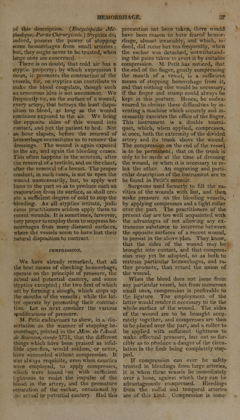 <.t this description. (Encyclopedic Mi- thodique; Partie Chirurgicale.) Styptics do, indeed, possess the power of stopping some hemorrhages from small arteries ; but, they ought never to be trusted, when large ones are concerned. There is no doubt, that cold air has a styptic property; by which expression 1 mean, it promotes the contraction of the vessels, for, no styptics can contribute to make the blood coagulate, though such au erroneous idea is not uncommon. We frequently tie, on the surface of a wound, every artery, that betrays the least dispo- sition to bleed, as long as the wound continues exposed to the air. We bring the opposite sides of this wound into contact, and put tlje patient to bed. Not an hour elapses, before the renewal of hemorrhage necessitates us to remove the dressings. The wound is again exposed to the air, and again the bleeding ceases. This often happens in the scrotum, after the removal of a testicle, and on the chest, alter the removal of a breast. The proper conduct, in such cases, is not to open the wound unnecessarily, but, to apply wet linen to the part so as to produce such an evaporation from its surface, as shall cre- ate a sufficient degree of cold to stop the bleeding. As all styptics irritate, judi- cious practitioners seldom apply them to recent wounds. It is sometimes, however, very proper to employ them to suppress he- morrhages from many diseased surfaces, where the vessels seem to have lost their natural disposition to contract. COMPIIESSIOX. We have already remarked, that all the best means of checking hemorrhage, operate on the principle of pressure, the actual and potential cautery, and some Styptics excepted; the two first of which act by forming a slough, which stops up the mouths of the vessels ; while the lat- ter operate by promoting their contrac- tion. Let us next consider the various ujodifications of pressure. M. Petit endeavours to shew, in a dis- sertation on the manner of stopping he- morrhage, printed in the Mem. cle FAcad. tie Sciences, annte 1731, that the different things which have been praised as infal- lible specfics, wotild seldom, or never, have succeeded without compression. It was always requisite, even when caustics were employed, to apply compresses, which were bound on with sufficient tightness to resist the impulse of the blood in the artery, and the premature separation of the eschar, occasioned by ial or potential cautery. Had this precaution not been taken, there would have been reason to h:ive feared hemor- rhage, almost invariably, and which, in- deed, did recur but too frequently, when the eschar was detached, notwithstand- ing the pains taken to avert it by suitable compression. M. Petit has noticed, that the end of the finger, gently compressing the mouth of a vessel, is a sufficient means of stopping hemorrhage from it, and that nothing else would be necessary, if the finger and stump could always be kept in this posture. Hence, he endea- voured to obviate these difficulties by in- venting a machine which securely and in- cessantly executes the office of the finger. This instrument is a double tourni- quet, which, when applied, compresses, at once, both the extremity of the divided artery and its trunk above the wound. The compression on the end of the vessel, is to be permanent; that on the trunk is only to be m:ide at the time of dressing the wound, or when it is necessary to re- lax the other. An engraving and parti- cular description of the instrument are to be found in Petit's memoir. Surgeons used formerly to fill the ca- vities of the wounds with lint, and then make pressure on the bleeding vessels, by applying compresses and a tight roller over the part. The practitioners of the present day are too well acquainted with the advantages of not allowing any ex- traneous substance to intervene between the opposite surfaces of a recent wound, to persist in the above plan. They know, that the sides of the wound may be brought into contact, and that compres- sion may yet be adopted, so as both to restrain particular hemorrhages, and ra- ther promote, than retard the union of the wound. When the blood does not issue from any particular vessel, but from numerous small ones, compression is preferable to tbe ligature. The employment of the latter would render it necessary to tie the whole surface of the wound. The sides of the wound are to be brought accu- rately together, and compresses are then to be placed over the part, and a roller to be applied with sufficient tightness to make effectual pressure, but not so for- cibly as to produce a danger of the circu- lation in the ljmb being completely stop- ped. If compression can ever be safely trusted in bleedings from large arteries, it is when these vessels lie immediately over a bone, against which they can be advantageously compressed. Bleedings from the radial and temporal arteries are of this kind. Compression is some-
