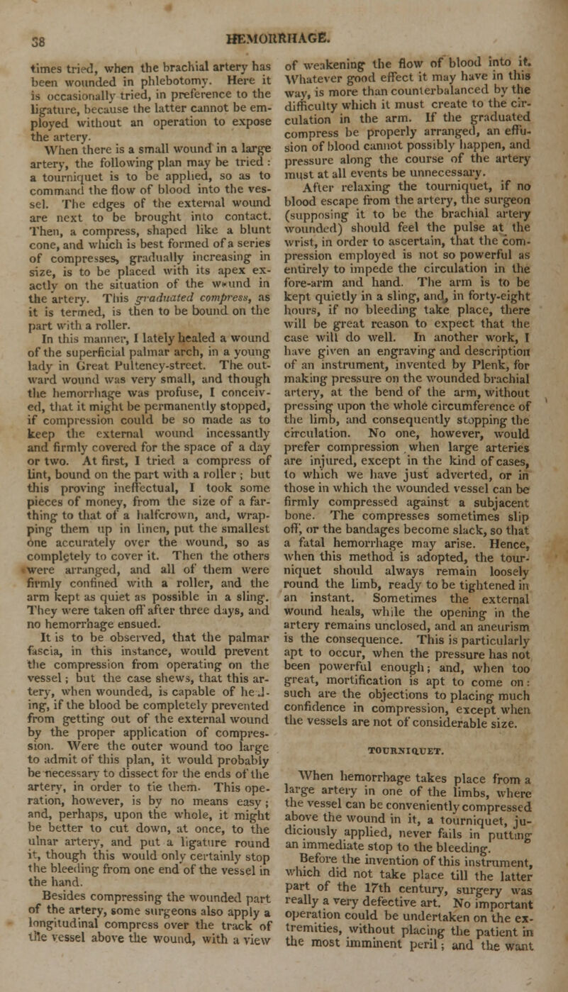 times tried, when the brachial artery has of weakening the flow of blood into it. been wounded in phlebotomy. Here it Whatever good effect it may have in this IK tried, in preference to the way, is more than counterbalanced by the is occasiona ligature, because the latter cannot be em- ployed without an operation to expose the artery. When there is a small wound in a large artery, the following plan may be tried : a tourniquet is to be applied, so as to command the flow of blood into the ves- sel. The edges of the external wound are next to be brought into contact. Then, a compress, shaped like a blunt cone, and which is best formed of a series of compresses, gradually increasing in size, is to be placed with its apex ex- actly on the situation of the wound in the artery. This graduated compress, as it is termed, is then to be bound on the part with a roller. In this manner, I lately healed a wound of the superficial palmar arch, in a young lady in Great Fulteney-street. The out- ward wound was very small, and though the hemorrhage was profuse, I conceiv- ed, that it mi^ht be permanently stopped, if compression could be so made as to keep the external wound incessantly and firmly covered for the space of a day or two. At first, I tried a compress of lint, bound on the part with a roller ; but this proving ineffectual, I took some pieces of money, from the size of a far- thing to that of a halfcrown, and, wrap- ping them up in linen, put the smallest one accurately over the wound, so as completely to cover it. Then the others • were arranged, and all of them were difficulty which it must create to the cir- culation in the arm. If the graduated compress be properly arranged, an effu- sion of blood cannot possibly happen, and pressure along the course of the artery must at all events be unnecessary. After relaxing the tourniquet, if no blood escape from the artery, the surgeon (supposing it to be the brachial artery wounded) should feel the pulse at the wrist, in order to ascertain, that the com- pression employed is not so powerful as entirely to impede the circulation in the fore-arm and hand. The arm is to be kept quietly in a sling, and, in forty-eight hours, if no bleeding take place, there will be great reason to expect that the case will do well. In another work, I have given an engraving and description of an instrument, invented by Plenk, for making pressure on the wounded brachial artery, at the bend of the arm, without pressing upon the whole circumference of the limb, and consequently stopping the circulation. No one, however, would prefer compression when large arteries are injured, except in the kind of cases, to which we have just adverted, or in those in which the wounded vessel can be firmly compressed against a subjacent bone. The compresses sometimes slip off, or the bandages become slack, so that a fatal hemorrhage may arise. Hence, when this method is adopted, the tour- niquet should always remain loosely firmly confined with a roller, and the round the limb, ready to be tightened in arm kept as quiet as possible in a sling, an instant. Sometimes the external They were taken off'after three days, and no hemorrhage ensued. It is to be observed, that the palmar fascia, in this instance, would prevent the compression from operating on the vessel; but the case shews, that this ar- wound heals, while the opening in the artery remains unclosed, and an aneurism is the consequence. This is particularly apt to occur, when the pressure has not been powerful enough; and, when too great, mortification is apt to come on: tery, when wounded, is capable of he J- such are the objections to placing much ing, if the blood be completely prevented confidence in compression, except when from getting out of the external wound by the proper application of compres- sion. Were the outer wound too large to admit of this plan, it would probably be necessary to dissect for the ends of the artery, in order to tie them. This ope- ration, however, is by no means easy; and, perhaps, upon the whole, it might be better to cut down, at once, to the ulnar artery, and put a ligature round it, though this would only certainly stop the bleeding from one end of the vessel in the hand. Besides compressing the wounded part of the artery, some surgeons also apply a longitudinal compress over the track of tile vessel above the wound, with a view . except the vessels are not of considerable size. TOCRNIQ.VET. When hemorrhage takes place from a large artery in one of the limbs, where the vessel can be conveniently compressed above the wound in it, a tourniquet, ju- diciously applied, never fails in putting an immediate stop to the bleeding. Before the invention of this instrument, which did not take place till the latter part of the 17th century, surgery was really a very defective art. No important operation could be undertaken on the ex- tremities, without placing the patient in the most imminent peril; and the want