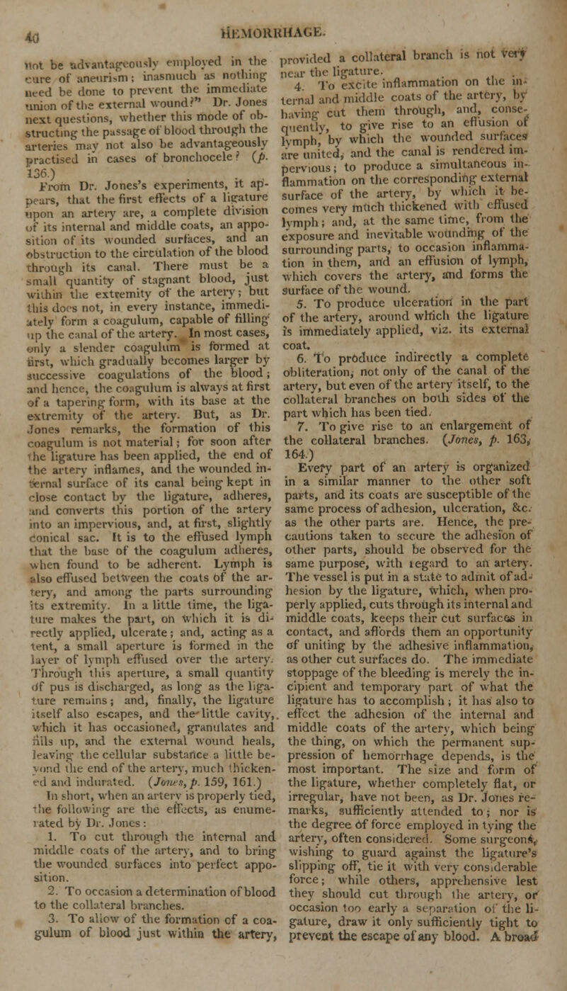 HKMOllKHAl.h Mot be advantageously employed in the cure of aneurism: inasmuch as nothing need be done to prevent the immediate union of the external wound? Dr. Jones next questions, whether this mode of ob- structing the passage of blood through the arteries may not also be advantageously practised in cases of bronchocele ? (/>. 136.) From Dr. Jones's experiments, it ap- pears, that the first effects of a ligature upon an artery are, a complete division of its internal and middle coats, an appo- sition of its wounded surfaces, and an obstruction to the circulation of the blood through its canal. There must be a small quantity of stagnant blood, just within the extremity of the artery; but this does not, in every instance, immedi- ately form a coagulum, capable of filling up the canal of the artery. In most cases, only a slender coagulum* is formed at urst, which gradually becomes larger by successive coagulations of the blood; and hence, the coagulum is always at first of a tapering form, with its base at the extremity of the artery. But, as Dr. Jones remarks, the formation of this coagulum is not material; for soon after the ligature has been applied, the end of the artery inflames, and the wounded in- ternal surface of its canal being kept in close contact by the ligature, adheres, and converts this portion of the artery into an impervious, and, at first, slightly conical sac. [t is to the effused lymph that the base of the coagulum adheres, when found to be adherent. Lymph is also effused between the coats of the ar- tery, and among the parts surrounding its extremity. In a little time, the liga- ture makes the part, on Which it is di- rectly applied, ulcerate; and, acting as a tent, a small aperture is formed in the layer of lymph effused over the artery. Through this aperture, a small quantity Of pus is discharged, as long as the liga- ture remains; and, finally, the ligature itself also escapes, and the little cavity,. wftich it has occasioned, granulates and ails up, and the external wound heals, leaving the cellular substance a little be- yond the end of the artery, much thicken- ed and indurated. {Joiu:i,p. 159, 161.) In short, when an artery is properly tied, -he following are the effects, as enume- rated by Dr. Jones: 1. To cut through the internal and middle coats of the artery, and to bring the wounded surfaces into perfect appo- sition. 2. To occasion a determination of blood to the collateral branches. 3. To allow of the formation of a coa- gulum of blood just within the artery, provided a collateral branch is not v. near the ligature. . 4 To excite inflammation on the m ternal and middle coats of the artery, bj having cut them through, and, conse- quently, to give rise to an eflusion of lvmph, by which the wounded surfaces- are united, and the canal is rendered im- pervious; to produce a simultaneous in- flammation on the corresponding external surface of the artery, by which it be- comes very mtich thickened with effused lymph; and, at the same time, from the exposure and inevitable wounding of the surrounding parts, to occasion inflamma- tion in them, and an eflusion of lymph, which covers the artery, and forms the surface of the wound. 5. To produce ulceration in the part of the artery, around which the ligature is immediately applied, viz. its external coat. 6. To produce indirectly a complete obliteration, not only of the canal of the artery, but even of the artery itself, to the collateral branches on both sides of the part which has been tied. 7. To give rise to an enlargement of the collateral branches. (Jones, p. 163, 164.) Every part of an artery is organized in a similar manner to the other soft paFts, and its coats are susceptible of the same process of adhesion, ulceration, &c. as the other parts are. Hence, the pre- cautions taken to secure the adhesion of other parts, should be observed for the same purpose, with legard to ail artery. The vessel is put in a state to admit of ad- hesion by the ligature, which, when pro- perly applied, cuts through its internal and middle coats, keeps their cut surfaces in contact, and affords them an opportunity of uniting by the adhesive inflammation, as other cut surfaces do. The immediate stoppage of the bleeding is merely the in- cipient and temporary part of what the ligature has to accomplish ; it has also to effect the adhesion of the internal and middle coats of the artery, which being the thing, on which the permanent sup- pression of hemorrhage depends, is the most important. The size and form of the ligature, wheiher completely flat, or irregular, have not been, as Dr. Jones re- marks, sufficiently attended to; nor is the degree of force employed in tying the artery, often considered. Some surgeons, wishing to guard against the ligature's slipping off, tie it with very considerable force; while others, apprehensive lest they should cut through the arterv, or occasion too early a separation of the li- gature, draw it only sufficiently tight to prevent the escape of any blood. A broa<>