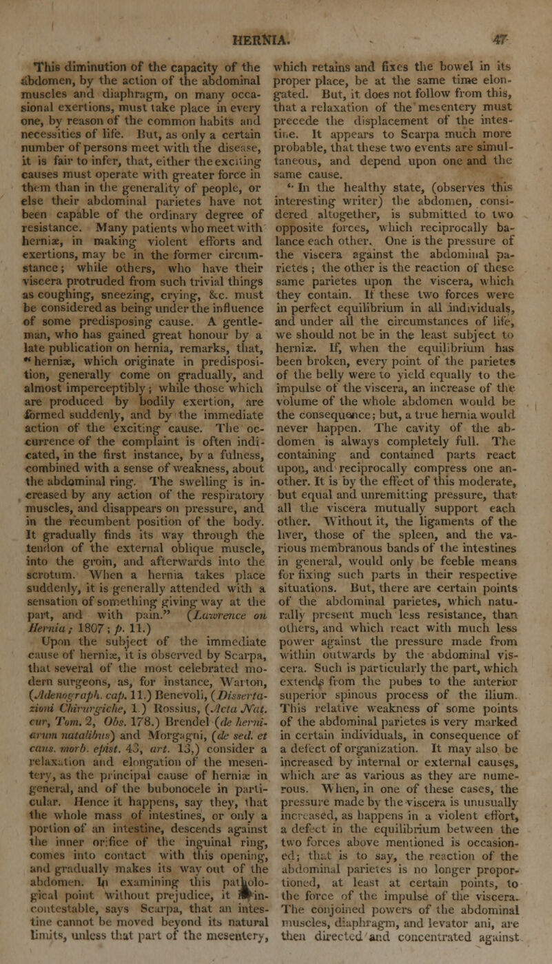 This diminution of the capacity of the abdomen, by the action of the abdominal muscles and diaphragm, on many occa- sional exertions, must take place in every one, by reason of the common habits and necessities of life. But, as only a certain number of persons meet with the disease, it is fair to infer, that, either the exciting causes must operate with greater force in them than in the generality of people, or else their abdominal parietes have not been capable of the ordinary degree of resistance. Many patients who meet with hernix, in making violent efforts and exertions, may be in the former circum- stance ; while others, who have their viscera protruded from such trivial things as coughing, sneezing, crying, &c. must be considered as being under the influence of some predisposing cause. A gentle- man, who has gained great honour by a late publication on hernia, remarks, that, * hernix, which originate in predisposi- tion, generally come on gradually, and almost imperceptibly ; while those which are produced by bodily exertion, are formed suddenly, and by the immediate action of the exciting cause. The oc- currence of the complaint is often indi- cated, in the first instance, by a fulness, combined with a sense of weakness, about the abdominal ring. The swelling is in- creased by any action of the respiratory muscles, and disappears on pressure, and in the recumbent position of the body. It gradually finds its way through the tendon of the external oblique muscle, into the groin, and afterwards into the scrotum. When a hernia takes place suddenly, it is generally attended with a sensation of something giving way at the part, and with pain. {Lawrence on Hernia,- 1807;/'. 11.) Upon the subject of the immediate of hernia;, it is observed by Scarpa, that several of the most celebrated mo- dern surgeons, as, for instance, Waiton, [Adenograph. cap. 11.) Benevoli, (Jhsserta- zioni Chiritrgiche, 1.) Rossius, (.'Ida Mat. cur, Tarn. 2, Obs. 178.) Brendel (cle herni. arum natafibua) and Mbrgagni, fde sed. et cans. morb. epist. 43, art. 13,) consider a relaxation and elongation of the mesen- tery , as the principal cause of hernix in general, and of the bubonocele in parti- cular. Hence it happens, say they, that the whole mass of intestines, or only a portion of an intestine, descends against the inner orifice of the inguinal ring, comes into contact with this opening, and gradually makes its way out of the abdomen. In examining this patholo- gical point without prejudice, it n^ in- stable, says Scarpa, that an intes- tine cannot be moved beyond its natural limits, unless that part of the mesentery, which retains and fixes the bowel in its proper place, be at the same time elon- gated. Hut, it does not follow from this, that a relaxation of the mesentery must precede the displacement of the intes- tine. It appears to Scarpa much more probable, that these two events are simul- taneous, and depend upon one and the same cause. '• In the healthy state, (observes this interesting writer) the abdomen, consi- dered altogether, is submitted to two opposite forces, which reciprocally ba- lance each other. One is the pressure of the viscera against the abdominal pa- rietes ; the other is the reaction of these same parietes upon the viscera, which they contain. If these two forces were in perfect equilibrium in all individuals, and under all the circumstances of life, we should not be in the least subject to hernix. If, when the equilibrium has been broken, every point of the parietes of the belly were to yield equally to the impulse of the viscera, an increase of the volume of the whole abdomen would be the consequence; but, a true hernia would never happen. The cavity of the ab- domen is always completely full. The containing and contained parts react upon, and reciprocally compress one an- other. It is by the effect of this moderate, but equal and unremitting pressure, that- all the viscera mutually support each other. Without it, the ligaments of the liver, those of the spleen, and the va- rious membranous bands of the intestines in general, would only be feeble means for fixing such parts in their respective situations. But, there are certain points of the abdominal parietes, which natu- ral!} present much less resistance, than others, and which react with much less power against the pressure made from within outwards by the abdominal vis- cera. Such is particularly the part, which extend^ from the pubes to the anterior superior spinous process of the ilium. This relative weakness of some points of the abdominal parietes is very marked in certain individuals, in consequence of a delect of organization. It may also be increased by internal or external causes, which are as various as they are nume- rous. W hen, in one of these cases, the pressure made by the viscera is unusually increased, as happens in a violent effort, a defect in the equilibrium between the two forces above mentioned is occasion- ed; that is to say, the reaction of the abdomind parietes is no longer propor- tioned, at least at certain points, to the force of the impulse of the viscera. The conjoined powers of the abdominal muscles, diaphragm, and levator ani, are then directed and concentrated against