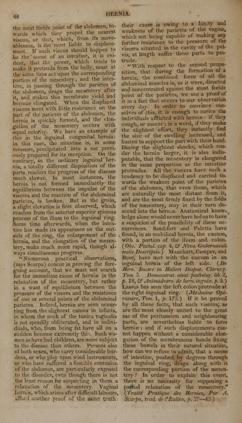 46 the most feeble point of the abdomen, to- wards which they propel the nearest vibcus, or that, which, from its move- ableness, is the most liable to displace- ment If such viscus should happen to be the' noose of an intestine, it is evi- dent, that the power, which tends to make it protrude from the belly, must at the same time act upon the corresponding portion of the mesentery; and the intes- tine, in passing- through the parietes of The abdomen, drags the mesentery after it, and makes this membrane yield and become elongated. When the displaced viscera meet with little resistance on the part of the parietes of the abdomen, the hernia is quickly formed, and the elon- gation of the mesentery occurs with equal cele/ity. We have an example of this in the 'inguinal congenital hernia: in this case, the intestine is, in some measure, precipitated into a sac previ- ously prepared for its reception. On the contrary, in the ordinary inguinal her- nia, a totally different disposition of the parts renders the progress of the disease much slower. In most instances, the hernia is not formed immediately the equilibrium between the impulse of the viscera and the reaction of the abdominal parietes, is broken. But in the groin, a slight elevation is first observed, which readies from the anterior superior spinous process of the ilium to the inguinal ring. Some time afterwards, when the intes- tine has made its appearance on the out- their cause is owing to a laxity and weakness of the parietes of the vagina, which not being capable of making any further resistance to the pressure of the viscera situated in the cavity of the pel vis, at length suffer these parts to pro- trude. With respect to the second propo- sition, that during the formation of a hernia, the combined force of all the abdominal muscles is, as it were, directed and concentrated against the most feeble point of the parietes, we see a proof of it in a fact that occurs to our observation every day. In order to convince our- selves of this, it is enough to notice the individuals afflicted with hernia:: if they cough, or sneeze ; in a word, if they make the slightest effort, they instantly find the size of the swelling increased, and hasten to support the part with their hand. During the slightest shocks, which ren- der the Demise larger, it is also indis- putable, that the mesentery is elongated in the same proportion as the intestine protrudes. All the viscera have such a tendency to be displaced and carried to- wards the weakest point of the parietes of the abdomen, that even those, which are naturally the most distant from it, and are the most firmly fixed by the folds of the mesentery, may in their turn de- scend into the herniae. Anatomical know, ledge alone would never have led us to have a suspicion of the possibility of these oc- currences. Sandifort and Paletta have side of the ring, the enlargement of the „ found, in ah umbilical hernia, the caecum, hernia, and the elongation of the mesen- tery, make much more rapid, though al- ways simultaneous progress. Numerous practical observations, (says Scarpa) concur in proving the fore- going account, that we must not search for the immediate cause of herniae in the relaxation of the mesentery, but rather in a want of equilibrium between the pressure of the viscera and the resistance of one or several points of the abdominal parietes. Indeed, herniae are seen occur- ring from the slightest causes in infants, in whom the neck of the tunica vaginalis is not speedily obliterated, and in indivi- duals, who, from being fat have all on a sudden become extremely thi:-. Such wo- men as have had children, are more subject to the disease than others. Persons also of both sexes, who carry considerable bur- dens, or who play upon wind instruments, or who have suffered a forcible contusion of the abdomen, are particularly exposed to the disorder, even though there is not the least reason for suspecting in them a relaxation of the mesentery. Vaginal herniae, which arises after difficult labours, afford another proof of the same truth: with a portion of the ilium and colon. (Obs. Pathol, cap. 4, £J Nova Gubemaculi testis Descriptio.) Mauchart, Camper, and Bose, have met with the caecum in an inguinal hernia of the left side. {De Hern. Incarc. in Halleri Disput. Chimrg. Tom. 3. Demonstrat. anat. patholog. lib. 2, p. 18, & Animadvers. de hern.inguin. p. 5.) Lassus has seen the left colon protrude at the right inguinal ring. (Me'decine Op£- ratoire, Tom. 1, p. 173.) tf it be proved by all these facts, that such viscera', as are the most closely united to the great sac of the peritoneum and neighbouring parts, are nevertheless liable to form herniae; and if such displacements can- not happen without a considerable elon- gation of the membranous bands fixing these bowels in their natural situation, how can we refuse to admit, that a noose of intestine, pushed by degrees through the inguinal ring, drags along with it the corresponding portion of the mesen- tery ? In order to explain this event, there is no necessity for supposing a partial relaxation of the mesentery. (Traits Pratique des Hernies, Par A. Scarpa, trad, de I'ltalien,p. 37—43)