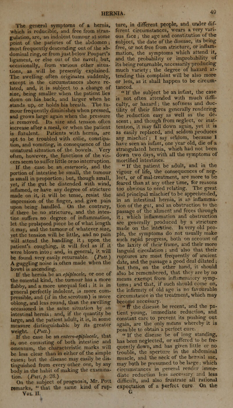 The general symptoms of a hernia, which is reducible, and free from stran- gulation, are, an indolent tumour at some point of the parieles of the abdomen ; most frequently descending out of the ab- dominal ring, or from just below Poupart's ligament, or else out of the navel; but, occasionally, from various other situa- tions, as will be presently explained. The swelling often originates suddenly, except in the circumstances above re- lated, and, it is subject to a change of size, being smaller when the patient lies down on his back, and larger when he stands up, or holds his breath. The tu- mour frequently diminishes when pressed, and grows large again when the pressure is removed. Its size and tension often increase after a meal, or when the patient is flatulent. Patients with hernia, are apt to be troubled with colic, constipa- tion, and vomiting, in consequence of the unnatural situation of the bowels. Very often, however, the functions of the vis- cera seem to suffer little orno interruption. If the case be an enterocele, and the portion of intestine be small, the tumour is small in proportion; but, though small, yet, if the gut be distended with wind, inflamed, or have any degree of stricture made on it, it will be tense, resist the impression of the finger, and give pain upon being handled. On the contrary, if there be no stricture, and the intes- tine suffers no degree of inflammation, let the prolapsed piece be of what length it may, and the tumour of whatever size, yet the tension will be little, and no pain will attend the handling it; upon the patient's coughing, it will feel as if it were blown into ; and, in general, it will be found very easily returnable. {Pott.) A guggling noise is often made when the bowel is ascending. If the hernia be an epiplocele, or one of the omental kind, the tumour has a more flabby, and a more unequal feel; it is in general perfectly indolent, is more com- pressible, and (if in the scrotum) is more oblong, and less round, than the swelling occasioned in the salne situation by an intestinal hernia; and, if the quantity be large, and the patient adult, it is, in some measure distinguishable by its greater weight {Pott.) If the case be an enter-o-epiplocele, that is, one consisting of both intestine and omentum, the characteristic marks will be less clear than in either of the simple cases; but the disease may easily be dis- tinguished from every other one, by any body in the habit of making the examina- tion. {Pott, p. 28.) On the subject of prognosis, Mr. Pott Wmarks,  that the same kind of rup- Voi. II. ture, in different people, and under dif- ferent circumstances, wears a very vari- ous face ; the age and constitution of the subject, the date of the disease, its being free, or not free from stricture, or inflam- mation, the symptoms which attend it, and the probability or improbability of its being returnable, necessarily producing much variety; the degree of hazard at- tending this complaint will be also more or less, as it shall happen to be circum- tanced.  If the subject be an infant, the case is not often attended with much diffi- culty, or hazard; the softness and duc- tility of their fibres generally rendering the reduction easy as well as the de- scent ; and though from neglect, or inat- tention, it may fall down again, yet it is as easily replaced, and seldom produces any mischief; I say seldom, because 1 have seen an infant, one year old, die of a strangulated hernia, which had not been down two days, with all the symptoms of mortified intestines.  If the patient be adult, and in the vigour of life, the consequences of neg- lect, or of mal-treatment, are more to be feared than at any other time, for reasons too obvious to need relating. The great and principal mischief to be apprehended, in an intestinal hernia, is an inflamma- tion of the gut, and an obstruction to the passage of the aliment and feces through it; which inflammation and obstruction are generally produced by a stricture made on the intestine. In very old peo- ple, the symptoms do not usually make such rapid progress, both on account of the laxity of their frame, and their more languid circulation ; and also that their ruptures are most frequently of ancient date, and the passage a good deal dilated; but then, on the other hand, it should also be remembered, that they are by no means exempt from inflammatory symp- toms ; and that, if such should come on, the infirmity of old age is no favourable circumstance in the treatment, which may become necessary.  ft the disease be recent, and the pa- tient young, immediate reduction, and constant care to prevent its pushing out again, are the only means whereby it is possible to obtain a perfect cure.  If the disease be of long standing, has been neglected, or suffered to be fre- quently down, and has given little or no trouble, the aperture in the abdominal muscle, and the neck of the hermal sac, may both be presumed to be large; which circumstances in general render imme- diate reduction kss necessary and less difficult, and also frustrate all rational expectation of a perfect cure. On the G
