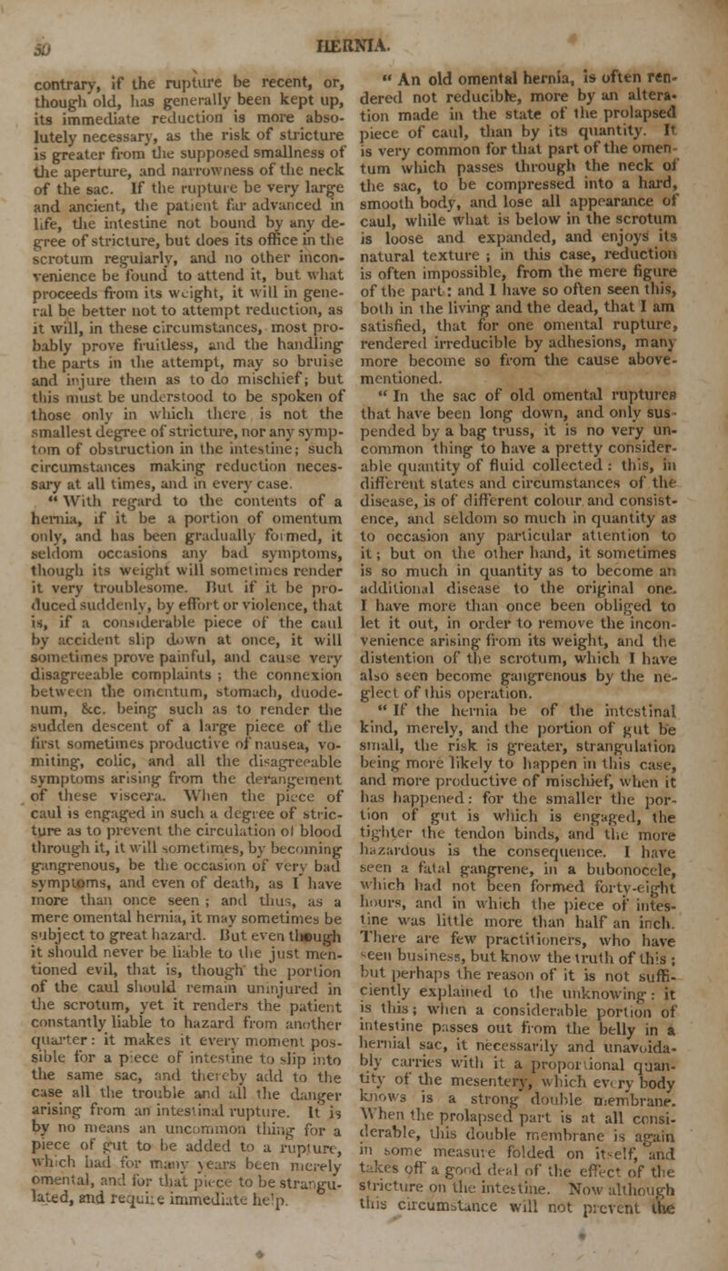 51) IIEItNIA. contrary, if the rupture be recent, or, though old, has generally been kept up, its immediate reduction is more abso- lutely necessary, as the risk of stricture is greater from die supposed smallness of the aperture, and narrowness of the neck of the sac. If the rupture be very large and ancient, the patient far advanced in life, the intestine not bound by any de- gree of stricture, but does its office in the scrotum regularly, and no other incon- venience be found to attend it, but what proceeds from its weight, it will in gene- ral be better not to attempt reduction, as it will, in these circumstances, most pro- bably prove fruitless, and the handling the parts in the attempt, may so bruise and injure thein as to do mischief; but this must be understood to be spoken of those only in which there is not the smallest degree of stricture, nor any symp- tom of obstruction in the intestine; such circumstances making reduction neces- sary at all times, and in every case.  With regard to the contents of a hernia, if it be a portion of omentum only, and has been gradually formed, it seldom occasions any bad symptoms, though its weight will sometimes render it very troublesome. But if it be pro- duced suddenly, by effort or violence, that is, if a considerable piece of the caul by accident slip down at once, it will sometimes prove painful, and cause very disagreeable complaints ; the connexion between the omentum, stomach, duode- num, &c. being such as to render the sudden descent of a large piece of the first sometimes productive of nausea, vo- miting, colic, and all the disagreeable symptoms arising from the derangement of these viscera. When the piece of caul is engaged in sucli a degree of stric- ture as to prevent the circulation ot blood through it, it will sometimes, by becoming gangrenous, be the occasion of very bad symptoms, and even of death, as I have more than once seen ; and thus, as a mere omental hernia, it may sometimes be subject to great hazard. But even tl»ugh it should never be liable to the just men- tioned evil, that is, though the portion of the caul should remain uninjured in the scrotum, yet it renders the patient constantly liable to hazard from another quarter: it makes it every moment pos- sible for a piece of intestine to slip into the same sac, and thereby add to the case all the trouble and all the clanger arising from an intestinal rupture. It is by no means an uncommon thing for a piece of pit to be added to a rupture, which had for many years been merely omental, and for that piece to be strangu- lated, and requiie immediate help.  An old omental hernia, is often ren- dered not reducible, more by an altera- tion made in the state of the prolapsed piece of caul, than by its quantity. It is very common for that part of the omen- tum which passes through the neck of the sac, to be compressed into a hard, smooth body, and lose all appearance of caul, while what is below in the scrotum is loose and expanded, and enjoys its natural texture ; in this case, reduction is often impossible, from the mere figure of the part: and 1 have so often seen this, botli in the living and the dead, that I am satisfied, that for one omental rupture, rendered irreducible by adhesions, many more become so from the cause above- mentioned.  In the sac of old omental ruptures that have been long down, and only sus- pended by a bag truss, it is no very un- common thing to have a pretty consider- able quantity of fluid collected : this, in different states and circumstances of the disease, is of different colour and consist- ence, and seldom so much in quantity as to occasion any particular attention to it; but on the other hand, it sometimes is so much in quantity as to become an additional disease to the original one. I have more than once been obliged to let it out, in order to remove the incon- venience arising from its weight, and the distention of the scrotum, which I have also seen become gangrenous by the ne- glect of ibis operation.  If the hernia be of the intestinal kind, merely, and the portion of gut be small, the risk is greater, strangulation being more likely to happen in this case, and more productive of mischief, when it has happened: for the smaller the por- tion of gut is which is engaged, the tighter the tendon binds, and the more hazardous is the consequence. I have seen a fatal gangrene, in a bubonocele, which had not been formed forty-eight hours, and in which the piece of intes- tine was little more than half an inch. There are few practitioners, who have seen business, but know the truth of this ; but perhaps the reason of it is not suffi- ciently explained to the unknowing : it is this; when a considerable portion of intestine passes out from the belly in a hernial sac, it necessarily and unavoida- bly carries with it a proportional quan- tity of the mesentery, which ev. ry body knows is a strong double membrane. When the prolapsed part is at all consi- derable, this double membrane is again in some measuve folded on itself, and takes off a good deal of the effect of the stricture on the intestine. Now although this circumstance will not prevent the