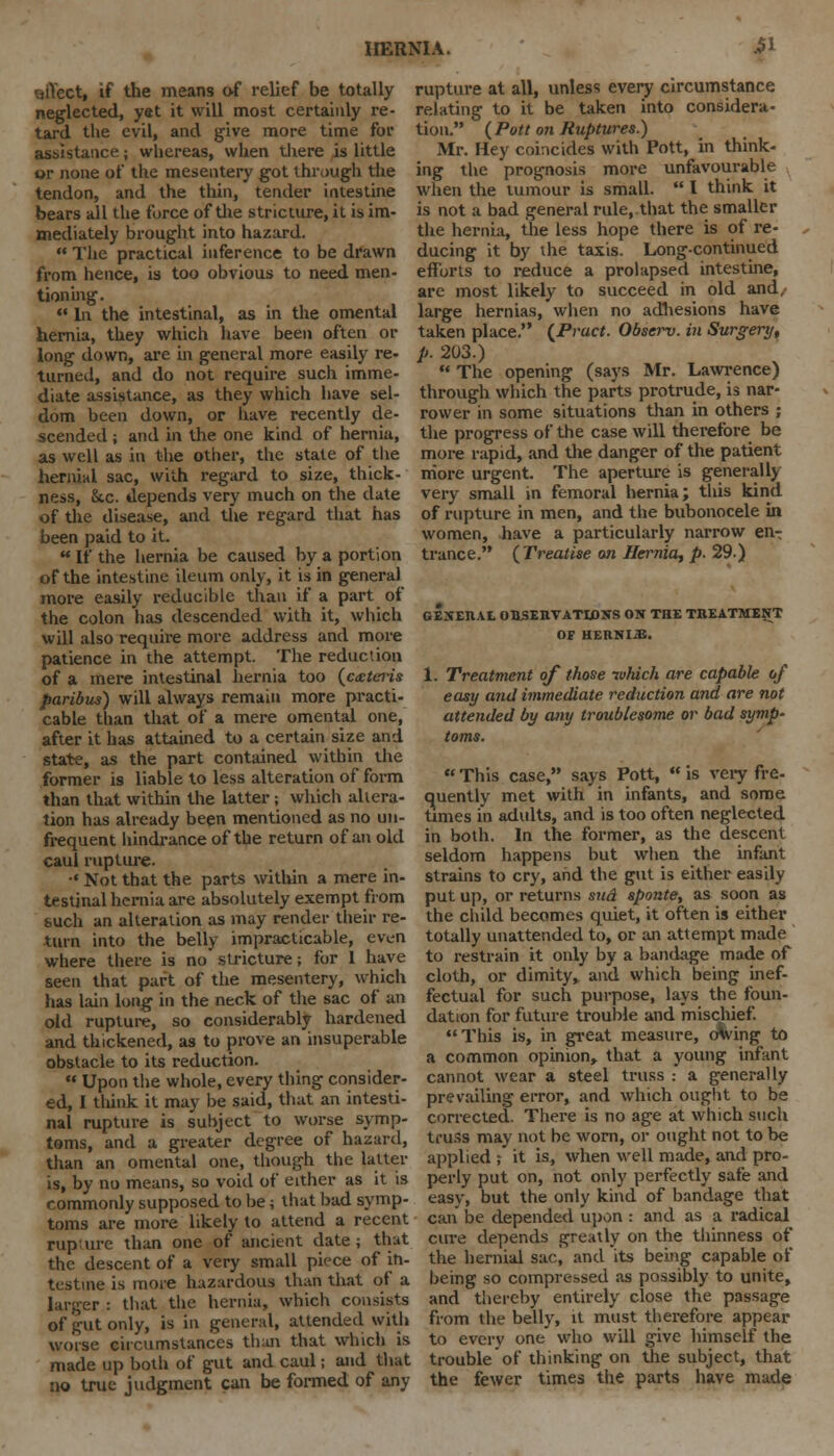 effect, if the means of relief be totally neglected, yet it will most certainly re- tard the evil, and give more time for assistance; whereas, when there is little or none of the mesentery got through the tendon, and the thin, tender intestine bears all the force of the stricture, it is im- mediately brought into hazard.  The practical inference to be drawn from hence, is too obvious to need men- tioning.  In the intestinal, as in the omental hernia, they which have been often or long down, are in general more easily re- turned, and do not require such imme- diate assistance, as they which have sel- dom been down, or have recently de- scended ; and in the one kind of hernia, as well as in the other, the state of the hernial sac, with regard to size, thick- ness, 8tc. depends very much on the date of the disease, and the regard that has been paid to it.  If the hernia be caused by a portion of the intestine ileum only, it is in general more easily reducible than if a part of the colon has descended with it, which will also require more address and more patience in the attempt. The reduction of a mere intestinal hernia too (aeteris paribus) will always remain more practi- cable than that of a mere omental one, after it has attained to a certain size and state, as the part contained within the former is liable to less alteration of form than that within the latter; which altera- tion has already been mentioned as no un- frequent hindrance of the return of an old caul rupture. ■' Not that the parts within a mere in- testinal hernia are absolutely exempt from buch an alteration as may render their re- turn into the belly impracticable, even where there is no stricture; for 1 have seen that part of the mesentery, which has lain long in the neck of the sac of an old rupture, so considerably hardened and thickened, as to prove an insuperable obstacle to its reduction.  Upon the whole, every thing consider- ed, I think it may be said, that an intesti- nal rupture is subject to worse symp- toms, and a greater degree of hazard, than an omental one, though the latter is, by no means, so void of either as it is commonly supposed to be; that bad symp- toms are more likely to attend a recent rupture than one of ancient date; that the descent of a very small piece of ih- testine is more hazardous than that of a larger : that the hernia, which consists of gut only, is in general, attended with worse circumstances than that which is made up both of gut and caul; and that no true judgment can be formed of any rupture at all, unless every circumstance relating to it be taken into considera- tion. (Pott on Ruptures.) Mr. Hey coincides with Pott, in think- ing the prognosis more unfavourable when the tumour is small.  I think it is not a bad general rule, that the smaller the hernia, the less hope there is of re- ducing it by the taxis. Long-continued efforts to reduce a prolapsed intestine, are most likely to succeed in old and, large hernias, when no adhesions have taken place. (Pruct. Observ. in Surgery, p. 203.)  The opening (says Mr. Lawrence) through which the parts protrude, is nar- rower in some situations than in others ; the progress of the case will therefore be more rapid, and the danger of the patient more urgent. The aperture is generally very small in femoral hernia; this kind of rupture in men, and the bubonocele in women, have a particularly narrow en- trance. (Treatise on Hernia, p. 29.) GENERAE OBSERVATIONS ON THE TREATMENT OF HKIINI.U. 1. Treatment of those which are capable of easy and immediate reduction and are not attended by any troublesome or bad symp- toms.  This case, says Pott,  is very fre- quently met with in infants, and some times in adults, and is too often neglected in both. In the former, as the descent seldom happens but when the infant strains to cry, and the gut is either easily put up, or returns sud sponte, as soon as the child becomes quiet, it often is either totally unattended to, or an attempt made to restrain it only by a bandage made of cloth, or dimity, and which being inef- fectual for such purpose, lays the foun- dation for future trouble and mischief. This is, in great measure, oVing to a common opinion, that a young infant cannot wear a steel truss : a generally prevailing error, and which ought to be corrected. There is no age at which such truss may not be worn, or ought not to be applied ; it is, when well made, and pro- perly put on, not only perfectly safe and easy, but the only kind of bandage that can be depended upon : and as a radical cure depends greatly on the thinness of the hernial sac^ and its being capable of being so compressed as possibly to unite, and thereby entirely close the passage from the belly, it must therefore appear to every one who will give himself the trouble of thinking on the subject, that the fewer times the parts have made