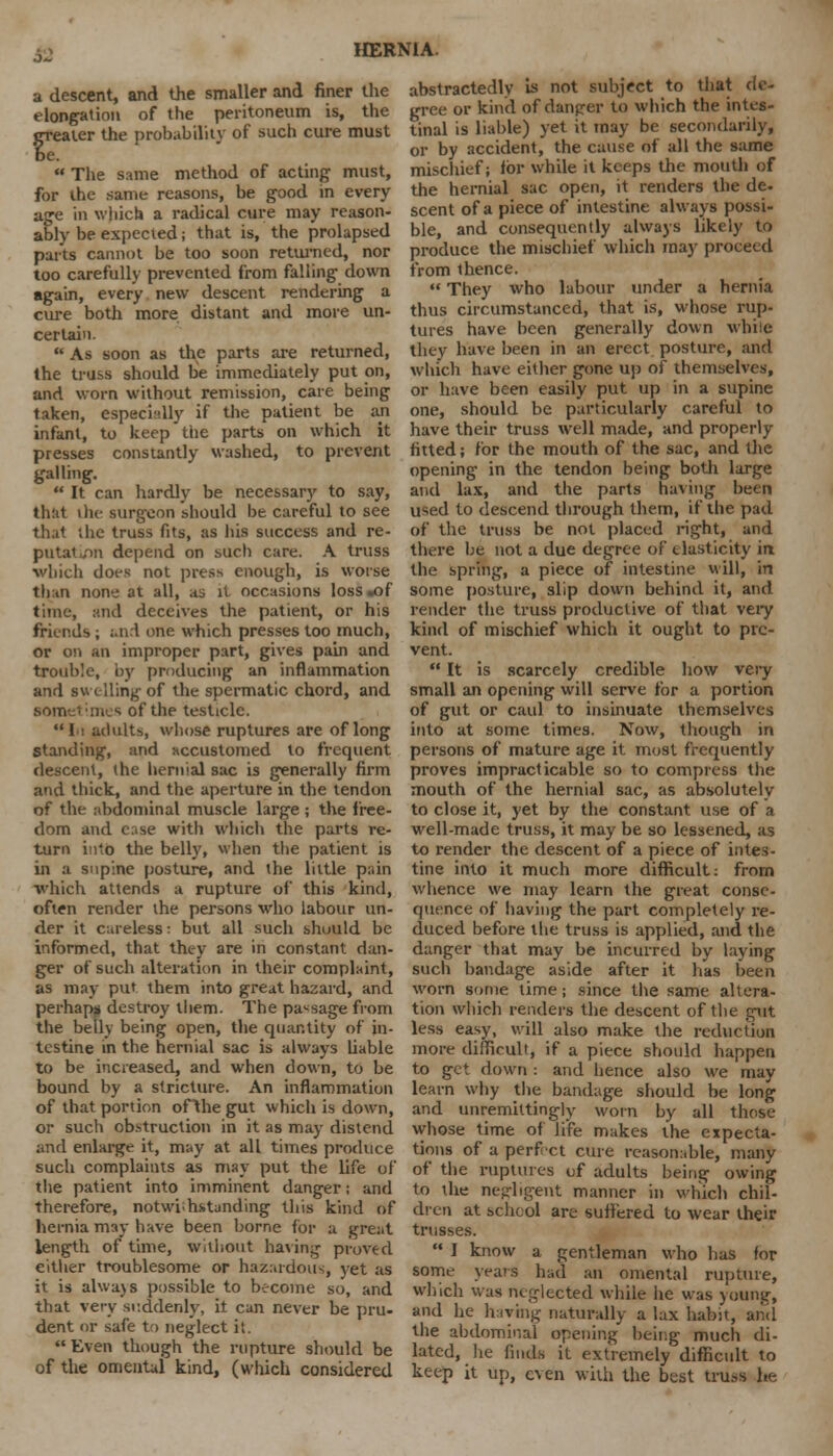 a descent, and the smaller and finer the elongation of the peritoneum is, the greater the probability of such cure must  The same method of acting must, for the same reasons, be good in every age in which a radical cure may reason- ably be expected; that is, the prolapsed parts cannot be too soon returned, nor too carefully prevented from falling down again, every new descent rendering a cure both more distant and more un- certain.  As soon as the parts are returned, the truss should be immediately put on, and worn without remission, care being taken, especially if the patient be an infant, to keep the parts on which it presses constantly washed, to prevent galling.  It can hardly be necessary to say, that the surgeon should be careful to see that the truss fits, as his success and re- putation depend on such care. A truss which does not press enough, is worse than none at all, as it occasions loss .of time, and deceives the patient, or his friends ; and one which presses too much, or on an improper part, gives pain and trouble, by producing an inflammation and swelling of the spermatic chord, and sometimes of the testicle. 1 ■! adults, whose ruptures are of long standing, and accustomed to frequent descent, (he hernial sac is generally firm and thick, and the aperture in the tendon of the abdominal muscle large ; the free- dom and c;ise with which the parts re- turn intb the belly, when the patient is in a supine posture, and the little pain which attends a rupture of this kind, often render the persons who labour un- der it careless: but all such should be informed, that they are in constant dan- ger of such alteration in their complaint, as may put them into great hazard, and perhaps destroy them. The passage from the belly being open, the quantity of in- testine in the hernial sac is always liable to be increased, and when down, to be bound by a stricture. An inflammation of that portion ofthe gut which is down, or such obstruction in it as may distend and enlarge it, may at all times produce such complaints as may put the life of the patient into imminent danger; and therefore, notwihstanding this kind of hernia may have been borne for a great length of time, Without having proved either troublesome or hazardous, yet as it is alwa)s possible to become so, and that very suddenly, it can never be pru- dent or safe to neglect it.  Even though the rupture should be of the omental kind, (which considered HERNIA. abstractedly is not subject to that de- gree or kind of danger to which the intes- tinal is liable) yet it may be secondarily, or by accident, the cause of all the same mischief; for while it keeps the mouth of the hernial sac open, it renders the de. scent of a piece of intestine always possi- ble, and consequently always likely to produce the mischief which may proceed from thence.  They who labour under a hernia thus circumstanced, that is, whose rup- tures have been generally down while they have been in an erect posture, and which have either gone up of themselves, or have been easily put up in a supine one, should be particularly careful to have their truss well made, and properly fitted; for the mouth of the sac, and die opening in the tendon being both large and lax, and the parts having been used to descend through them, if the pad of the truss be not placed right, and there be not a due degree of elasticity in the spring, a piece of intestine will, in some posture, slip down behind it, and render the truss productive of that very kind of mischief which it ought to pre- vent.  It is scarcely credible how very small an opening will serve for a portion of gut or caul to insinuate themselves into at some times. Now, though in persons of mature age it most frequently proves impracticable so to compress the mouth of the hernial sac, as absolutely to close it, yet by the constant use of a well-made truss, it may be so lessened, as to render the descent of a piece of intes- tine into it much more difficult: from whence we may learn the great conse- quence of having the part completely re- duced before the truss is applied, and the danger that may be incurred by laying such bandage aside after it lias been worn some time; since the same altera- tion which renders the descent of the gut less easy, will also make the reduction more difficult, if a piece should happen to get down : and hence also we may learn why the bandage should be long and unremittingly worn by all those whose time of life makes the expecta- tions of a perfect cure reasonable, many of the ruptures of adults being owing to the negligent manner in which chil- dren at schcol are suffered to wear their trusses.  I know a gentleman who has for some years had an omental rupture, which was neglected while he was young, and he hiving naturally a lax habit, ami the abdominal opening being much di- lated, lie finds it extremely difficult to keep it tip, even with the best truss he