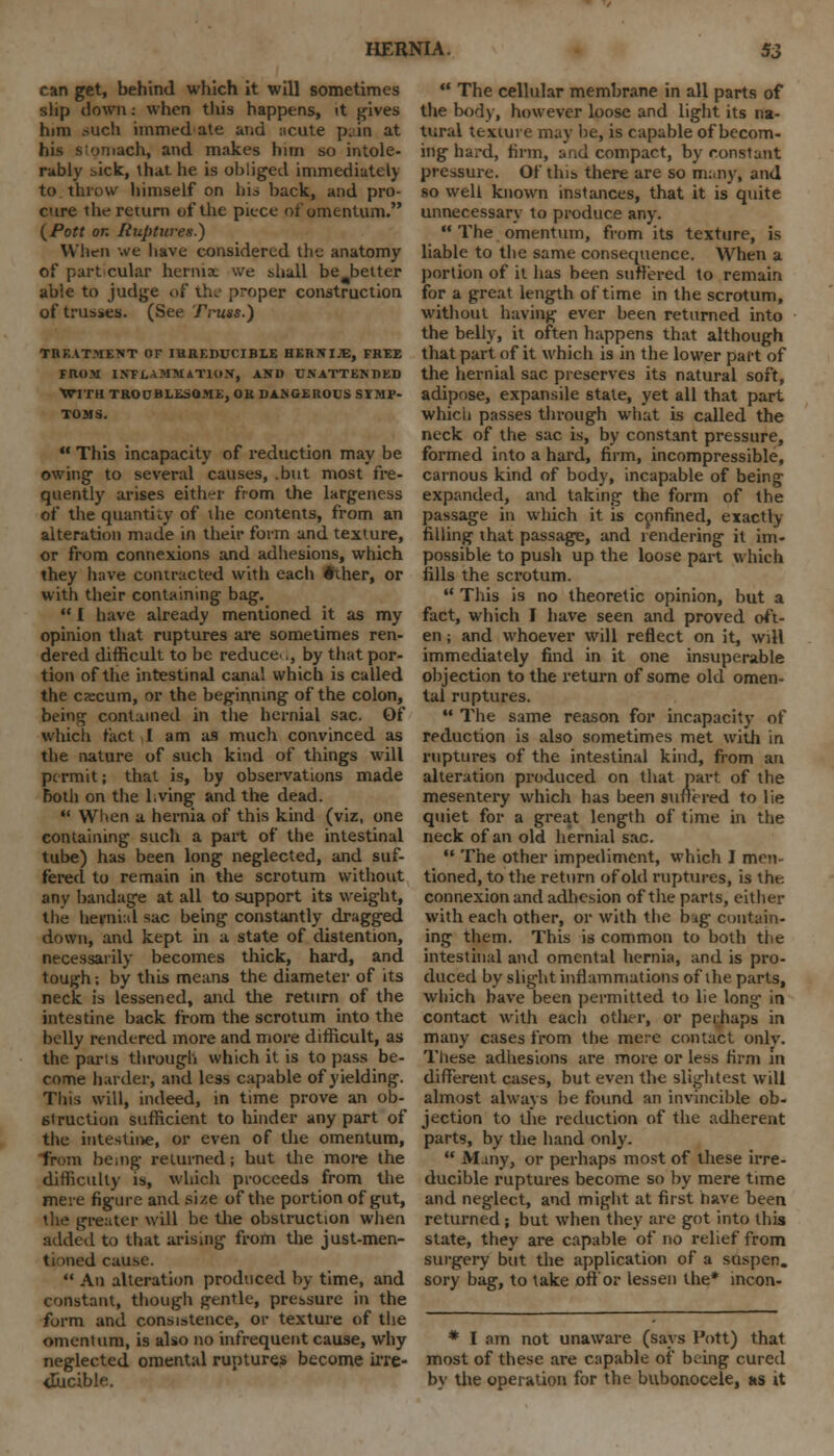 can get, behind which it will sometimes slip down: when this happens, it gives him ->uch immed ate and acute p. in at :iach, and makes hirn so intole- rably sick, that he is obliged immediately to. throw himself on lib back, and pro- cure the return of the piece of omentum. {Pott on Ruptures.') When we have considered the anatomy of part cular hernia, we shall be^belter able to judge of the proper construction of trusses. (See Truss.) TREATMENT OF IRREDUCIBLE HERNIJE, FREE FROM INFLAMMATION, AND UNATTENDED WITH TROUBLESOME, OR DANGEROUS SYMP- TOMS.  This incapacity of reduction may be owing to several causes, .but most fre- quently arises either from the largeness of the quantity of die contents, from an alteration made in their form and texture, or from connexions and adhesions, which they have contracted with each #iher, or with their containing bag.  I have already mentioned it as my opinion that ruptures are sometimes ren- dered difficult to be reduce-., by that por- tion of the intestinal canal which is called the cscum, or the beginning of the colon, being contained in the hernial sac. Of which tact I am as much convinced as the nature of such kind of things will permit; that is, by observations made both on the l.ving and the dead.  When a hernia of this kind (viz, one containing such a part of the intestinal tube) has been long neglected, and suf- fered to remain in the scrotum without anv bandage at all to support its weight, the hernial sac being constantly dragged down, and kept in a state of distention, necessarily becomes thick, hard, and tough; by this means the diameter of its neck is lessened, and the return of the intestine back from the scrotum into the belly rendered more and more difficult, as the pans through which it is to pass be- come harder, and less capable of yielding. This will, indeed, in time prove an ob- struction sufficient to hinder any part of the intestine, or even of the omentum, from being returned; but the more the difficulty is, which proceeds from the mere figure and size of the portion of gut, the greater will be the obstruction when added to that arising from the just-men- tioned cause.  An alteration produced by time, and constant, though gentle, pressure in the form and consistence, or texture of the omentum, is also no infrequent cause, why neglected omental ruptures become irre- ducible.  The cellular membrane in all parts of the body, however loose and light its na- tural texture may be, is capable of becom- ing hard, firm, and compact, by constant pressure. Of this there are so many, and so well known instances, that it is quite unnecessary to produce any.  The omentum, from its texture, is liable to the same consequence. When a portion of it has been suffered to remain for a great length of time in the scrotum, without having ever been returned into the belly, it often happens that although that part of it which is in the lower part of the hernial sac preserves its natural soft, adipose, expansile state, yet all that part which passes through what is called the neck of the sac is, by constant pressure, formed into a hard, firm, incompressible, carnous kind of body, incapable of being expanded, and taking the form of the passage in which it is confined, exactly filling that passage, and rendering it im- possible to push up the loose part which fills the scrotum.  This is no theoretic opinion, hut a fact, which I have seen and proved oft- en ; and whoever will reflect on it, will immediately find in it one insuperable objection to the return of some old omen- tal ruptures.  The same reason for incapacity of reduction is also sometimes met with in ruptures of the intestinal kind, from an alteration produced on that part of the mesentery which has been suffered to lie quiet for a great length of time in the neck of an old hernial sac.  The other impediment, which I men- tioned, to the return of old ruptures, is the. connexion and adhesion of the parts, either with each other, or with the big continu- ing them. This is common to both the intestinal and omental hernia, and is pro- duced by slight inflammations of the parts, which have been permitted to lie long- in contact with each other, or perhaps in many cases from the mere contact only. These adhesions are more or less firm in different cases, but even the slightest will almost always be found an invincible ob- jection to the reduction of the adherent parts, by the hand only.  Many, or perhaps most of these irre- ducible ruptures become so by mere time and neglect, and might at first have been returned; but when they are got into this state, they are capable of no relief from surgery but the application of a suspen. sory bag, to take off or lessen the* incon- * I am not unaware (says Pott) that most of these are capable of being cured by the operation for the bubonocele, as it