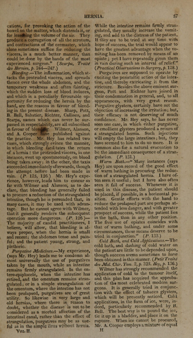 cations, for provoking the action of the bowel on the matter, which distends it, or for lessAing the volume of the air. They produce a corrugation of all the scrotum, and contractions of the cremaster, which alone sometimes suffice for reducing- the viscera, in a much better manner, than could be done by the hands of the most experienced surgeon. (Scarpa, Traitt des Hermes, p. 244—247.) Bleeding.—The inflammation, which at- tacks the protruded viscera, and spreads thence over the whole abdomen, and the temporary weakness and often fainting, which the sudden loss of blood induces, and which is a peculiarly favourable op- portunity for reducing the hernia by the hand, are the reasons in favour of bleed- ing in the present disease. Sharp, Pott, B. Bell, Sabatier, Richter, Callisen, and Scarpa, names which can never be sur- passed in respectability, are all subscribed in favour of bleedjpg Wilmer, Alanson, and A. Cooper nave published against the practice. Mr. Hey has related two cases, which strongly evince the manner, in which bleeding facilitates the return of a hernia : the protruded viscera, in one instance, went up spontaneously, on blood being taken away; in the other, the taxis succeeded immediately afterwards, though the attempt before had been made in vain. (P 125, 126.) Mr. Hey's expe- rience, however, leads him to concur so far with Wilmer and Alanson, as to de- clare, that bleeding has generally failed to procure a reduction of the strangulated intestine, though he is persuaded that, in many cases, it may be used with advan- tage. But he cannot agree with Wilmer, that it generally renders the subsequent operation more dangerous. (P. 126 )— The majority of candid practitioners, I believe, will allow, that bleeding is al- ways proper, when the hernia is small and recent; the abdomen tense and pain- ful ; and the patient young, strong, and plethoric. Purgative Medicines.—My experience, (says Mr. Hey) leads me to condemn al- most universally the use of purgatives taken by the mouth, while an intestine remains firmly strangulated. In the en- tero-epiplocele, when the intestine has retired, and the omentum remains stran- gulated ; or in a simple strangidation of the omentum, where the intestine has not been prolapsed, purgatives are of great utility. So likewise in very large and old hernias, where there is reason to doubt, whether the disease is not to be considered as a morbid affection of the intestinal canal, rather than the effect of strangulation, purgatives may be as use- ful as in the simple ileus without hernia. Vol. II. While the intestine remains firmly stran- gulated, they usually increase the vomit- ing, and add to the distress of the patient. If they are to be tried at any time with hope of success, the trial would appear to have the greatest advantage when the vo- miting has been removed by means of an opiate ; yet I have repeatedly given them in vain during such an interval of relief. (Practical Observations in Surgery, p. 128.) Purgatives are supposed to operute by exciting the peristaltic action of the intes- tine, and thereby extricating it from the stricture. Besides the above eminent sur- geon, Pott and Richter have joined in their condemnation in general, and, to all appearances, with very great reason. Purgative glysters, certainly have not the objection of increasing the irritation; but, their efficacy is not deserving of much confidence. Mr. Hey says, he has never seen one case, in which either purgative, or emollient glysters produced a return of a strangulated hernia. Such injections will empty the large intestines; but, they have seemed to him to do no more. It is common also for a natural evacuation to be the immediate consequence of a stran- gulation. (P. 131.) Warm Bath.— Many instances (says Hey) are upon record of the good effect of warm bathing in procuring the reduc- tion of a strangulated hernia. I have of- ten seen it useful; but I have also often seen it fail of success. Whenever it is used in this disease, the patient should be placed, if possible, in a horizontal po- sition. Gentle efforts with the hand to reduce the prolapsed part are perhaps at- tended with less danger, and with greater prospect of success, while the patient lies in the bath, than in any other position. The free use of opiates coincides with that of warm bathing, and under some circumstances, these means deserve to be tried in conjunction. (P. 132.) Cold Bath, and Cold AMUcatiotw.—The cold bath, and dashing of cold water on the patient are little to be depended upon, though success seems sometimes to have been obtained in this manner. (Petit Trait £ des Mai Chir. Tom. 2, p. 325. Hey, p. 136.) Wilmer has strongly recommended the application of cold to the tumour itself, and this plan has acquired the approba- tion of tha most celebrated modern sur- geons. It is generally tried in conjunc- tion with the effect of tobacco glysters, which will be presently noticed. Cold applications, in the form of ice, were, in- deed, particularly recommended by P.. Bell. The best way is to pound the ice, tie it up in a bladder, and place it on the rupture. When ice cannot be procured, Mr. A. Cooper employs a mixture of equal H