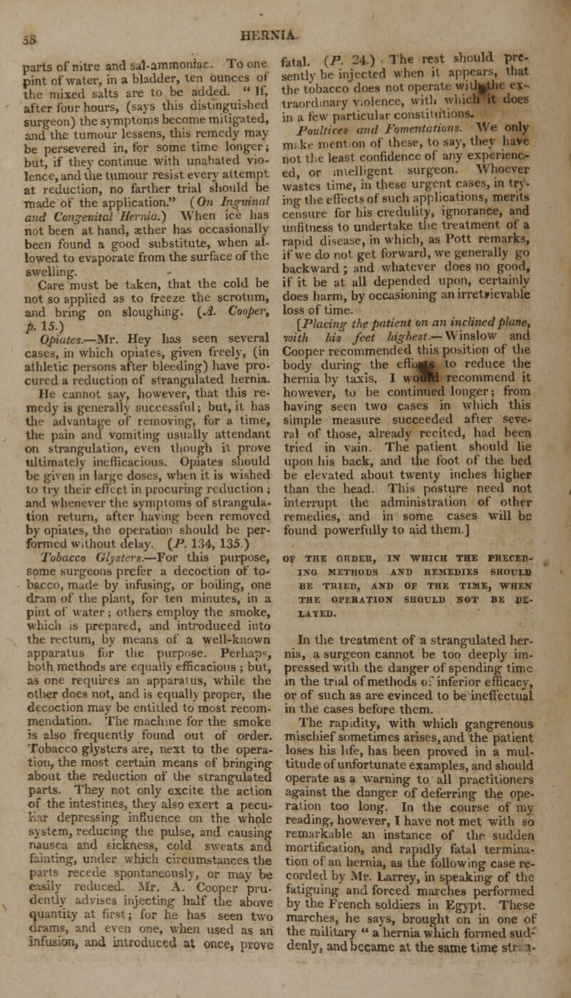 parts of nitre and sal-ammoniac. To one pint of water, in a bladder, ten ounces of the mixed salts are to be added.  If, after four hours, (says this distinguished surgeon) the symptoms become mitigated, and the tumour lessens, this remedy may- be persevered in, for some time longer; but, if they continue with unabated vio- lence, and the tumour resist every attempt at reduction, no farther trial should be ■made of the application. (On Inguinal and Congenital Hernia.) When ice lias not been at hand, aether has occasionally been found a good substitute, when al- lowed to evaporate from the surface of the swelling. Care must be taken, that the cold be not so applied as to freeze the scrotum, and bring on sloughing. {A. Cooper, p. 15.) Gpiutes.—Mr. Hey has seen several cases, in which opiates, given freely, (in athletic persons after bleeding) have pro- cured a reduction of strangulated hernia. He cannot say, however, that this re- medy is generally successful; but, it has th;- advantage of removing, for a time, the pain and vomiting usually attendant on strangulation, even though it prove ultimately inefficacious. Opiates should be given in large doses, when it is wished to try their effect in procuring reduction ; and whenever the symptoms of strangula- tion return, after having been removed by opiates, the operation should be per- formed Without delay. {P. 134, 135.) Tobacco Gljsters.—For this purpose, some surgeons prefer a decoction of to- bacco, made by infusing, or boding, one dram of the plant, for ten minutes, in a pint of water ; others employ the smoke, which is prepared, and introduced into the rectum, by means of a well-known apparatus for the purpose. Perhaps, both methods are equally efficacious ; but, as one requires an apparatus, while the otlier does not, and is equally proper, the decoction may be entitled to most recom- mendation. The machine for the smoke is also frequently found out of order. Tobacco glysters are, next to the opera- tion, the most certain means of bringing about the reduction of the strangulated parts. They not only excite the action of the intestines, they also exert a pecu- liar depressing influence on the whole system, reducing the pulse, and causing nausea and sickness, cold sweats and fainting, under which circumstances the parts recede spontaneously, or may be easily reduced. Mr. A. Cooper pru- dently advises injecting half the above quantity at first; for he has seen two drams, and even one, when used as an infusion, and introduced at once, prove fatal. (P- 24.) The rest should pre- sently be injected when it appears, that the tobacco does not operate wilhjthc ex- traordinary v.olence, with which it does in a few particular constitutions. Poultices and Fomentations. We only mi ke mention of these, to say, they have not the least confidence of any experienc- ed, or intelligent surgeon. Whoever wastes time, in these urgent cases, in try- ing- the effects of such applications, merits censure for his credulity, ignorance, and unfitness to undertake the treatment of a rapid disease, in which, as Pott remarks, if we do not get forward, we generally go backward; and whatever does no good, if it be at all depended upon, certainly does harm, by occasioning an irretrievable loss of time. {Placing the patient on an inclined plane, with his feet highest.—Wmslow and Cooper recommended this position of the body during the efli^to to reduce the hernia by taxis. I woW recommend it however, to be continued longer; from having seen two cases in which this simple measure succeeded after seve- ral of those, already recited, had been tried in vain. The patient should lie upon his back, and the foot of the bed be elevated about twenty inches higher than the head. This posture need not interrupt the administration of other remedies, and in some cases will be found powerfully to aid them.] OF THE ORDER, I* WHICH THE PRECED- ING METHODS AND REMEDIES SHOULD BE TRIED, AND OF THE TIME, WHEN THE OPERATION SHOULD NOT BE DE- BATED. In the treatment of a strangulated her- nia, a surgeon cannot be too deeply im- pressed with the danger of spending time in the trial of methods of inferior efficacy, or of such as are evinced to be ineffectual in the cases before them. The rapidity, with which gangrenous mischief sometimes arises, and the patient loses his life, has been proved in a mul- titude of unfortunate examples, and should operate as a warning to all practitioners against the danger of deferring the ope- ration too long. In the course of my reading, however, I have not met with so remarkable an instance of the sudden mortification, and rapidly fatal termina- tion of an hernia, as the following case re- corded by Mr. Larrey, in speaking of the fatiguing and forced marches performed by the French soldiers in Egypt. These marches, he says, brought on in one of the military  a hernia which formed sud- denly, and became at the same time str i-