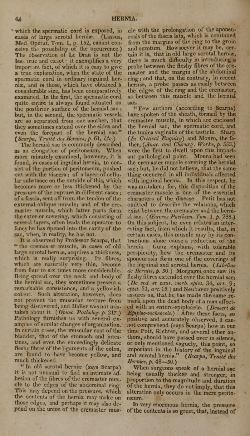 v which the spermatic cord is exposed, in cases of large scrotal herniae. (Lassus, Med Operat. Tom. 1, p. 152, cannot con- ceive the possibility of the occurrence.) The observation of Le Dran is not the les.> true and exact: it exemplifies a very import tni fact, of which it is easy to give a true explanation, when the state of the spermatic cord in ordinary inguinal her- niae, and in those, which have obtained a considerable size, has been comparatively examined. In the first, the spermatic cord quite entire is always found situated on the posterior surface of the hernial sac ; but, in the second, the spermatic vessels are so separated from one another, that they sometimes extend over the sides and even the forepart of the hernial sac. (Scarpa, Traitd ties Hernies, p 61, &c.) The hernial sac is commonly described as an elongation of peritonaeum. When more minutely examined, however, it is found, in cases of inguinal hernia, to con- sist of the portion of peritonaeum, pushed out with the viscera; of a layer of cellu- lar substance on the outside of this, wltich becomes more or less thickened by the pressure of the rupture in different cases ; of a fascia, sent off from the tendon of the external oblique muscle; and of the cre- master muscle, which latter parts form the exterior covering, which consisting of several layers, often leads the operator to fancy he has opened into the cavity of the sac, when, in reality, he has not. It is observed by Professor Scarpa, that  the cremas er muscle, in cases of old large scrotal herniae, acquires a thickness, which is really surprising. Its fibres, which are naiurally very thin, become from four to six times more considerable. Being spread over the neck and body of the hernial sac, they sometimes present a rem.n-kable consistence, and a yellowish col mr. Such alteration, however, does not prevent the muscular texture from being discovered, and Haller was not mis- taken ubou: it (Opusc. Patholog.p. 317.) Pathology furnishes us with several ex- amp'e^ of's.milar changes of organization. In certain c ises, the muscular coat of the bladder, that of the stomach and intes- tines, and even the exceedingly delicate fleshy fibres of the ligaments of the colon, are found to have become yellow, and much thickened.  In old scrotal herniae (says Scarpa) it is not unusual tc find an intimate ad- hesion of the fibres of the cremaster mus- cle to the edges of the abdominal ring. This may depend on the pressure, which the contents of the hernia may make on those edges, and perhaps it may also de- pend on the union of the cremaster mus- cle with the prolongation of the aponeu- rosis of the fascia lata, which is continued from the margins of the ring to the groin and scrotum. Howsoever it may be, cer- tain it is, that in old large scrotal herniae, there is much difficulty in introducing a probe between the fleshy fibres of the cre- master and the margin of the abdominal ring; and that, on the contrary, in recent herniae, a probe passes as easily between the edges of the ring and the cremaster, as between this muscle and the hernial sac. Few authors (according to Scarpa) have spoken of the sheath, formed by the cremaster muscle, in which are enclosed the hernial sac, the spermatic cord, and the tunica vaginalis of the testicle. Sharp (In Critical Enquiry) and Monro, the fa- ther, (Anat. and Chirurg. Works, p. 553.) were the first to dwell upon this import- ant pathological point. Monro had seen the cremaster muscle covering the hernial sac; but, he did not believe, that the same thing occurred in all individuals affected with inguinal hernia. In this respect, he was mistaken; for, this disposition of the cremaster muscle is one of the essential characters of the disease. Petit has not omitted to describe the relations, which exist between the cremaster and the herni- al sac. (CEuvres Posthum. Tom. 1. p. 288.) On this subject, he even relates an inter- esting fact, from which it results, that, in certaan cases, this muscle may by its con- tractions alone cause a reduction of the hernia. Gunz explains, with tolerable perspicuity, how the cremaster and its aponeurosis form one of the coverings of the inguinal and scrotal hernia. (Libelius tie Herniis,p. 50.) Morgagni once saw its fleshy fibres extended over the hernial sac; (De sed. et cavs. morb. epist. 34, art. 9; epist. 31, art. 15.) andNeubaver positively assures us, that he has made the same re- mark upon the dead body of a man affect- ed with an entero-epiplocele. (Dessert de Epiploo-oscheocele.) After these facts, so positive and accurately observed, I can- not comprehend (says Scarpa) how in our time Pott, Richter, and several other au- thors, should have passed over in silence, or only mentioned vaguely, this point, so important in the history of the inguinal and scrotal hernia. (Scarpa, Traite des Hernies, p. 48—50.) When surgeons speak of a hernial sac being usually thicker and stronger, in proportion to the magnitude and duration of the hernia, they do not imply, that this alteration only occurs in the mere perito- naeum. In very enormous hernia, the pressure of the contents is so great, that, instead of