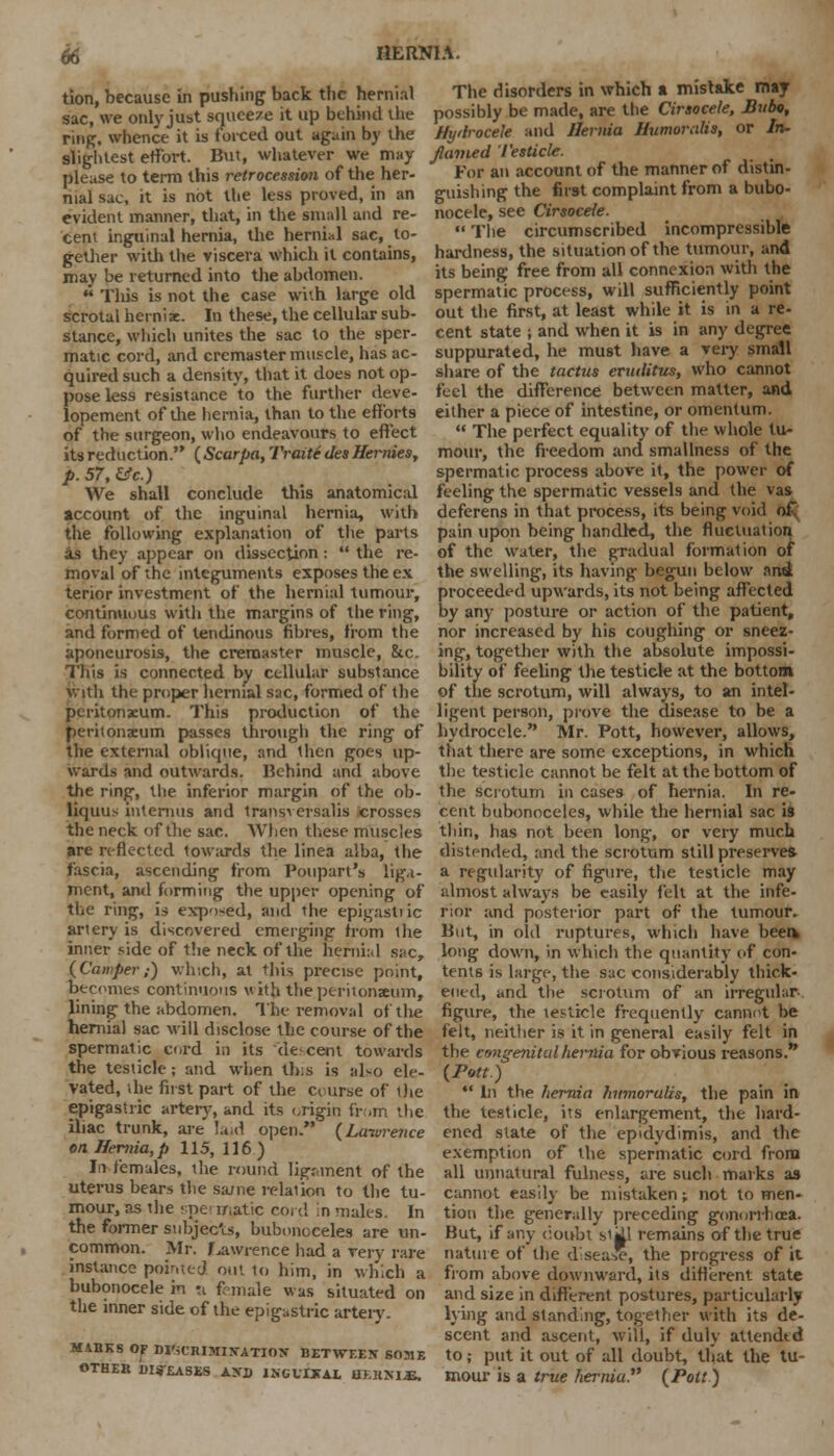tion, because in pushing back the hernial sac, we only just squeeze it up behind the ring, whence it is forced out again by the slightest effort. But, whatever we may please to term this retrocession of the her- nial sac, it is not the less proved, in an evident manner, that, in the small and re- cent inguinal hernia, the hernial sac, to- gether with the viscera which it contains, may be returned into the abdomen.  This is not the case with large old scrotal herniae. In these, the cellular sub- stance, which unites the sac to the sper- matic cord, and cremaster muscle, has ac- quired such a density, that it does not op- pose less resistance to the further deve- lopement of die hernia, than to the efforts of the surgeon, who endeavours to effect its reduction. ( Scarpa, Traite ties Hernies, p. 57, tfc.) We shall conclude this anatomical account of the inguinal hernia, with the following explanation of the parts as they appear on dissection:  the re- moval of the integuments exposes the ex terior investment of the hernial tumour, continuous with the margins of the ring, and formed of tendinous fibres, from the aponeurosis, the cremaster muscle, &c. This is connected by cellular substance with the proper hernial sac, formed of the peritonaeum. This production of the peritonaeum passes through the ring of the external oblique, and then goes up- wards and outwards. Behind and above the ring, the inferior margin of the ob- liquus internus and transversalis crosses the neck of the sac. When these muscles are reflected towards the linea alba, the fascia, ascending from Poupart's liga- ment, and forming the upper opening- of the ring, is exposed, and the epigastric artery is discovered emerging' from the inner side of the neck of the hernial sac, (Camper,-) which, at this precise point, becomes continuous with the peritonaeum, lining the abdomen. The removal of the hernial sac will disclose the course of the spermatic cord in its decent towards the testicle; and when (bis is also ele- vated, the first part of the course of the epigastric artery, and its origin from the iliac trunk, are laid open. (Laiurence on Hernia, p 115, 116) In females, the round ligr-ment of the uterus bears the same relation to the tu- mour, as the spermatic cord in males. In the former subjects, bubonoceles are un- common. Mr. f.awrence had a very rare instance pointed out to him, in which a bubonocele in a female was situated on the inner side of the epigastric artery. MAHKS OF DI'iCIlIMIXATIOjr BETWEEN SOME OTHER i)I$-£ASES AXD INGUMTAL HKHXIS. The disorders in which a mistake may possibly be made, are the Cirsocele, Bubo, Hyih-ocele and Hernia Humorulis, or In- flamed Testicle. For an account of the manner of distin- guishing the first complaint from a bubo- nocele, see Cirsocele.  The circumscribed incompressible hardness, the situation of the tumour, and its being free from all connexion with the spermatic process, will sufficiently point out the first, at least while it is in a re- cent state j and when it is in any degree suppurated, he must have a very small share of the tactus eruditus, who cannot feel the difference between matter, and either a piece of intestine, or omentum.  The perfect equality of the whole tu- mour, the freedom and smallness of the spermatic process above it, the power of feeling the spermatic vessels and the vas deferens in that process, its being void o£ pain upon being handled, the fluctuation of the water, the gradual formation of the swelling, its having begun below and proceeded upwards, its not being affected by any posture or action of the patient, nor increased by his coughing or sneez- ing, together with the absolute impossi- bility of feeling the testicle at the bottom of the scrotum, will always, to an intel- ligent person, prove the disease to be a hydrocele. Mr. Pott, however, allows, that there are some exceptions, in which the testicle cannot be felt at the bottom of the scrotum in cases of hernia. In re- cent bubonoceles, while the hernial sac is thin, has not been long, or very much distended, and the scrotum still preserves a regularity of figure, the testicle may almost always be easily felt at the infe- rior and posterior part of the tumour. But, in old ruptures, which have been* long down, in which the quantity of con- tents is large, the sac considerably thick- ened, and the scrotum of an irregular- figure, the testicle frequently cannot be felt, neither is it in general easily felt in the congenital hernia for obvious reasons. (Pott.)  In the hernia humorulis, the pain in the testicle, its enlargement, the hard- ened state of the epidydimis, and the exemption of the spermatic cord from all unnatural fulness, are such marks as cannot easily be mistaken; not to men- tion the. generally preceding gonorrhoea. But, if any c:oubi si^l remains of the true nature of the disease, the progress of it from above downward, its different state and size in different postures, particularly lying and standing, together with its de- scent and ascent, will, if duly attended to; put it out of all doubt, tliat the tu- mour is a true hernia (Pott)