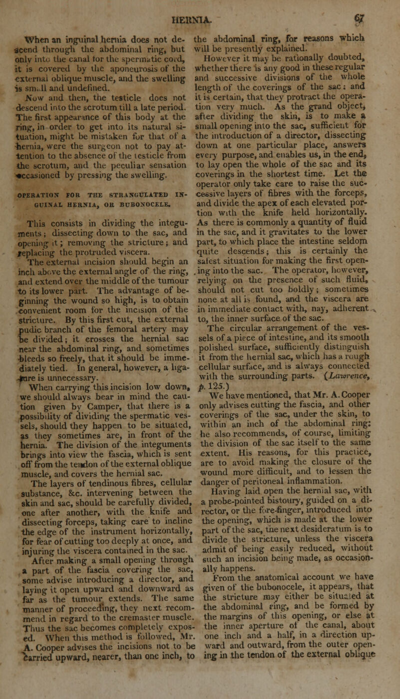 IIEUMA. 6/ When an inguinal hernia does not de- the abdominal ring, for reasons which scend through the abdominal ring, but will be presently explained, only into the canal tor the spermatic cord, However it may be rationally doubted, it is covered by the aponeurosis of the whether there is any good in these regular external oblique muscle, and the swelling and successive divisions of the whole is snull and undefined. Now and then, the testicle does not descend into the scrotum till a late period. The first appearance of this body at the ring, in order to get into its natural si- tuation, might be mistaken for that of a -hernia, were the surgeon not to pay at- tention to the absence of the testicle from the scrotum, and the peculiar sensation occasioned by pressing the swelling. OPERATION FOR THE STRANGULATED IN- GUINAL HERNIA, OR BUBONOCELE. This consists in dividing the integu- ments ; dissecting down to the sac, and opening it; removing the stricture; and replacing the protruded viscera. The external incision should begin an length of the coverings of the sac: and it is certain, that they protract the opera- tion very much. As the grand object, after dividing the skin, is to make a small opening into the sac, sufficient for the introduction of a director, dissecting down at one particular place, answers every purpose, and enables us, in the end, to lay open the whole of the sac and its coverings in the shortest time. Let the operator only take care to raise the suc- cessive layers of fibres with the forceps, and divide the apex of each elevated por- tion with the knife held horizontally. As there is commonly a quantity of fluid in the sac, and it gravitates to the lower part, to which place the intestine seldom quite descends; this is certainly the safest situation for making the first open- inch above the external angle of the ring, . ing into the sac. The operator, however, and extend over the middle of the tumour relying on the presence of such fluid. to its lower part. The advantage of be- ginning the wound so high, is to obtain convenient room for the incision of the stricture. By this first cut, the external pudic branch of the femoral artery may be divided; it crosses the hernial sac should not cut too boldly; sometimes none at all i-. found, and the viscera are in immediate contact with, nay, adherent to, the inner surface of the sac. The circular arrangement of the ves- sels of a piece of intestine, and its smooth near the abdominal ring, and sometimes polished surface, sufficiently distinguish bleeds so freely, that it should be imme- it from the hernial sac, which has a rough diately tied. In general, however, a liga- cellular surface, and is always connected Aire is unnecessary. with the surrounding parts. (Lawrence, When carrying this incision low down, p. 125.) we should always bear in mind the cau- We have mentioned, that Mr. A.Cooper tion given by Camper, that there is a only advises cutting the fascia, and other possibility of dividing the spermatic ves- coverings of the sac, under the skin, to sels, should they happen to be situated, within an inch of the abdominal ring: as tiiey sometimes are, in front of the he also recommends, of course, limiting hernia. The division of the integuments the division of the sac itself to the same brings into view the fascia, which is sent extent. His reasons, for this practice, off from the tendon of the external oblique are to avoid making the closure of the muscle, and covers the hernial sac. wound more difficult, and to lessen the The layers of tendinous fibres, cellular danger of peritoneal inflammation, substance, &c. intervening between the Having laid open the hernial sac, with skin and sac, should be carefully divided, a probe-pointed bistoury, guided on a di- one after another, with the knife and rector, or the fore-finger, introduced into dissecting forceps, taking care to incline the opening, which is made at tlie lower the edge of the instrument horizontally, part of the sac, the next desideratum is to divide the stricture, unless the viscera admit of being easily reduced, without such an incision being made, as occasion- ally happens. From the anatomical account we have for fear of cutting too deeply at once, and injuring the viscera contained in the sac. After making a small opening through a part of the fascia covering the sac, some advise introducing a director, and laying it open upward and downward as given of the bubonocele, it appears, that far as the tumour extends. The same the stricture may either be situated at manner of proceeding, they next recom- the abdominal ring, and be formed by mend in regard to the cremaster muscle, the margins of this opening, or else at Thus the sac becomes completely expos- the inner aperture of the canal, about ed. When this method is followed, Mr. one inch and a half, in a direction up- A. Cooper advises the incisions not to be ward and outward, from the outer open- carried upward, nearer, than one inch, to ing in the tendon of the external oblique
