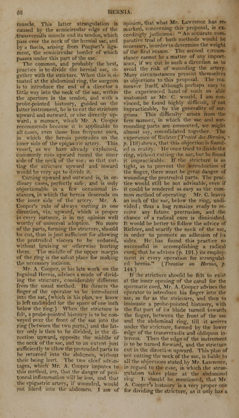 muscle. This latter strangulation is caused by the semicircular edge of the .transversalis muscle Rnd its tendon, which pass over the neck of the hernial sac, and by a fascia, arising from Poupart's liga- ment, the semicircular border of which passes under this part of the sac. The common, and probably the best, practice is to divide the hernial sac, io- gether with the stricture. When this is si- tuated at the abdominal ring, the surgeon is to introduce the end of a director a little way into the neck of the sac, within the aperture in the tendon, and with a probe-pointed bistoury, guided on the latter instrument, he is to cut the stricture upward and outward, or else directly up- ward; a manner, which Mr. A. Cooper recommends because it is applicable to all cases, even those less frequent ones, in which the hernia protrudes on the inner side of the epigastric artery. This , as we have already explained, commonly runs upward round the inner side of the neck of the s:ic ; so that cut- ting the stricture upward and inward Would be very apt to divide it. Cutting upward and outward is, in or- dinary cases, perfectly safe; and is only objectionable in a few occasional in- stances, in which the hernia descends on the inner side of the' artery. Mr. A. Cooper's rule of always cutting in one direction, viz, upward, which is proper in every instance, is in my opinion well worthy of universal adoption. No more of the parts, forming the stricture, should be cut, than is just sufficient for allowing the protruded viscera to be reduced, without bruising or otherwise hurting them. The middle of the upper margin of the r'mg is the safest place for making the necessary incision. Mr. A. Cooper, in his late work on the Inguinal Hernia, advises a mode of divid- ing the stricture, considerably different from the usual method. He directs the finger of the operator to be introduced into the sac, (which in his plan, we know is left undivided for the space of one inch below the ring.) When the stricture is felt, a probe-pointed bistoury is to be con- veyed over the front of the sac into the ring (between the two parts,) and the lat- ter only is then to be divided, in the di- rection upward, opposite the middle of the neck of the sac, and to an extent just sufficiently to allow the protruded parts to be returned into the abdemen, without their being hurt. The two chief advan- tages, which Mr. A. Cooper imputes to this method, are, that the danger of peri- toneal inflammation will be less, and that the epigastric artery, if wounded, would not hleed into the abdomen. 1 am of opinion, that what Mr. Lawrence has ws marked, concerning this proposal, is ex- ceedingly judicious :  An accurate com. parative 'trial of both methods would be necessary, in order to determine the weight of the first reason. The second circum- stance cannot be a matter of any import- ance, if we cut in such a direction as to avoid the risk of wounding the artery. Many circumstances present themselves as objections to this proposal. The ina- nceiivYe itself, although perhaps easy to the experienced hand of such an able anatomist as Mr. C. would, 1 am con- vinced, be found highly difficult, if not impracticable, by the generality of sur- geons. This difficulty arises from the firm manner, in which the sac and sur- rounding parts are connected, we mifdit almost say, consolidated together. The experience of Tlichter (Traitt des IFernien, p. 118) shews, that this objection is found- ed in reality. He once tried to divide the ring, without cutting die sac, but be found it impracticable. If the stricture is so tight, as to prevent the introduction of the finger, there must be great danger of wounding the protruded parts. The prac- tice would still be not advisable, even if it could be rendered as easy as the com- mon method of operating. Mr. C. leaves an inch of the sac, below the ring, undi- vided ; thus a bag remains ready to re- ceive any future protrusion, and the chance of a radical cure is diminished. It would be better to follow the advice of Jiichter, and scarify the neck of the sue, in order to promote an adhesion of i^s sides. He has found this practice so successful in accomplishing a radical cure, that he advises (p. 191.) its employ- ment in every operation for strangulat- ed hernia. (treatise on Hernia, p. 144.) If he stricture should be felt to exist at the inner opening of the canal for the spermatic cord, Mr. A. Cooper advises the operator to introduce his finger into the sac, as far as the stricture, and then to insinuate a probe-pointed bistoury, with the flat part of its blade turned towards the finger, between the front of the sac and the abdominal ring, till it arrives under the stricture, formed by the lower edge of the transversalis and obliquus in- terims. Then the edge of the instrument is to be turned forward, and the stricture cut in the direction upward. This plan of not cutting the neck of the sac, is liable to all the objections stated by Mr. Lawrence, in regard to the c^se, in which the stran- gulation takes place at the abdominal ring It should be mentioned, that Mr A. Cooper's bistoury is a very proper one for dividing the stricture, as it only has a