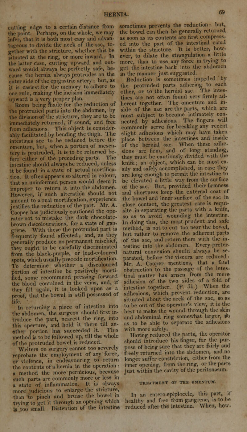 cutting edge to a certain distance from the point. Perhaps, on the whole, we may infer, that it is both most easy and advan- tageous to divide the neck of the sac, to- gether with the stricture, whether this be situated at the ring, or more inward. In the later cise, cutting upward and out- ward would always be perfectly safe, be- cause the hernia always protrudes on the outer side of the epigastric artery ; but, as it is easiest for the memory to adhere to one rule, making the incision immediately upward is a very proper plan. Koom being made for the reduction of the protruded parts into the abdomen, by the division of the stricture, they are to be immediately returned, if sound, and free from adhesions. This object is consider- ably facilitated by bending the thigh. The intestines are to be reduced before the omentum, but, when a portion of mesen- tery is protruded, it is to be returned be- fore either of the preceding parts. The intestine should always be reduced, unless it be found in a state of actual mortifica- tion. It often appears so altered in colour, that an uninformed person would deem It improper to return it into the abdomen. However, if such alteration should not amount to a real mortification, experience justifies the reduction of the part. Mr. A. Cooper has judiciously cautioned the ope- rator not to mistake the dark chocolate- brown decolourations, for a state of gan- grene. With these the protruded part is frequently found affected; and, as they generally produce no permanent mischief, they ought to be carefully discriminated from the black-purple, of lead-coloured spots, which usually precede mortification. To determine whether a discoloured portion of intestine be positively morti- fied, some recommend pressing forward the blood contained in the veins, and, if they fill again, it is looked upon as a proof, that the bowel is still possessed of life. In returning a piece of intestine into the abdomen,''the surgeon should first in- troduce the part, nearest the ring, into this aperture, and hold it there till an- other portion has succeeded it. This method \t> to be followed up, till the whole of the protruded bowel is reduced. Writers on surgery cannot too severely reprobate the employment of any force, or violence, in endeavourng to return the contents of a hernia in the operation : a method the more pernicious, because such parts are commonly more or less in a state of inflammation. It is always more judicious to enlarge the stricture, than to pinch and bruise the bowel in trying to get it through an opening which is too small. Distention of the intestine sometimes prevents the reduction: but, the bowel can then be generally returned as soon as its contents are first compress- ed into the part of the intestinal canal within the stricture. It is better, how- ever, to dilate the strangulation a little more, than to use any force in trying to get the intestine back into the abdomen in the manner just suggested. Reduction is sometimes impeded by the protruded parts adhering to each other, or to the hernial sac. The intes- tines are not often found very firmly ad- herent together. The omentum and in- side of the sac are the parts, which are most subject to become intimately con- nected by adhesions. The fingers will commonly serve for breaking any recent slight adhesions which may have taken place between the intestines and inside of the hernial sac. When these adhe- sions are firm, and of long standing, they must be cautiously divided with the knife; an object, which can be most ea- sily and safely accomplished, in case they are long enough to permit the intestine to be elevated a little way from the surface of the sac. But, provided their firmness and shortness keep the external coat of the bowel and inner surface of the sac in close contact, the greatest care is requi- site in separating the parts with a knife, so as to avoid wounding the intestine. In doing this, the most prudent and safe method, is not to cut too near the bowel, but rather to remove the adherent parts of the sac, and return them with the in- testine into the abdomen. Every preter- natural connexion should always he se- parated, before the viscera are reduced: Mr. A. Cooper mentions, that a fatal obstruction to the passage of the intes- tinal matter has arisen from the meie adhesion of the two sides of a fold of intestine together. (P. 31.) When the adhesions, which prevent reduction, are situated about the neck of the sac, so as to be out of the operator's view, it is the best to make the wound through the skin and abdominal ring somewhat larger, £o as to be able to separate the adhesions with more safety. Having reduced the parts, the operator should introduce his finger, for the pur- pose of being sure that they are fairly and freely returned into the abdomen, and no longer suffer constriction, either from the inner opening, from the ring, or the parts just within the cavity of the peritoneum. TREATMEST OF THE OWEBTXTtt. In an entero-epiplocele, this part, if healthv and free from gangrene, is to be reduced after the intestine. When, how-