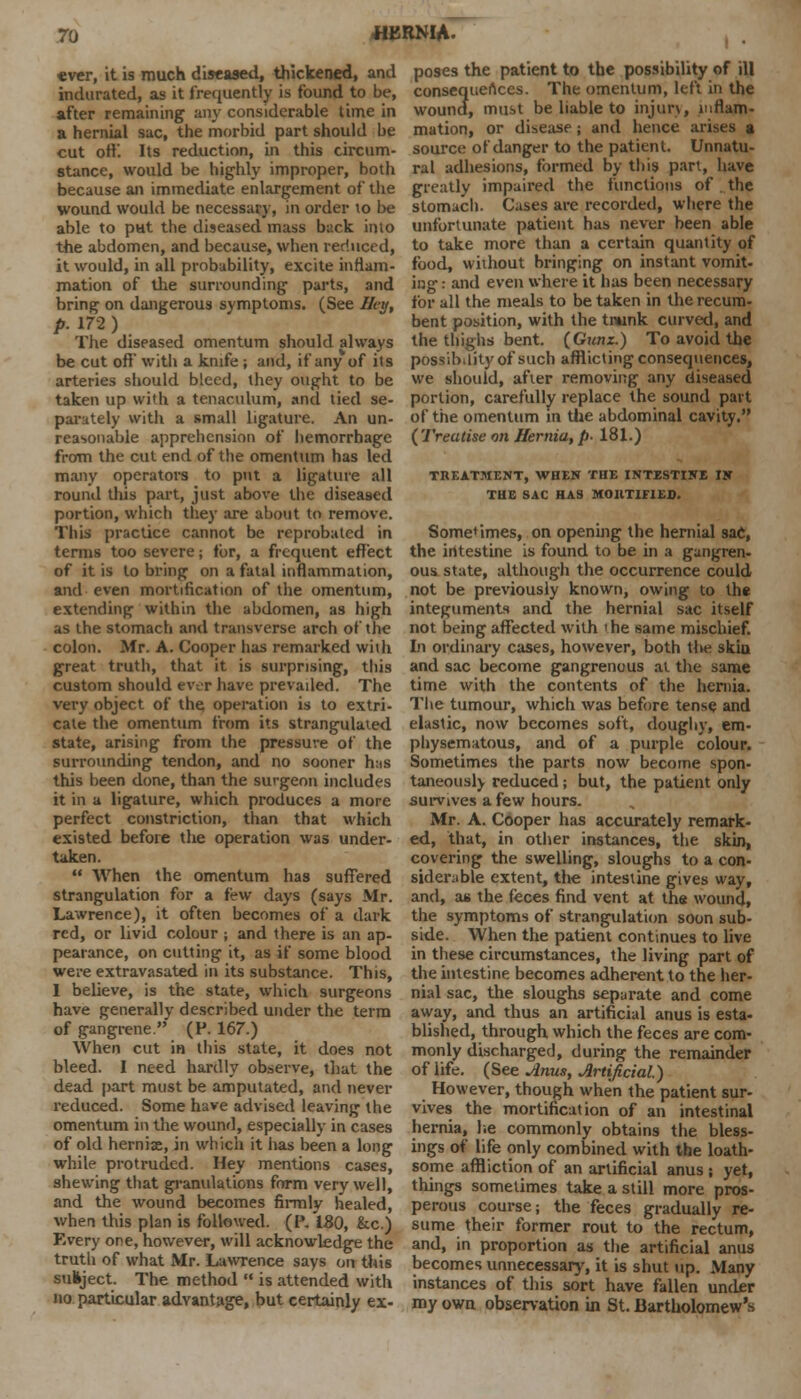 «ver, it is much diseased, thickened, and indurated, as it frequently is found to be, after remaining any considerable time in a hernial sac, the morbid part should be cut off. Its reduction, in this circum- stance, would be highly improper, both because an immediate enlargement of the wound would be necessary, in order to be able to put the diseased mass back into the abdomen, and because, when reduced, it would, in all probability, excite inflam- mation of the surrounding parts, and bring on dangerous symptoms. (See I/eg, p. 172 ) The diseased omentum should always be cut off' with a knife; and, if any of its arteries should bleed, they ought to be taken up with a tenaculum, and tied se- parately with a small ligature. An un- reasonable apprehension of hemorrhage from the cut end of the omentum has led many operators to put a ligature all round this part, just above the diseased portion, which they are about to remove. This practice cannot be reprobated in terms too severe; for, a frequent effect of it is to bring on a fatal inflammation, and even mortification of the omentum, extending within the abdomen, as high as the stomach and transverse arch of the colon. Mr. A. Cooper has remarked with great truth, that it is surprising, this custom should ever have prevailed. The very object of the operation is to extri- cate the omentum from its strangulated state, arising from the pressure of the surrounding tendon, and no sooner h:is this been done, than the surgeon includes it in a ligature, which produces a more perfect constriction, than that which existed before the operation was under- taken.  When the omentum has suffered strangulation for a few days (says Mr. Lawrence), it often becomes of a dark red, or livid colour ; and there is an ap- pearance, on cutting it, as if some blood were extravasated in its substance. This, 1 believe, is the state, which surgeons have generally described under the term of gangrene. (F. 167.) When cut in this state, it does not bleed. I need hardly observe, that the dead part must be amputated, and never reduced. Some have advised leaving the omentum in the wound, especially in cases of old hernix, in which it has been a long while protruded. Hey mentions cases, shewing that granulations form very well, and the wound becomes firmly healed, when this plan is followed. (P. ISO, &c.) Every one, however, will acknowledge the truth of what Mr. Lawrence says on this subject. The method  is attended with no particular advantage, but certainly ex- poses the patient to the possibility of ill consequences. The omentum, left in the wound, must be liable to injury, inflam- mation, or disease; and hence arises a source of danger to the patient. Unnatu- ral adhesions, formed by this part, have greatly impaired the functions of the stomach. Cases are recorded, where the unfortunate patient has never been able to take more than a certain quantity of food, without bringing on instant vomit- ing: and even where it has been necessary for all the meals to be taken in the recum- bent position, with the tnunk curved, and the thighs bent. (Gunz.) To avoid the possibility of such afflicting consequences, we should, after removing any diseased portion, carefully replace the sound part of the omentum m the abdominal cavity. (Treatise on Hernia, />• 181.) TREATMENT, WHEN THE INTESTINE IN THE SAC HAS MORTIFIED. Sometimes, on opening the hernial sac, the intestine is found to be in a gangren- ous state, although the occurrence could not be previously known, owing to the integuments and the hernial sac itself not being affected with 'he same mischief. hi ordinary cases, however, both the skin and sac become gangrenous at the same time with the contents of the hernia. The tumour, which was before tense and elastic, now becomes soft, doughy, em- physematous, and of a purple colour. Sometimes the parts now become spon- taneously reduced; but, the patient only survives a few hours. Mr. A. Cooper has accurately remark- ed, that, in other instances, the skin, covering the swelling, sloughs to a con- siderable extent, the intestine gives way, and, as the feces find vent at the wound, the symptoms of strangulation soon sub- side. When the patient continues to live in these circumstances, the living part of the intestine becomes adherent to the her- nial sac, the sloughs separate and come away, and thus an artificial anus is esta- blished, through which the feces are com- monly discharged, during the remainder of life. (See Anus, Artificial.) However, though when the patient sur- vives the mortification of an intestinal hernia, he commonly obtains the bless- ings of life only combined with the loath- some affliction of an artificial anus ; yet, things sometimes take a still more pros- perous course; the feces gradually re- sume their former rout to the rectum, and, in proportion as the artificial anus becomes unnecessary, it is shut up. Many instances of this sort have fallen under my own observation in St. Bartholomew's
