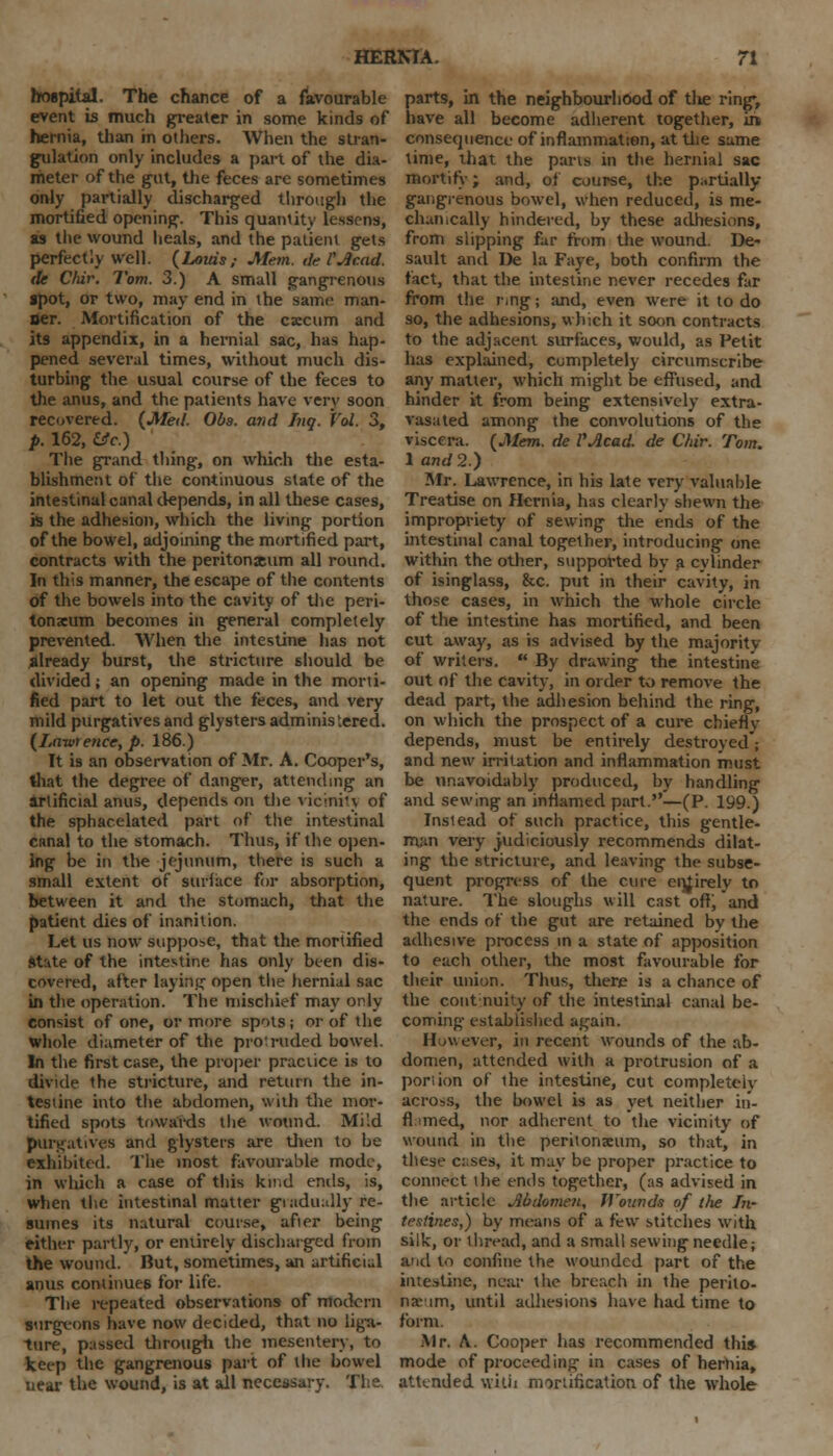 hospital. The chance of a favourable event is much greater in some kinds of hernia, than in others. When the stran- gulation only includes a part of the dia- meter of the gut, the feces are sometimes only partially discharged through the mortified opening. This quantity lessens, as the wound heals, and the patient gets perfectly well. {Louis; Mem. de CAcad. de Cldr. Tom. 3.) A small gangrenous spot, or two, may end in the same man- ner. Mortification of the cscum and its appendix, in a hernial sac, has hap- pened several times, without much dis- turbing the usual course of the feces to the anus, and the patients have very soon recovered. {Med. Obs. and Inq. Vol. 3, p. 162, Uc.) The grand thing, on which the esta- blishment of the continuous state of the intestinal canal depends, in all these cases, is the adhesion, which the living portion of the bowel, adjoining the mortified part, contracts with the peritonxum all round. In this manner, the escape of the contents of the bowels into the cavity of the peri- tonaeum becomes in general completely prevented. When the intestine has not already burst, the stricture should be divided; an opening made in the morti- fied part to let out the feces, and very mild purgatives and glysters administered. {Lawrence, p. 186.) It is an observation of Mr. A. Cooper's, that the degree of danger, attending an artificial anus, depends on the vicinity of the sphacelated part of the intestinal canal to the stomach. Thus, if the open- Ing be in the jejunum, there is such a small extent of surface for absorption, between it and the stomach, that the patient dies of inanition. Let us now suppose, that the mortified state of the intestine has only been dis- covered, after laying open the hernial sac in the operation. The mischief may only- consist of one, or more spots; or of the whole diameter of the protruded bowel. In the first case, the proper practice is to divide the stricture, and return the in- testine into the abdomen, with the mor- tified spots towards the wound. Mi';d purgatives and glysters are then to be exhibited. The most favourable mode, in which a case of this kind ends, is, when the intestinal matter giadually re- sumes its natural course, after being either partly, or entirely discharged from the wound. But, sometimes, an artificial anus continues for life. The repeated observations of modern surgeons have now decided, that no liga- ture, passed through the mesentery, to keep the gangrenous part of the bowel near the wound, is at ail necessary. The parts, in the neighbourhood of tlie ring, have all become adherent together, in* consequence of inflammation, at the same time, that the parts in the hernial sac mortify; and, of course, the partially gangrenous bowel, when reduced, is me- chanically hindered, by these adhesions, from slipping far from the wound. De- sault and De la Faye, both confirm the fact, that the intestine never recedes far from the ring; and, even were it to do so, the adhesions, which it soon contracts to the adjacent surfaces, would, as Petit has explained, completely circumscribe any matter, which might be effused, and hinder it from being extensively extra- vasated among the convolutions of the viscera. {Mem. de I'Acad. de Chir. Tom. 1 and 2) Mr. Lawrence, in his late very valuable Treatise on Hernia, has clearly shewn the impropriety of sewing the ends of the intestinal canal together, introducing one within the other, supported by a cylinder of isinglass, &c. put in their cavity, in those cases, in which the whole circle of the intestine has mortified, and been cut away, as is advised by the majority of writers.  By drawing the intestine out of the cavity, in order to remove the dead part, the adhesion behind the ring, on which the prospect of a cure chieflv depends, must be entirely destroyed; and new irritation and inflammation must be unavoidably produced, by handling and sewing an inflamed part.—(P. 199.) Instead of such practice, this gentle- man very judiciously recommends dilat- ing the stricture, and leaving the subse- quent progress of the cure entirely to nature. The sloughs will cast oil', and the ends of the gut are retained by the adhesive process in a state of apposition to each other, the most favourable for their union. Thus, there is a chance of the continuity of the intestinal canal be- coming established again. However, in recent wounds of the ab- domen, attended with a protrusion of a portion of the intestine, cut completely across, the bowel is as yet neither in- flamed, nor adherent to the vicinity of wound in the peritonaeum, so that, in these c:;ses, it may be proper practice to connect the ends together, (as advised in the article Abdomen, Wounds of the In- testines,') by means of a few stitches with silk, or thread, and a small sewing needle; arid to confine the wounded part of the intestine, near the breach in the perito- na'im, until adhesions have had time to form. Mr. \. Cooper has recommended this mode of proceeding in cases of hernia, attended with mortification of the whole