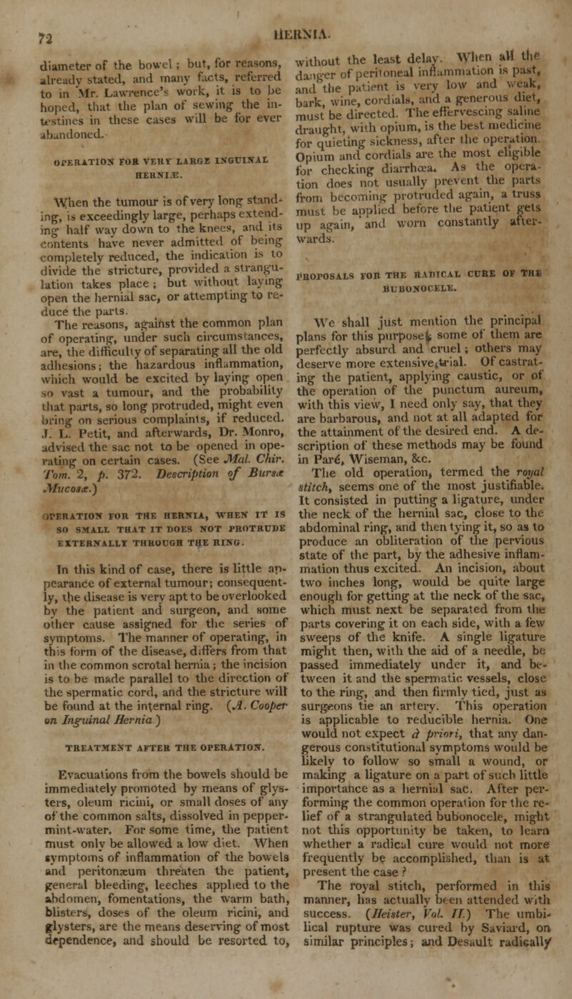 UERMA. diameter of the bowel; but, for reasons, already stated, and many facts, referred to in Mr. Lawrence's work, it is to be hoped, that the plan of sewing the in- testines in these cases will be for ever abandoned. OPERATION FOB vtnr large inguinal HERNI.E. When the tumour is of very long stand- ing, is exceedingly large, perhaps extend- ing half way down to the knees, and its contents have never admitted of being completely reduced, the indication is to divide the stricture, provided a strangu- lation takes place ; but without laying open the hernial sac, or attempting to re- duce the parts. The reasons, against the common plan of operating, under such circumstances, are, the difficulty of separating all the old adhesions; the hazardous inflammation, which would be excited by laying open so vast a tumour, and the probability that parts, so long protruded, might even bring on serious complaints, if reduced. J. L. Petit, and afterwards, Dr. Monro, advised the sac not to be opened in ope- rating on certain cases. (See Mai. Chir. Tom. 2, p. 372. Description of Burs* Mucosa.) OPERATION FOR THE HERNIA, WHEN IT IS SO SMALL THAT IT DOES NOT PROTRUDE EXTERNALLY THROUGH THE RING. In this kind of case, there is little ap- pearance of external tumour; consequent- ly, the disease is very apt to be overlooked bv the patient and surgeon, and some other cause assigned for the series of symptoms. The manner of operating, in this form of the disease, differs from that in the common scrotal hernia; the incision is to be made parallel to the direction of the spermatic cord, and the stricture will be found at the internal ring. {A. Cooper on Inguinal Hernia) TREATMENT AFTER THE OPERATION. Evacuations from the bowels should be immediately promoted by means of glys- ters, oleum ricini, or small doses of any of the common salts, dissolved in pepper- mint-water. For some time, the patient must only be allowed a low diet. When symptoms of inflammation of the bowels and peritonsum threaten the patient, general bleeding, leeches applied to the abdomen, fomentations, the warm bath, blisters, doses of the oleum ricini, and glysters, are the means deserving of most dependence, and should be resorted to, without the least delay. When aH the danger of peritoneal inflammation is past, and the patient is very low and weak, bark, wine, cordials, and a generous diet, must be directed. The effervescing saline draught, with opium, is the best medicine for quieting sickness, after the operation Opium and cordials are the most eligible for checking diarrhoea. As the opera- tion does not usually prevent the parts from becoming protruded again, a truss must be applied before the patient gets up again, ' and worn constantly after- wards. I*HOPOSALS FOR THE RADICAL CURE OF THE BUBONOCELE. We shall just mention the principal plans for this purpose^; some of them are perfectly absurd and cruel; others may deserve more extensivettrial. Of castrat- ing the patient, applying caustic, or of the operation of the punctum aureum, with this view, I need only say, that they are barbarous, and not at all adapted for the attainment of the desired end. A de- scription of these methods may be found in Pare\ Wiseman, &c. The old operation, termed the royal stitch, seems one of the most justifiable. It consisted in putting a ligature, under the neck of the hernial sac, close to the abdominal ring, and then tying it, so as to produce an obliteration of the pervious state of the part, by the adhesive inflam- mation thus excited. An incision, about two inches long, would be quite large enough for getting at the neck of the sac, which must next be separated from the parts covering it on each side, with a few sweeps of the knife. A single ligature might then, with the aid of a needle, be passed immediately under it, and be- tween it and the spermatic vessels, close to the ring, and then firmly tied, just as surgeons tie an artery. This operation is applicable to reducible hernia. One would not expect A priori, that any dan- gerous constitutional symptoms would be likely to follow so small a wound, or making a ligature on a part of such little importance as a hernial sac. After per- forming the common operation for the re- lief of a strangulated bubonocele, might not this opportunity be taken, to learn whether a radical cure would not more frequently be accomplished, than is at present the case ? The royal stitch, performed in this manner, has actually been attended with success. (Heister, Vol II) The umbi- lical rupture was cured by Saviaid, on similar principles; and Desault radically