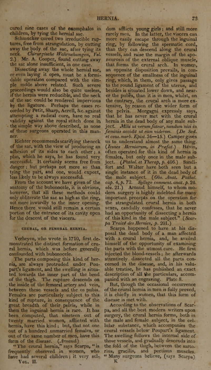 cured nine cases of the exomphalos in children, by tying the hernial sac. Schmucker cured two irreducible rup- tures, free from strangulation, by cutting away the body of the sac, afier tying its neck. Chirurgi&che Wahrnehumgen, Vol. 2.) Mr. A. Cooper, found cutting away the sac alone insufficient, in one case. Dissecting away the whole hernial sac, or even laying it open, must be a formi- dable operation compared with the sim- ple mo'de above related. Such severe proceedings would also be quite useless, if the hernia were reducible, and the neck of the sac could be rendered impervious by the ligature. Perhaps the cases re- corded by Petit, Sharp, Acrell, &c. against attempting a radical cure, have no real validity against the royal stitch done in the simple way above described, as none of these surgeons operated in this man- ner. Richter recommends scarifying theneck of the sac, with the view of producing an adhesion of its sides to each other ; a plan, which he says, he has found very successful. It certainly seems free from danger ; but perhaps not more so than tying the part, and one, would expect, less likely to be always successful. From the account we have given of the anatomy of the bubonocele, it is obvious, however, that all these methods could only obliterate the sac as high as the ring, not more inwardly to the inner opening. Hence there would still remain a certain Jiortion of the entrance of its cavity open or the descent of the viscera. CRURAL, OR FEMORAL HERNIA. Verheyen, who wrote in 1710, first de- monstrated the distinct formation of cru- ral hernia, which was before generally confounded with bubonocele. The parts composing this kind of her- nia, are always protruded under Pou- part's ligament, and the swelling is situa- ted towards the inner part of the bend of the thigh. The rupture descends on the inside of the femoral artery and vein, between these vessels and the os pubis. Females are particularly subject to this kind of rupture, in consequence of the great breadth of their pelvis, while in them the inguinal hernia is rare. It has been computed, that nineteen out of twenty married women, afflicted with hernia, have this kind; but, that not one out of a hundred unmarried females, or out of the same number of men, have this form of the disease. (Arnand.) The crural hernia, says Scarpa, is frequently observed in women, who Have had several children; it very sel- Vol. II. dom afflicts young girls; and still more rarely men. In the latter, the viscera can more easily escape through the inguinal ring, by following the spermatic cord, than they can descend along the crural vessels, and raise the margin of the apo- neurosis of the external oblique muscle, that forms the crural arch. In women, an opposite disposition prevails, in con- sequence of the smallness of the inguinal ring, which, in them, only gives passage to the round ligament of the uterus, and besides is situated lower down, and near- er the pubes, than it is in men, whilst, on the contrary, the crur,al arch is more ex- tensive, by reason of the wider form of the pelvis. Morgagni expressly says, that he has never met with the crural hernia in the dead body of any male sub- ject. Jffiki ut verwnfatear, nondum nisi in fttminis accidit ut earn viderem. (De Sed. et cous. morb. Epist. 34—15.) Camper gives us to understand almost the same thiiig. (Icones Herniarwn, in Pr<efat.) Hevin, often operated for this kind of hernia in females, but only once in the male sub- ject. (Pathol, et Therap, p. 406.) Sandi- fort and Walter have both seen but a single instance of it in the dead body of the male subject. (Obs. Anat. Pathol, cap. 4, p. 72. Sylloge comment, anat. p. 24. obs. 21.) Arnaud himself, to whom mo- dern surgery is highly indebted for many important precepts on the operation for the strangulated crural hernia in both sexes, candidly confesses, that he never had an opportunity of dissecting a hernia of this kind in the male subject. (Scar- pa Trait4 des Hernies, p. 201.) Scarpa happened to have at his dis- posal the dead body of a man affected with a crural hernia, and, he availed himself of the opportunity of examining the parts with the utmost care. He first injected the blood-vessels; he afterwards attentively dissected all the parts con- cerned in the disease, and, in his valu- able treatise, he has published an exact description of all the particulars, accom- panied with an engraving. Plate 8. But, though the occasional occurrence of the crural hernia in men is fully proved, it is chiefly in women, that this form of disease is met with. According to the observations of Scar- pa, and all the best modern writers upon surgery, the crural hernia forms, both in the male and female subject, in the cel- lular substance, which accompanies the crural vessels below Poupart's ligament. The swelling follows the internal side of those vessels, and gradually descends into the fold of the thigh, between the sarto- rius, gracilis, and pectinus muscles.  Many surgeons believe, (says Scarpa) K