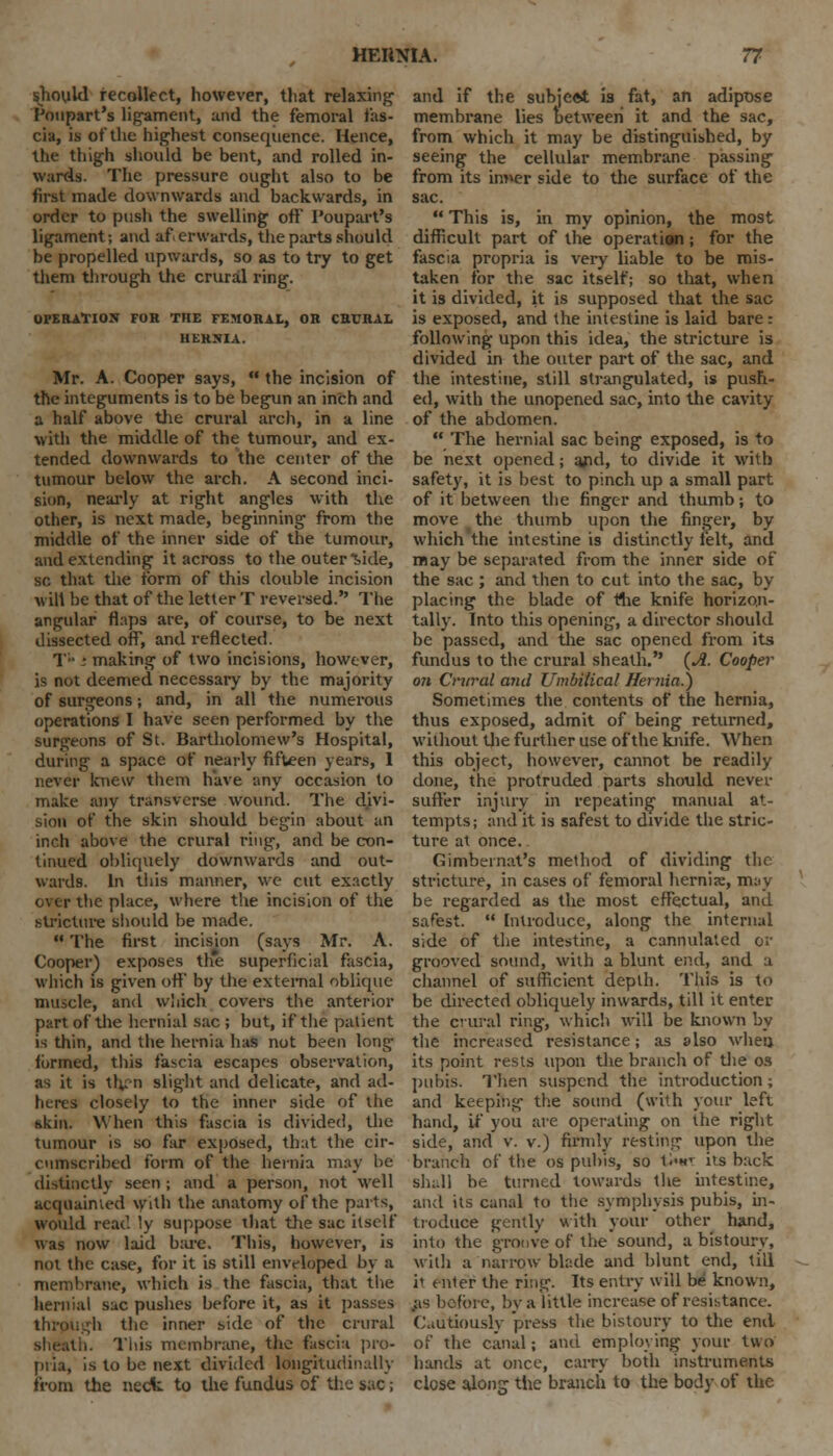 should recollect, however, that relaxing Toupart's ligament, and the femoral fas- cia, is of the highest consequence. Hence, the thigh should be bent, and rolled in- wards. The pressure ought also to be first made downwards and backwards, in order to push the swelling oft' I'oupart's ligament; and afterwards, the parts should be propelled upwards, so as to try to get them through the crural ring. OPERATION FOR THE FF.MORAl, OH CRURAL HERNIA. Mr. A. Cooper says,  the incision of the integuments is to be begun an inch and a half above the crural arch, in a line with the middle of the tumour, and ex- tended downwards to the center of the tumour below the arch. A second inci- sion, nearly at right angles with the other, is next made, beginning from the middle of the inner side of the tumour, and extending it across to the outer Vele, so that the form of this double incision will be that of the letter T reversed. The angular flaps are, of course, to be next dissected off, and reflected. T • ■ making of two incisions, however, is not deemed necessary by the majority of surgeons; and, in all the numerous operations I have seen performed by the surgeons of St. Bartholomew's Hospital, during a space of nearly fifteen years, 1 never knew them have any occasion to make any transverse wound. The divi- sion of the skin should begin about an inch above the crural ring, and be con- tinued obliquely downwards and out- wards. In this manner, we cut exactly over the place, where the incision of the stricture should be made.  The first incision (says Mr. A. Cooper) exposes th*e superficial fascia, which is given off by the external oblique muscle, and which covers the anterior part of the hernial sac ; but, if the patient is thin, and the hernia has not been long formed, this fascia escapes observation, as it is thrn slight and delicate, and ad- heres closely to the inner side of the skin. When this fascia is divided, the tumour is so far exposed, that the cir- cumscribed form of the hernia may he distinctly seen j and a person, not well acquainted With the anatomy of the parts, would read ly suppose that the sac itself was now laid bare. This, however, is not the case, for it is still enveloped by a membrane, which is the fascia, that the hernial sac pushes before it, as it passes h the inner side of the crural i. This membrane, the fascia pro- pria, is to be next divided longitudinally from the neck to the fundus of the sac; and if the subject is fat, an adipose membrane lies between it and the sac, from which it may be distinguished, by seeing the cellular membrane passing from its inner side to the surface of the sac.  This is, in my opinion, the most difficult part of the operation; for the fascia propria is very liable to be mis- taken for the sac itself; so that, when it is divided, it is supposed that the sac is exposed, and the intestine is laid bare: following upon this idea, the stricture is divided in the outer part of the sac, and the intestine, still strangulated, is push- ed, with the unopened sac, into the cavity of the abdomen.  The hernial sac being exposed, is to be next opened; ajul, to divide it with safety, it is best to pinch up a small part of it between the finger and thumb; to move the thumb upon the finger, by which the intestine is distinctly felt, and may be separated from the inner side of the sac ; and then to cut into the sac, by placing the blade of rhe knife horizon- tally. Into this opening, a director should be passed, and the sac opened from its fundus to the crural sheath. {A. Cooper on Crural and Umbilical Hernia.) Sometimes the contents of the hernia, thus exposed, admit of being returned, without the further use of the knife. When this object, however, cannot be readily done, the protruded parts should never suffer injury in repeating manual at- tempts; and it is safest to divide the stric- ture at once. Gimbeinat's method of dividing the stricture, in cases of femoral hernis, may be regarded as the most effectual, and safest.  Introduce, along the internal side of the intestine, a cannulated or grooved sound, with a blunt end, and a channel of sufficient depth. This is to be directed obliquely inwards, till it enter the crural ring, which will be known by the increased resistance; as also when, its point rests upon the branch of the os pubis. Then suspend the introduction; and keeping the sound (with your left hand, if you are operating on the right side, and v. v.) firmly resting upon the branch of the os pubis, so t>« its back slu.ll be turned towards the intestine, and its canal to the symphysis pubis, m- troduce gently with your other hand, into the groove of the sound, a bistoury, with a narrow blade and blunt end, till it enter the ring. Its entry will be known, .as before, by a little increase of resistance. Cautiously press the bistoury to the end of the canal; and employing your two hands at once, carry both instruments close along the branch to the body of the