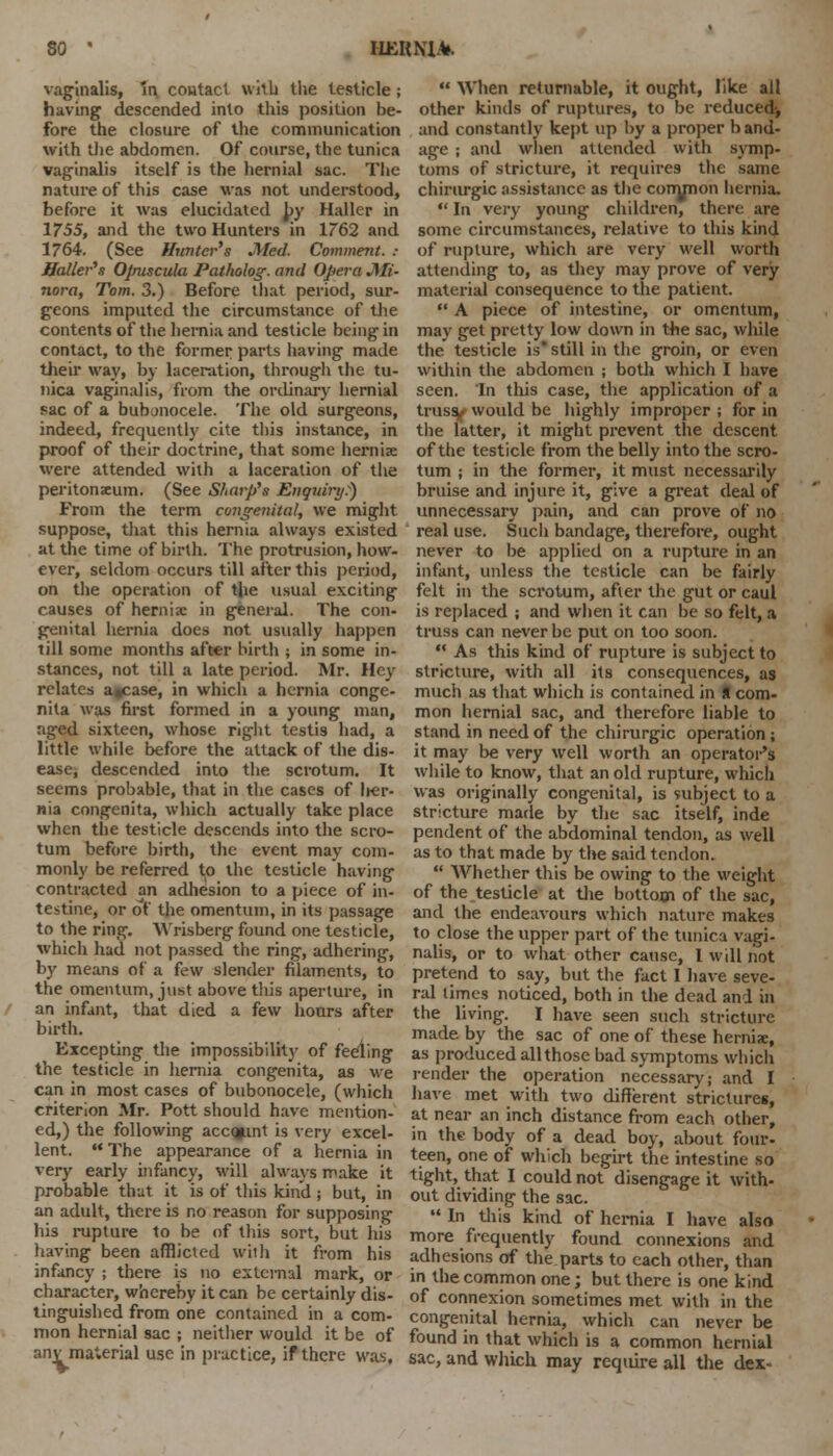 vaginalis, in contact with the testicle ; having descended into this position be- fore the closure of the communication with the abdomen. Of course, the tunica vaginalis itself is the hernial sac. The nature of this case was not understood, before it was elucidated by Haller in 1755, and the two Hunters in 1762 and 1764. (See Hunter's Med. Comment, t Bailer's Opuscula Patholog. and Opera Mi- nora, Tom. 3.) Before that period, sur- geons imputed the circumstance of the contents of the hernia and testicle being in contact, to the former parts having made their way, by laceration, through the tu- nica vaginalis, from the ordinary hernial sac of a bubonocele. The old surgeons, indeed, frequently cite this instance, in proof of their doctrine, that some herniae were attended with a laceration of the peritonaeum. (See Sharp's Enquiry:) From the term congenital, we might suppose, that this hernia always existed at the time of birth. The protrusion, how- ever, seldom occurs till after this period, on the operation of the usual exciting causes of herniac in general. The con- genital hernia does not usually happen till some months after birth ; in some in- stances, not till a late period. Mr. Hey relates agcase, in which a hernia conge- nita was first formed in a young man, aged sixteen, whose right testis had, a little while before the attack of the dis- ease^ descended into the scrotum. It seems probable, that in the cases of her- nia congenita, which actually take place when the testicle descends into the scro- tum before birth, the event may com- monly be referred to the testicle having contracted an adhesion to a piece of in- testine, or of the omentum, in its passage to the ring. Wrisberg found one testicle, which had not passed the ring, adhering, by means of a few slender filaments, to the omentum, just above this aperture, in an infant, that died a few hours after birth. Excepting the impossibility of feeling the testicle in hernia congenita, as we can in most cases of bubonocele, (which criterion Mr. Pott should have mention- ed,) the following acc»mt is very excel- lent.  The appearance of a hernia in very early infancy, will always make it probable that it is of this kind ; but, in an adult, there is no reason for supposing his rupture to be of this sort, but his having been afflicted with it from his infancy ; there is no external mark, or character, whereby it can be certainly dis- tinguished from one contained in a com- mon hernial sac ; neither would it be of anv material use in practice, if there was.  When returnable, it ought, like all other kinds of ruptures, to be reduced^ and constantly kept up by a proper band- age ; and when attended with symp- toms of stricture, it requires the same chirurgic assistance as the conynon hernia. In very young children, then are some circumstances, relative to this kind of rupture, which are very well worth attending to, as they may prove of very material consequence to the patient.  A piece of intestine, or omentum, may get pretty low down in the sac, while the testicle is still in the groin, or even within the abdomen ; both which I have seen. In this case, the application of a truss/ would be highly improper ; for in the latter, it might prevent the descent of the testicle from the belly into the scro- tum ; in the former, it must necessarily bruise and injure it, give a great deal of unnecessary pain, and can prove of no real use. Such bandage, therefore, ought never to be applied on a rupture in an infant, unless the testicle can be fairly felt in the scrotum, after the gut or caul is replaced ; and when it can be so felt, a truss can never be put on too soon. ** As this kind of rupture is subject to stricture, with all its consequences, as much as that which is contained in H com- mon hernial sac, and therefore liable to stand in need of the chirurgic operation ; it may be very well worth an operator's while to know, that an old rupture, which was originally congenital, is subject to a stricture made by the sac itself, inde pendent of the abdominal tendon, as well as to that made by the said tendon.  Whether this be owing to the weight of the testicle at the bottom of the sac, and the endeavours which nature makes to close the upper part of the tunica vagi- nalis, or to what other cause, I will not pretend to say, but the fact I have seve- ral limes noticed, both in the dead and in the living. I have seen such stricture made by the sac of one of these hernia;, as produced all those bad symptoms which render the operation necessary; and I have met with two different strictures, at near an inch distance from each other, in the body of a dead boy, about four- teen, one of which begirt the intestine so tight, that I could not disengage it with- out dividing the sac.  In this kind of hernia I have also more frequently found connexions and adhesions of the parts to each other, than in the common one; but there is one kind of connexion sometimes met with in the congenital hernia, which can never be found in that which is a common hernial sac, and which may require all the dex-