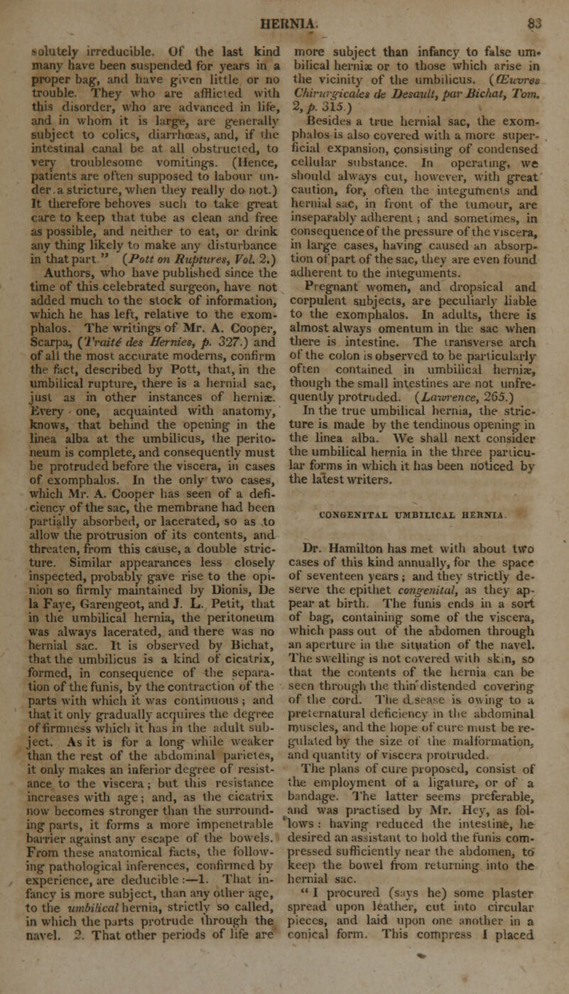 solutely irreducible. Of the last kind many have been suspended for years in a proper bag, and have given little or no trouble. They who are afflicted with this disorder, who are advanced in life, and in whom it is large, are generally subject to colics, diarrhoeas, and, if die intestinal canal be at all obstructed, to very troublesome vomitings. (Hence, patients are often supposed to labour un- der, a stricture, when they really do not.) It therefore behoves such to take great care to keep that tube as clean and free as possible, and neither to eat, or drink any thing likely to make any disturbance in that part  {Pott on Ruptures, Vol 2.) Authors, who have published since the time of this celebrated surgeon, have not added much to the stock of information, which he has left, relative to the exom- phalos. The writings of Mr. A. Cooper, Scarpa, {Traits des Hernies, p. 327.) and of all the most acciu-ate moderns, confirm the fact, described by Pott, that, in the umbilical rupture, there is a hernial sac, just as in other instances of hemix. Every one, acquainted with anatomy, knows, that behind the opening in the linea alba at the umbilicus, the perito- neum is complete, and consequently must be protruded before the viscera, in cases of exomphalos. In the only two cases, which Mr. A. Cooper has seen of a defi- ciency of the sac, the membrane had been partially absorbed, or lacerated, so as to allow the protrusion of its contents, and threaten, from this cause, a double stric- ture. Similar appearances less closely inspected, probably gave rise to the opi- nion so firmly maintained by Dionis, De la Faye, Garengeot, and J. L. Petit, that in the umbilical hernia, the peritoneum was always lacerated, and there was no hernial sac. It is observed by Bichat, that the umbilicus is a kind of cicatrix, formed, in consequence of the separa- tion of the funis, by the contraction of the parts with which it was continuous ; and that it only gradually acquires the degree of firmness which it has in the adult sub- ject. As it is for a long while weaker than the rest of the abdominal parietes, it only makes an inferior degree of resist- ance to the viscera; but this resistance increases with age; and, as the cicatrix now becomes stronger than the surround- ing parts, it forms a more impenetrable barrier against any escape of the bowels. From these anatomical facts, the follow- ing pathological inferences, confirmed by experience, are deducible :—1. That in- fancy is more subject, than any other age, to the umbilical hernia, strictly so called, in which the parts protrude through the navel. 2. That other periods of life are more subject than infancy to false urn. bilical hernix or to those which arise in the vicinity of the umbilicus. (CEuvres Chirurgicales de Desaidt, par Bichat, Tom. 2, p. 315) Besides a true hernial sac, the exom- phalos is also covered with a more super- ficial expansion, consisting of condensed cellular substance. In operating, we should always cut, however, with great caution, for, often the integuments and hernial sac, in front of the tumour, are inseparably adherent; and sometimes, in consequence of the pressure of the viscera, in large cases, having caused an absorp- tion of part of the sac, they are even found adherent to the integuments. Pregnant women, and dropsical and corpulent subjects, are peculiarly liable to the exomphalos. In adults, there is almost always omentum in the sac when there is intestine. The transverse arch of the colon is observed to be particularly often contained in umbilical hernise, though the small intestines are not unfre- quently protruded. (Lawrence, 265.) In the true umbilical hernia, the stric- ture is made by the tendinous opening in the linea alba. We shall next consider the umbilical hernia in the three particu- lar forms in which it has been noticed by the latest writers. CONGENITA!. UMBILICAL HERNIA. Dr. Hamilton has met with about two cases of this kind annually, for the space of seventeen years ; and they strictly de- serve the epithet congenital, as they ap- peal- at birth. The funis ends in a sort of bag, containing some of the viscera, which pass out of the abdomen through an aperture in the situation of the navel. The swelling is not covered with skin, so that the contents of the hernia can be seen through the thin'distended covering of the cord. The d seasc is owing to a preternatural deficiency in the abdominal muscles, and the hope of cure must be re- gulated by the size of the malformation, and quantity of viscera protruded. The plans of cure proposed, consist of the employment of a ligature, or of a bandage. The latter seems preferable, and was practised by Mr. Hey, as fol- 'lows : having reduced the intestine, he desired an assistant to hold the funis com- pressed sufficiently near the abdomen, to keep the bowel from returning into the hernial sac.  I procured (says he) some plaster spread upon leather, cut into circular pieces, and laid upon one another in a conical form. This compress I placed
