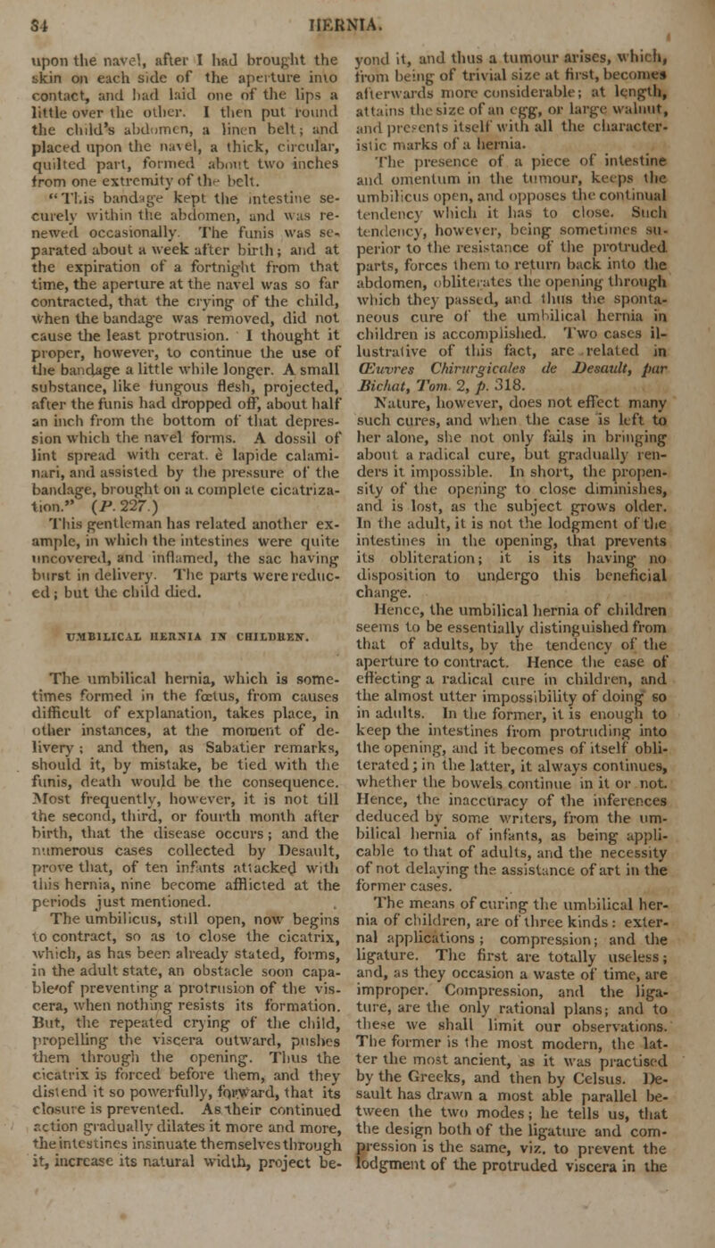upon the nave'., after I had brought the skin on each side of the aperture into contact, and had laid one of the lips a little over the oilier. I then put round the child's abdomen, a linen belt; and placed upon the navel, a thick, circular, quilted part, formed about two inches from one extremity of th^ belt. This bandage kept the intestine se- curely within the abdomen, and was re- newed occasionally. The funis was se- parated about a week after birth; and at the expiration of a fortnight from that time, the aperture at the navel was so far contracted, that the crying- of the child, when the bandage was removed, did not cause the least protrusion. I thought it proper, however, to continue the use of the bandage a little while longer. A small substance, like iungous flesh, projected, after the funis had dropped off, about half an inch from the bottom of that depres- sion which the navel forms. A dossil of lint spread with cerat. e lapide calami- nari, and assisted by the pressure of the bandage, brought on a complete cicatriza- tion. (P. 227.) This gentleman has related another ex- ample, in which the intestines were quite uncovered, and inflamed, the sac having burst in delivery. The parts were reduc- ed ; but the child died. UMBILICAL HERNIA IN CHILBBEN. The umbilical hernia, which is some- times formed in the foetus, from causes difficult of explanation, takes place, in other instances, at the moment of de- livery ; and then, as Sabatier remarks, should it, by mistake, be tied with the funis, death wotdd be the consequence. Most frequently, however, it is not till the second, third, or fourth month after birth, that the disease occurs; and the numerous cases collected by Desault, prove that, of ten infants atiacked with this hernia, nine become afflicted at the periods just mentioned. The umbilicus, still open, now begins to contract, so as to close the cicatrix, which, as has been already stated, forms, in the adult state, an obstacle soon capa- ble'of preventing a protrusion of the vis- cera, when nothing resists its formation. But, the repeated crying of the child, propelling the viscera outward, pushes them through the opening. Thus the cicatrix is forced before them, and they distend it so powerfully, forward, that its closure is prevented. As their continued r.ction gradually dilates it more and more, the intestines insinuate themselves through it, increase its natural width, project be- yond it, and thus a tumour arises, which, from being of trivial size at hist, becomes afterwards more considerable; at length, attains die size of an egg, or Large, walnut, and presents itself with all the character- istic marks of a hernia. The presence of a piece of intestine and omentum in the tumour, keeps the umbilicus open, and opposes the continual tendency which it has to close. Such tendency, however, being sometimes so- perior to the resistance of the prolruded parts, forces them to return back into the abdomen, obliterates the opening through which they passed, and thus the sponta- neous cure of the umbilical hernia in children is accomplished. Two cases il- lustrative of this fact, are related in CEuvres Chirurgicoles de Desault, par Bichut, Tom. 2, p. 318. Nature, however, does not effect many such cures, and when the case is left to her alone, she not only fails in bringing about a radical cure, but gradually ren- ders it impossible. In short, the propen- sity of the opening to close diminishes, and is lost, as the subject grows older. In the adult, it is not the lodgment of the intestines in the opening, that prevents its obliteration; it is its having no disposition to undergo this beneficial change. Hence, the umbilical hernia of children seems to be essentially distinguished from that of adults, by the tendency of the aperture to contract. Hence the ease of effecting a radical cure in children, and the almost utter impossibility of doing so in adults. In the former, it is enough to keep the intestines from protruding into the opening, and it becomes of itself obli- terated; in the latter, it always continues, whether the bowels continue in it or not. Hence, the inaccuracy of the inferences deduced by some writers, from the um- bilical hernia of infants, as being appli- cable to that of adults, and the necessity of not delaying the assistance of art in the former cases. The means of curing the umbilical her- nia of children, are of three kinds: exter- nal applications ; compression; and the ligature. The first are totally useless; and, as they occasion a waste of time, are improper. Compression, and the liga- ture, are the only rational plans; and to these we shall limit our observations. The former is the most modern, the lat- ter the most ancient, as it was practised by the Greeks, and then by Celsus. De- sault has drawn a most able parallel be- tween the two modes; he tells us, that the design both of the ligature and com- pression is the same, viz. to prevent the lodgment of the protruded viscera in the