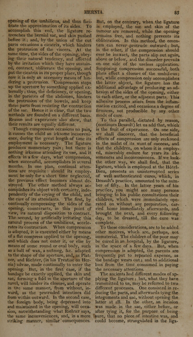 opening of the umbilicus, and thus faci- litate the approximation of its sides. To accomplish this end, the ligature re- trenches the hernial sac, and skin pushed before it; and, by the union of the cut parts occasions a cicatrix, which hinders the protrusion of the viscera. At the same time, the sides of the opening, obey- ing their natural tendency, and affected by the irritation which they have sustain- ed, contract, obliterate the opening, and put the cicatrix in its proper place, though now it is only an accessory means of hin- dering a protrusion. Compression stops up the aperture by something applied ex- ternally ; thus, the deficiency, or opening, in the parieles of the abdomen, hinders the protrusion of the bowels, and keep these parts from resisting the contraction of the sac. Hence it is clear, that the two methods are founded on a different basis. Reason and experience also shew, that their results are equally different. Though compression occasions no pain, it causes the child an irksome inconveni- ence, during the great length of time its employment is necessary. The ligature produces momentary pain; but there is nothing irksome attending its use, and it effects in a few days, what compression, when successful, accomplishes in several months. In one plan, continual atten- tions are requisite : should its employ- ment be only for a short time neglected, the previous effect becomes almost de- stroyed. The other method always ac- complishes its object with certainty, inde- pendently of the crying of the child, and the care of its attendants. The first, by continually compressing the sides of the opening, counteracts, in this point of view, its natural disposition to contract. The second, by artificially irritating this natural process of the umbilicus, accele- rates its contraction. When compression is adopted, it is executed either by means of a flat compress applied to the opening, and which does not enter it, or else by means of some round or oval body, such as a ball of wax, a nutmeg, &c. adapted to the shape of the aperture, and, as Plat- ner, and Richter, (in his Treatise on Her- nia) advise, made continually to enter the opening. Hut, in the first case, if the bandage be exactly applied, the skin and sac, forming- a fold in the aperture of the navel, will hinder its closure, and operate in tne same manner, from without, in- ward, as the protruded intestines did from within outward. In the second case, the foreign body, being depressed into and maintained in the opening, will occa- sion, notwithstanding what Richter says, the same inconveniences, and, in a more s'riking manner, similar consequences. But, on the contrary, when the ligature is employed, the sac and skin of the tumour are removed, while the opening remains free, and nothing prevents its obliteration. In this method, the omen- tum can never protrude outward; but, in the other, if the compression should ever be inexact, the parts slip out again, above or below, and the disorder prevails on one side of the useless application. Supposing compression successful, both plans effect a closure of the umbilicus; but, while compression only accomplishes the latter object, the ligature has the additional advantage of producing an ad- hesion of the sides of the opening, either to each other, or the adjacent parts. This adhesive process arises from the inflam- mation excited, and occasions a degree of firmness, not producible by any other mode of cure. To this parallel, dictated by reason, (continues Desault) let us add that, which is the fruit of experience. On one side, we shall discover, that the beneficial effects of compression are only reckoned in the midst of its want of success, and that the children, on whom it is employ, ed, miserably endure for years its irk- someness and inconveniences. If we look- the other way, we shall find, that the ligature, which is employed at the Hotel- Dieu, presents an uninterrupted series of well authenticated cures, which, in Desault's practice, amounted to the num- ber of fifty. In the latter years of his practice, you might see many persons bringing to his public consultations their children, which were immediately ope- rated on without any preparation, car- ried home immediately afterwards, and brought the next, and every following day, to be dressed, till the cure was complete. To these considerations, are to be added other motives, which are, perhaps, not immaterial. The children of the poor may be cured in an hospital, by the ligature, in the space of a few days. But, when compression is adopted, the parents are frequently put to repeated expence, as the bandage wears out; and to additional loss from the time consumed in paying the necessary attentions. The ancients had different modes of ap- plying the ligature ; but, what they have transmitted to us, may be referred to two different processes. One consisted in re- ducing the parts, and afterwards tying the integuments and sac, without opening the latter at all. In the other, an incision was made in the sac, either before, or after tying it, for the purpose of being 'sure, that no piece of intestine v/as, and could become, strangulated in the liga-