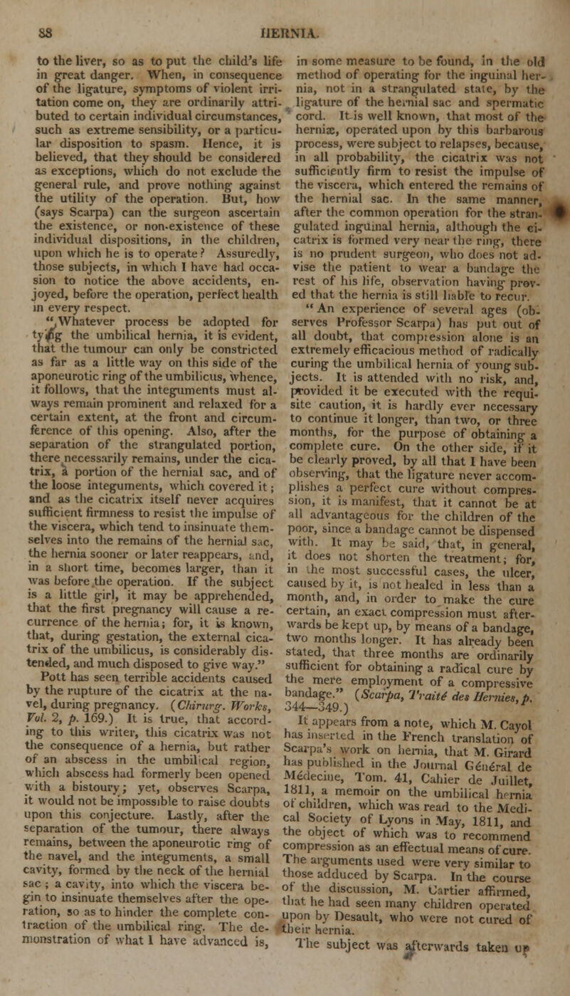 to the liver, so as to put the child's life in great danger. When, in consequence of the ligature, symptoms of violent irri- tation come on, they are ordinarily attri- buted to certain individual circumstances, such as extreme sensibility, or a particu- lar disposition to spasm. Hence, it is believed, that they should be considered as exceptions, which do not exclude the general rule, and prove nothing against the utility of the operation. But, how (says Scarpa) can the surgeon ascertain the existence, or non-existence of these individual dispositions, in the children, upon which he is to operate ? Assuredly, those subjects, in which I have had occa- sion to notice the above accidents, en- joyed, before the operation, perfect health in every respect. Whatever process be adopted for ty'/ig the umbilical hernia, it is evident, that the tumour can only be constricted as far as a little way on this side of the aponeurotic ring of the umbilicus, whence, it follows, that the integuments must al- ways remain prominent and relaxed for a certain extent, at the front and circum- ference of this opening. Also, after the separation of the strangulated portion, there necessarily remains, under the cica- trix, a portion of the hernial sac, and of the loose integuments, which covered it; and as the cicatrix itself never acquires sufficient firmness to resist the impulse of the viscera, which tend to insinuate them- selves into the remains of the hernial sac, the hernia sooner or later reappears, and, in a short time, becomes larger, than it was before the operation. If the subject is a little girl, it may be apprehended, that the first pregnancy will cause a re- currence of the hernia; for, it is known, that, during gestation, the external cica- trix of the umbilicus, is considerably dis- tended, and much disposed to give way. Pott has seen terrible accidents caused by the rupture of the cicatrix at the na- vel, during pregnancy. (Chirurg. Works, Vul. 2, p. 169.) It is true, that accord- ing to this writer, tiiis cicatrix was not the consequence of a hernia, but rather of an abscess in the umbilical region, which abscess had formerly been opened with a bistoury; yet, observes Scarpa, it would not be impossible to raise doubts upon this conjecture. Lastly, after the separation of the tumour, there always remains, between the aponeurotic ring of the navel, and the integuments, a small cavity, formed by the neck, of the hernial sac ; a cavity, into which the viscera be- gin to insinuate themselves after the ope- ration, so as to hinder the complete con- traction of the umbilical ring. The de- monstration of what 1 have advanced is, in some measure to be found, In the old method of operating for the inguinal her- nia, not in a strangulated state, by the ligature of the hernial sac and spermatic cord. Itis well known, that most of the hernia:, operated upon by this barbarous process, were subject to relapses, because, in all probability, the cicatrix was not sufficiently firm to resist the impulse of the viscera, which entered the remains of the hernial sac. In the same manner, after the common operation for the stran- i gulated inguinal hernia, although the ci- catrix is formed very near the ring, there is no prudent surgeon, who does not ad- vise the patient to wear a bandage the rest of his life, observation having prov- ed that the hernia is still liable to recur.  An experience of several ages (ob- serves Professor Scarpa) has put out of all doubt, that comptession alone is an extremely efficacious method of radically curing the umbilical hernia of young sub- jects. It is attended with no risk, and, provided it be executed with the requi- site caution, it is hardly ever necessary to continue it longer, than two, or three months, for the purpose of obtaining a complete cure. On the other side, if it be clearly proved, by all that I have been observing, that the ligature never accom- plishes a perfect cure without compres- sion, it is manifest, that it cannot be at all advantageous for the children of the poor, since a bandage cannot be dispensed with. It may be said, that, in general, it does not shorten the treatment; for, in die most successful cases, the ulcer, caused by it, is not healed in less than a month, and, in order to make the cure certain, an exact compression must after- wards be kept up, by means of a bandage, two months longer. It has already been stated, that three months are ordinarily sufficient for obtaining a radical cure by the mere employment of a compressive bandage. (Scarpa, Trait* des Ifernies, p. 344—349.) r It appears from a note, which M. Cayol has inserted in the French translation of Scarpa's work on hernia, that M. Girard has published in the Journal General de Medecine, Tom. 41, Cahier de Juillet, 1811, a memoir on the umbilical hrrnia of children, which was read to the Medi- cal Society of Lyons in May, 1811, and the object of which was to recommend compression as an effectual means of cure. The arguments used were very similar to those adduced by Scarpa. In*the course of the discussion, M. Cartier affirmed, that he had seen many children operated upon by Desault, who were not cured of ^tbeir hernia. The subject was afterwards taken up
