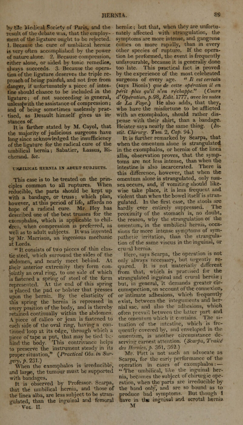 by tile Medical Society of Paris, and the result of tiie debate vras, that the employ- ment of the ligature ought to be rejected. 1. Because die cure of umbilical hernix is very often accomplislied by the power of nature alone. 2. Because compression, either alone, or aided by tonic remedies, always succeeds. 3. Because the opera- tion of the ligature deserves the triple re- proach of being painful, and not free from danger, if unfortunately a piece of intes- tine should chance to lie included in the ligature; of not succeeding in general, unlessjwith the assistance of compression; and of being sometimes uselessly prac- tised, as Desault himself gives us in- stances of. It is farther stated by M. Cayol, that the majority of judicious surgeons have long since acknowledged the insufficiency of the ligature for the radical cure of the umbilical hernia; Sabatier, Lassus, Ri- cherand. &c. UMiULICAL HKRNIA IS ADULT SUBJECTS. This case is to be treated on the prin- ciples common to all ruptures. When reducible, the parts should be kept up with a bandage, or truss; which plan, however, at this period of life, affords no hope of a radical cure. Mr. Hey has described one of the best trusses for the exomphalos, which is applicable to chil- dren, when compression is preferred, as well as to adult subjects. It was invented by Mr. Marrison, an ingenious mechanic at Leeds.  It consists of two pieces of thin elas- tic steel, which surround the sides of the abdomen, and nearly meet behind. At jtlieir anterior extremity they form con- jointly an oval ring, to one side of which is fastened a spring of steel of the form represented. At the end of this spring is placed the pad or bolster that presses upon the hernir.. By the elasticity of this spring the hernia is repressed in every position of the body, and is thereby- retained continually within the abdomen. A piece of calico or jean is fastened to each side of the oval ring, having a con- tinued loop at its edge, through which a piece of tape is put, that may be tied be- hind the body. This contrivance helps to preserve the instrument steady in its proper situation, {Practical Obs. in Sur- geni, p. 231.) When the exomphalos is irreducible, and large, the tumour must be supported with bandages. It is observed by Professor. Scarpa, that the umbilical hernia, and those of the linea alba, are less subject to be stran- gulated, than the inguinal and femoral Vol II hernia:; but that, when they are unfortu- nately affected with strangulation, the symptoms are more intense, and gangrene conies on more rapidly, than in every other species of rupture. If the opera- tion be performed, the event is frequently unfavourable, because it is generally done too late. This practical fact is proved by the experience of the most celebrated surgeons of every age.  // est certain (says Dionis) que de celte operation il en pint phis qiCil w,'e» rechappe (Cours a Operation, p. 98, Edit. 1777, avec les notes de La Faye.) He also adds, that they, who have the misfortune to be afflicted with an exomphalos, should rather dis- pense with their shirt, than a bandage. Heister says nearly the same thing. (In- stit. Cfdntrg. Tom. 2, Cap. 94) It is further remarked by Scarpa, that when the omentum alone is strangulated in the exomphalos, or hernia: of the linea alba, observation proves, that the symp- toms are not less intense, than when the intestine is also incarcerated. There is this difference, however, that when the omentum alone is strangulated, only nau- sea occurs, and, if vomiting should like- wise take place, it is less frequent and violent than when the bowel itself is stran- gulated. In the first case, the stools are hardly ever entirely suppressed. The proximity of the stomach is, no doubt, the reason, why the strangulation of the omentum, in the umbilical hernia, occa- sions far more intense symptoms of sym- pathetic irritation, than the strangula- tion of the same viscus in the inguinal, or crmal hernia. Here, says Scarpa, the operation is not only always necessary, but urgently re- quired. It is not materially different from that, which is practised for the strangulated inguinal and crural hemix ; but, in general, it demands greater cir- cumspection, on account of the connexion, or intimate adhesions, which frequently exist, between the integuments and her- nial sac, and also the adhesions, which often prevail between the latter part and the omentum which it contains. The si- tuation of the intestine, which is fre- queritlv covered by, and enveloped in the omentum, is another circumstance de- serving earnest attention. {Scarpa, Traite des Hermes,p. 361, 362.) Mr. Pott is not such an advocate as Scarpa, for the early performance of the operation in cases of exomphalos: —  The umbilical, like the inguinal her- nia, becomes the subject ofchirurgic ope- ration, when the parts are irreducible by the hand only, and are so bound as to Eroduce bad symptoms. But though i are in tb* inguinal and scrotal herni* M