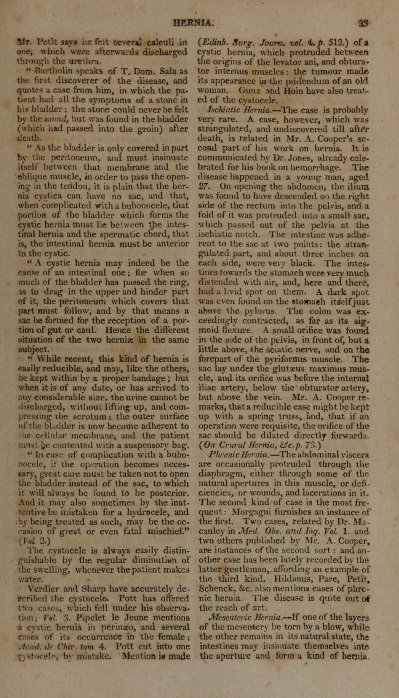 Mr. Fetrt says he feit several calculi in one, which were afterwards discharged through the urethra.  Bartholin speaks of T. Dom. Sala as the first discoverer of the disease, and quotes a case from him, in which the pa- bent had all the symptoms of a stone in his bladder; the stone could never he felt by the towtd, but was found in the bladder (which had passed into the groin) after death.  As the bladder is only covered in part by the peritoneum, unci must insinuate itself between that membrane and the oblique muscle, in order to pass the open- ing n the tendon, it is plain that the her- nia cystica can have no sac, and that, when complicated with a bubonocele, tiiat portion of the bladder which forms the cystic hernia must lie be'ween the intes- tinal hernia and the spermatic chord, that is, the intestinal hernia must be anterior to the cystic.  A cystic hernia may indeed be the cause of an intestinal one; for when so much of the bladder has passed the ring, as to drag in the upper and hinder part of it, the peritoneum which covers that part must follow, and by that means a sac be formed for the reception of a por- tion of gut or caul. Hence the different situation of the two hernix in the same subject.  While recent, this kind of hernia is easily reducible, and may, like the others, be kept within by a proper bandage; but when it is of any date, or has arrived to any considerable size, the urine cannot be discharged, without lifting up, and com- pressing- the scrotum ; the outer surface of the bl idder is now become adherent to :ie cellular membrane, and the patient ■ nust he contented with a suspensory bag.  In case of complication with a bubo- nocele, it the operation becomes neces- sary, .ureat care must be taken not to open tiic bladder instead of the sac, to which it will always be found to be posterior. And it may also sometimes by the inat- tentive be mistaken for a hydrocele, and by being treated as such, may be the oc- casion of great or even fatal mischief. ( oi 2.) The cystocele is always easily distin- guishable by the regular diminution of the swelling, whenever the patient makes water. Verdier and Sharp have accurately de- scribed the cystocele. Pott has offered t%*o cases, which fell under his observa- tion; r»L 3. Pipelet le Jeune mentions a cystic hernia in perinxo, and several uf its occurrence in the female ; Acad, dr Vhiv. lorn 4. Pott cut into one •!••% by mistake. Mention is made {Edinb. Svrg. fount, vol. 4. p. 512.) of a cystic hernia, which protruded between the origins of the levator ani, and obtura- tor interims muscles: the tumour made- its appearance in the pudendum of an old woman. Gunz and Hoin have also treat- ed of the cystocele. hchiatic Hernia.—The case is probably very rare. A case, however, which was strangulated, and undiscovered till after death, is related in Mr. A. Cooper's se- cond part of his work on hernia. It is communicated by Dr. Jones, already cele- brated for his book on hemorrhage. The disease happened in a young man, aged 27. On opening the abdomen, the ilium was found to have descended on the right side of the rectum into the pelvis, and a fold of it was protruded into a small sac, which passed out of the pelvis at the ischiatic notch. The intestine w.is adhe- rent to the sac at two points: the stran- gulated part, and about three inches on each side, were very black. The intes- tines towards the stomach were very much distended with air, and, here and there, had a livid spot on them. A dark spot was even found on the stomaeh itself just above the pylorus. The colon was ex- ceedingly contracted, as far as its sig- moid flexure. A small orifice was found in the side of the pelvis, in front of, but a little above, the sciatic nerve, and on the forepart of the pyriformis muscle. The sac lay under the glutaeus maximus mus- cle, and its orifice was before the internal iliac artery, below the obturator artery, but above the vein. Mr. A. Cooper re marks, that a reducible case might be kept up with a spring truss, and, that if an operation were requisite, the orifice of the sac should be dilated directly forwards (On Crural Ikmia, &c.p. 73.) I'hrenicHernia.—The abdominal viscera are occasionally protruded through the diaphragm, either through some of the natural apertures in this muscle, or defi ciencies, or wounds, and lacerations in it. The second kind of case is the most fre- quent : Morgagni furnishes an instance of the first. Two cases, related by Dr. Ma cauley in Med. Obs. and lug. Vol. 1. and two others published by Mr. A.Cooper, are instances of*the second sort: and an- other case has been lately recorded by the latter gentleman, affording an example of the third kind. Hildanus, Pare, Petit, Schenck, &c. also mentions cases of phre- nic hernia. The disease is quite out (A the reach of art. Mesenteric Hcrnia.—li' one of the layers of the mesentery be torn by a blow, while the other remains m its natural slate, the intestines may insinuate themselves intr- the aperture and form a kind of hernia