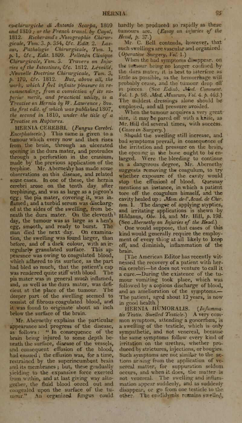 ro-clarurgiche di Antonio Scarpa, 1809 and 1810 ,• or the French transl. by Cayol, 1812. Richer and a JYosographie Chirur- gicule, Tom. 3. p. 354, &c. Edit. 2. Las- tua, Puthologie Chirurgicule, Tom. 1, p. 1, &c, Edit. 1809. Pelletdn CUnique Chirurgicale, Tom. 3. Travers on Inju- ries of the Intestines, &c. 1812. LeveUle, A'ouvelle Doctrine Chirurgicale, Tom. 3, p. 170, csV. 1812. But, above all, the •work, which J feel infinite pleasure in re- commending, ft om a comriction of its sw- perior merit, and practical utility, is a Treatise on Hernia by W. Lawrence ; 8tw. the first edit, of which was published ISO, the second in 1810, under the title of a Treatise on Ruptures. HERNIA CEREBRI. (Fungus Cerebri. Encephalocele.) This name is given to a tumour winch every now and then rises from the brain, through an ulcerated opening in the dura mater, and protrudes through a perforation in the cranium, made by the previous application of the trephine. Mr. Abernethy has made some observations on this disease, and related some cases. In one of these, the hernia cerebri arose on the tenth day after trephining, and was as large as a pigeon's egg; the pia mater, covering it, was in- flamed ; and a turbid serum was discharg- ed at the sides of the swelling, from be- neath the dura mater. On the eleventh day, the tumour was as large as a hen's egg, smooth, and ready to burst. The man died the next day. On examina- tion, the swelling was found larger, than before, and of a dark colour, with an ir- regularis granulated surface. This ap- pearance was owing to coagulated blood, which adhered to its surface, as the part had bled so much, that the patient's cap was rendered quite stiff with blood. The pia mater was in general much inflamed, and, as well as the dura mater, was defi- cient at the place of the tumour. The deeper part of the swelling seemed to consist of fibrous coagulated blood, and it was found to originate about an inch below the surface of the brain. Mr. Abcrnethy explains the particular appearance and progress of the disease, as follows:  In consequence of the brain being injured to some depth be- neath the surface, disease of the vessels, and consequent elfusion of the blood, had ensued ; the effusion was, for a time, restrained by the superincumbent brain and its membranes ; but, these gradually yielding to the expansive force exerted from within, and at last giving way alto- gether, the fluid blood oozed out and congealed upon the surface of the tu- An organized fungus could hardly be produced so rapidly as these tumours are. (Essau on injuries of the Jhud, p. 37.) Mr. C. Bell contends, however, that such swellings are vascular and organized. (Operative Surgery, Vol. 1.) When the bad symptoms di.fflppenr. on tha uitnour being no longer confined by the dura mater, it is best to interfere as little as possible, as the hemorrhage will probably cease, and the tumour drop off in pieces (See Edinb. Med. Comment. Vol. I.p. 98. Med. Museum, Vol. A.p. 463.) The mildest dressings alone should be employed, and all pressure avoided. When the tumour acquires a very great size, it may be pared off with a knife, as Mr. Hill did several times, with success. (Cases in Surgery.) Should the swelling still increase, and bad symptoms prevail, in consequence of the irritation and pressure on the brain, the opening in the bone ought to bo en- larged. Were the bleeding to continue in a dangerous degree, Mr. Abernethy suggests removing the coagulum, to try whether exposure of the cavity would stop the effusion* of blood. Quesnay mentions an instance, in which a patient tore off' the coagulum himself, and the cavity healed up; Mem. de I'Acad, de Chir. torn. 1. The danger of applying styptics, and irritating applications is shewn by Hildanus, Obs. 14, and Mr. Hill, p. 198. (See Abernethy on Injuries of the Head.) One would suppose, that cases of this kind would generally require the employ- ment of every thing at all likely to keep oft, and diminish, inflammation of the brain. [The American Editor has recently wit- nessed the recovery of a patient with her- nia cerebri—he does not venture to call it a cure.—During the existence of the tu- mour vomiting took place, which was followed by a copious discharge of blood, and an amelioration of the symptoms.— The patient, aged about 12 years, is now in good health.] HERNIA HUMORALIS. (Infamma- tio 7'cstis. Swelled Testicle.) A very com- mon symptom, attending a gonorrhoea, is a swelling of the testicle, which is only sympathetic, and not venereal, because the same symptoms follow every kind of irritation on the urethra, whether pro- duced by strictures, injections, or bougies. Such symptoms are not similar to the ac- tions arising from the application of ve- nereal matter, for suppuration seldom occurs, and when it does, the matter is not venereal. The swelling and inflam- mation appear suddenly, and as suddenly disappear, or go from one testicle to the other. The epididymis remains swelled,