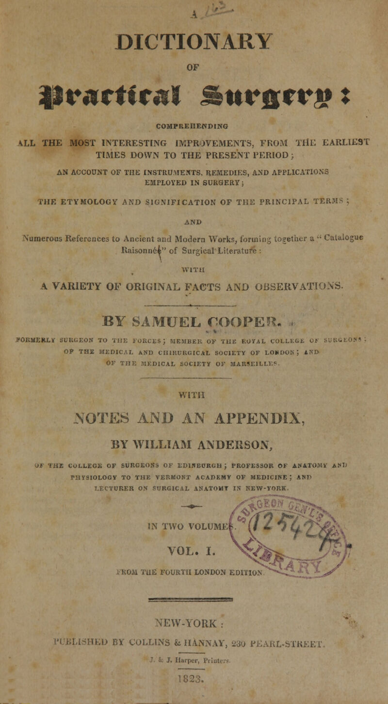 DICTIONARY OF practical Stirncrg: COMPREHENDING ALL THE MOST INTERESTING IMPROVEMENTS, FROM THE EARLIEST TIMES DOWN TO THE PRESENT PERIOD; AN ACCOUNT OF THE INSTRUMENTS, REMEDIES, AND APPLICATIONS EMPLOYED IN SURGERY; THE ETYMOLOGY AND SIGNIFICATION OF THE PRINCIPAL TER: \umerous References to Ancient and Modern Works, forming together a '; Catalogue Raisonnei of Surgical'Literature : WITH A VARIETY OF ORIGINAL FACTS AND OBSERVATIONS. BY SAMUEL COOPER, i fOKMEKLk SURGEON TO THE FORCES ; MEMBER OF THE ROYAL COLLEGi. Ct SURGEONS OP THE MEDICAL AND CH1RURGICAL SOCIETY OF LOUDON ; AND OF THE MEDICAL SOCIETY OF MARSEILLE* WITH .NOTES AND AN APPENDIX, BY WILLIAM ANDERSON, OF THE COLLEGE OF SURCEONS OF EDINBURGH J FROFESSOR OF ANATOMY AM) THYSIOLOGY TO THE VERMONT ACADEMY OF MEDICINE; ASP LECTURER ON SURGICAL ANATOMY IN NEW-YORK. IN TWO VOLUME^. VOL. I. FROM THE FOURTH LONDON EDITION NEW-YORK .- .SITED BY COLLINS & HANNAY, 230 PEARL-STREET. /. Harper, Printers 1823.