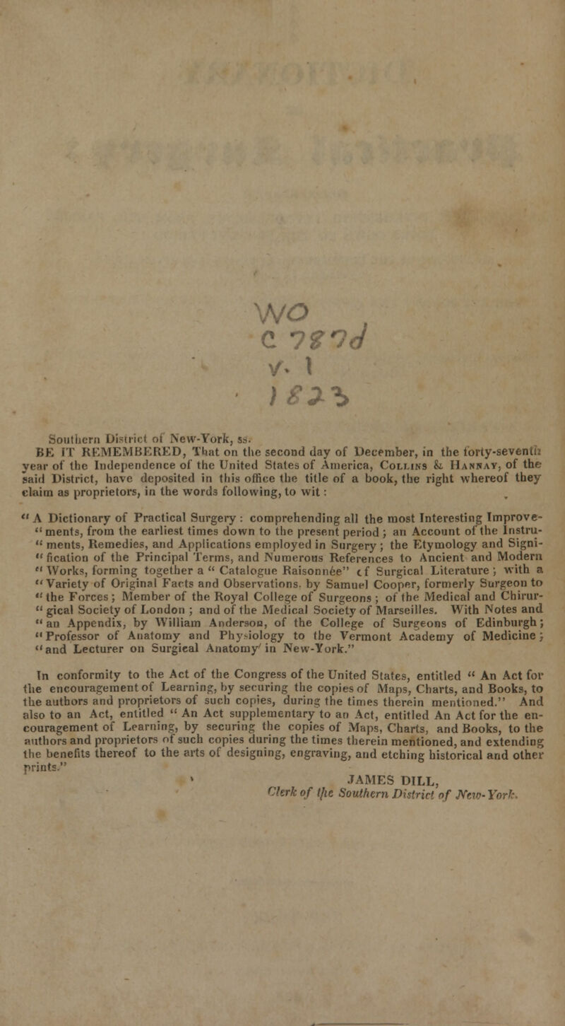 wo c iznd ithern District of New-York, s». BE IT REMEMBERED, That on the second day of December, in the forty-seven u; year of the Independence of the United States of America, Collins k. IIanray, of the said District, have deposited in this office the title of a book, the right whereof they claim as proprietors, in the words following, to wit:  A Dictionary of Practical Surgery : comprehending all the most Interesting Improve-  ments, from the earliest times down to the present period ; an Account of the Instru-  ments, Remedies, and Applications employed in Surgery ; the Etymology and Signi-  fication of the Principal Terms, and Numerous References to Ancient and Modern  Works, forming together a  Catalogue Raisonnee cf Surgical Literature; with a Variety of Original Facts and Observations, by Samuel Cooper, formerly Surgeon to the Forces; Member of the Royal College of Surgeons ; of the Medical and Chirur-  gical Society of London ; and of the Medical Society of Marseilles. With Notes and  an Appendix, by William Andersoo, of the College of Surgeons of Edinburgh; Professor of Anatomy and Phy>iology to the Vermont Academy of Medicine; and Lecturer on Surgical Anatomy'in New-York. In conformity to the Act of the Congress of the United States, entitled  An Act for the encouragement of Learning, by securing the copies of Maps, Charts, and Books, to the authors and proprietors of such copies, during the times therein mentioned. And also to an Act, entitled  An Act supplementary to an Act, entitled An Act for the en- couragement of Learning, by securing the copies of Maps, Charts, and Books, to the authors and proprietors of such copies during the times therein mentioned, and extending the benefits thereof to the arts of designing, engraving, and etching historical and other prints. JAMES DILL, Chrk of t/ie Southern District of New- York.