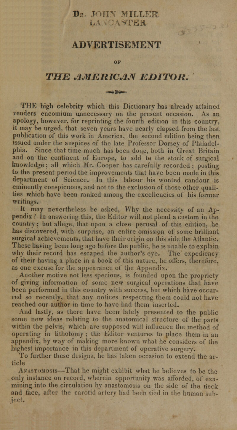 Dp. JOHN MILLER LA. * CASTE* ADVERTISEMENT OF THE AMERICAN EDITOR. THE high celebrity which this Dictionary has already attained renders encomium unnecessary on the present occasion. As an apology, however, for reprinting the fourth edition in this country, it may be urged, that seven years have nearly elapsed from the last publication of this work in America, the second edition being then issued under the auspices of the late Professor Dorsey of Philadel- phia. Since that time much has been done, both in Great Britain and on the continent of Europe, to add to the stock of surgical knowledge; all which Mr. Cooper has carefully recorded ; posting to the present period the improvements that have been made in this department of Science. In this labour his wonted candour is eminently conspicuous, and not to the exclusion of those other quali- ties which have been ranked among the excellencies of his former writings. It may nevertheless be aeked, Why the necessity of an Ap- pendix ? In answering this, the Editor will not plead a custom in the country; but allege, that upon a close perusal of this edition, he has discovered, with surprise, an entire omission of some brilliant surgical achievements, that have their origin on this side the Atlantic. These having been long ago before the public, he is unable to explain why their record has escaped the author's eye. The expediency of their having a place in a book of this nature, he offers, therefore, as one excuse for the appearance of the Appendix. Another motive not less specious, is founded upon the propriety of giving information of some new surgical operations that have been performed in this country with success, but which have occur- red so recently, that any notices respecting them could not have reached our author in time to have had them inserted. And lastly, as there have been lately presented to the public some new ideas relating to the anatomical structure of the parts within the pelvis, which are supposed will influence the method of operating in lithotomy ; the Editor ventures to place them in an appendix, by way of making more known what he considers of the highest importance in this department of operative surgery. To further these designs, he has taken occasion to extend the ar- ticle Anastomosis—That he might exhibit what he believes to be the only instance on record, wherein opportunity was afforded, of exa- mining into the circulation by anastomosis on the side of the n'eck and face, after the carotid artery had been tied in the human sub- ject.