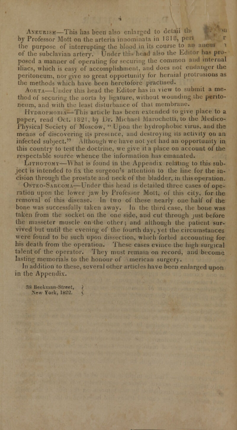 Aneurism—This has bceii also enlarged to detail by Professor Mott on the arleria innominata in 1G18, p the purpose o{ interrupting; the blood in its course to an anetil of the subclavian artery. Under this head also the Editor has pro- posed a manner of operating for securing the common and internal iliacs, which is easy of accomplishment, and does not endanger the peritoneum, nor give so great opportunity for hernial protrusions as the methods which have been heretofore practised. Aorta—Under this head the Editor has in view to submit a me- thod of securing the aorta by ligature, without wounding the perito- neum, and withthe least disturbance of that membrane. Hydrophobic—This article has been extended to give place to a paper, read Oct. 1821, bv Dr. Michael Marochetti, to the Medico- Physical Society of Moscow,  Upon the h)drophobic virus, and the means of discovering its presence, and destro)ing its activity on an infected subject. Although we have not yet had an opportunity in this country to test the doctrine, we give it a place on account of the respectable source whence the information has emanated. Lithotomy—What is found in the Appendix relating to this sub- ject is intended to fix the surgeon's attention to the line for the in- cision through the prostate and neck of the bladder, in litis operation. Osteo-Sarcoma—Under this head is detailed three cases of ope- ration upon the lower jaw by Professor Mott, of this city, for the removal of this disease. In two of these nearly one half of the bone was successfully taken away. In the third case, the bone was taken from the socket on the one side, and cut through just before the masseter muscle on the other; and although the patient sur- vived but until the evening of the fourth day, yet the circumstances were found to be such upon dissection, which forbid accounting for his death from the operation. These cases evince the high surgical talent of the operator. They must remain on record, and become lasting memorials to the honour of merican surgery. In addition to these, several other articles have been enlarged upon in the Appendix. 8 Beckman-Street, } New York, 1822.