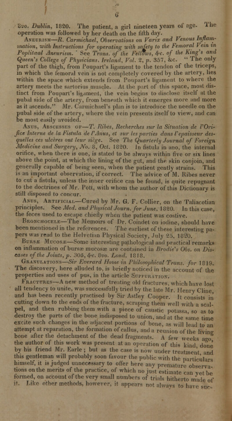 ! Bw>, Dublin, 1820. The patient, a girl nineteen years of age. The operation was followed by her death on the fifth day. Aneurism—R. Carmichael, Observations on Varix and Venous Inflam- mation, with Instructions for operating with safety to the Femoral Vein in Poptitosal Aneurism. ' See Trans, of the Fellfws, fyc. of the King's and Queen's College of Physicians, Ireland, Vol. 2, p. 357, &c.  The only part of the thigh, from Poupart's ligament to the tendon of the triceps, in which the femoral vein is not completely covered by the artery, lies within the space which extends from Poupart's ligament to where the artery meets the sartorius muscle. At the part of this space, most dis- tinct from Poupart's ligament, the vein begins to disclose itself at the pubal side of the artery, from beneath which it emerges more and more as it ascends. Mr. Carmichael's plan is to introduce the needle on the pubal side of the artery, where the vein presents itself to view, and can be most easily avoided. Anus, Abscesses of—T. Ribes, Recherches sur la Situation de POri- fice Interne de la Fistula de PAnus, et sur les parties dans Pepaisseur des- quelles ces ulceres ont leur siege. See The Quarterly Journal of Foreign Medicine and Surgery, No. 8, Oct. 1820. In fistula in ano, the internal orifice, when there is one, is stated to be always within five or six lines above the point, at which the lining of the gut, and the skin conjoin, and generally capable of being seen, when the patient gently strains. This is an important observation, if correct. The advice of M. Ribes never to cut a fistula, unless the inner orifice can be found, is quite repugnant to the doctrines of Mr. Pott, with whom the author of this Dictionary is still disposed to concur. Anus, Artificial—Cured by Mr. G. F. Collier, on the Taliacotian principles. See Med. and Physical Journ. for June, 1820. In this case, the feces used to escape chiefly when the patient was costive. Bronchocele—The Memoirs of Dr. Coindet on iodine, should have been mentioned in the references. The earliest of these interesting pa- pers was read to the Helvetian Physical Society, July 25, 1820. Burs*: Mucosa—Some interesting pathological and practical remarks on inflammation of bursa? mucosae are contained in Brodie's Obs. on Dis- eases of the Joints, p. 305, fyc. 8vo. Lond. 1818. Granulations—Sir Everard Home in Philosophical Trans, for 1819. The discovery, here alluded to, is briefly noticed in the account of the properties and uses of pus, in the article Suppuration. Fractures—A new method of treating old fractures, which have lost all tendency to unite, was successfully tried by the late Mr. Henry Cline and has been recently practised by Sir Astley Cooper. It consists in cutting down to the ends of the fracture, scraping them well with a scal- pel, and then rubbing them with a piece of caustic potassa, so as to destroy the parts of the bone indisposed to union, and at the same time excite such changes in the adjacent portions of bone, as will lead to an attempt at reparation, the formation of callus, and a reunion of the living bone after the detachment of the dead fragments. A few weeks a^o the author of this work was present at an operation of this kind done by his friend Mr. Earle ; but as the case is now under treatment and this gentleman will probably soon favour the public with the particulars himself, it is judged unnecessary to offer here any premature'observa- tions on the merits of the practice, of which no just estimate can vet be formed, on account of the very small numbers of trials hitherto made of it. hike other methods, however, it appears not always to have «Ur