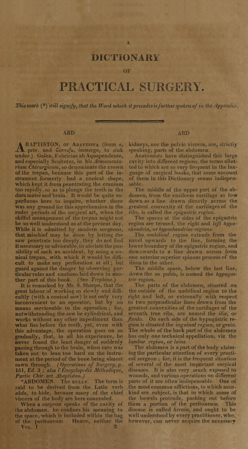 DICTIONARY OF PRACTICAL SURGERY. Thismark (*) 'will signify, that the Word which it precedes is further spoken of in the App< ABD ABAPTISTON, or Aeaptista (from a, priv. and Gamifo, immergo, to sink under.) Galen, Fabricius ab Aquapendente, and especially Scultetus, in his Armamenta- rium Chirurgicum, so denominate the crown of the trepan, because this part of the in- strument formerly had a conical shape, which kept it from penetrating the cranium too rapidly, so as to plunge the teeth in the dura mater and brain. It would be quite su- perfluous here to inquire, whether there was any ground for this apprehension in the ruder periods of the surgical art, when the skilful management of the trepan might not be so well understood as at the present day. While it is admitted by modern surgeons, that mischief may be done by letting the saw penetrate too deeply, they do not find it necessary or adviseable,to obviate the pos- sibility of such an accident, by using a co- nical trepan, with which it would be diffi- cult to make any perforation at all; but guard against the danger by observing par- ticular rules and cautions laid down in ano- ther part of this book. (See Trephine.) It is remarked by Mr. S. Sharpe, that the great labour of working so slowly and diffi- cultly (with a conical saw) is not only very inconvenient to an operator, but by no means serviceable to the operation ; for, notwithstanding the saw be cylindrical, and works without any other impediment than what lies before the teeth, yet, even with this advantage, the operation goes on so gradually, that, in all his experience, he never found the least danger of suddenly passing through to the brain, when care was taken not to lean too hard on the instru- ment at the period of the bone being almost sawn through. (Operations of Surgery, p. 151, Ed. 3 ; also I'Encyclopedic Methodique, Partie Chir. art. Abapliston.) ♦ABDOMEN. The bkllv. The term is said to be derived from the Latin verb abdo, to hide, because many of the chief viscera of the body are here concealed. When a surgeon speaks of the cavity of the abdomen, he confines his meaning to the space, which is included within the bag of the peritoneum. Hence, neither the Vot I 2 ABD kidneys, nor the pelvic viscera, are, strictly speaking, parts of the abdomen. Anatomists have distinguished this large cavity into different regions, the terms allot- ted to which are so very frequent in the lan- guage of surgical books, that some account of them in this Dictionary seems indispen- sable. The middle of the upper part of the ab- domen, from the ensiform cartilage as low down as a line drawn directly across the greatest convexity of the cartilages of the ribs, is called the epigastric region. The spaces at the sides of the epigastric region are termed, the right and left hypo- chondria, or hypochondriac regions. The umbilical region extends from the navel upwards to the line, forming the lower boundary of the epigastric region, and downwards to a line drawn across from one anterior superior spinous process of the ilium to the other. The middle space, below the last line, down the os pubis, is named the hypogas- tric region. The parts of the abdomen, situated on the outside of the umbilical region to the right and left, or externally with respect to two perpendicular lines drawn from the greatest convexities of the cartilages of the seventh true ribs, are named the ilia, or flanks. On each side of the hypogastric re- gion is situated the inguinal region, or groin. The whole of the back part of the abdomen has only one technical appellation, viz. the lumbar region, or loins. The abdomen is apart of the body claim- ing the particular attention of every practi- cal surgeon ; for, it is the frequent situation of several of the most important surgical diseases. It is also very much exposed to wounds, and various operations on different parts of it are often indispensable. One of the most common afflictions, to which man- kind are subject, is that in which some of the bowels protrude, pushing out before them a portion of the peritoneum. This disease is called hernia, and ought to be well understood by every practitioner, who. however, can never acquire the necessary