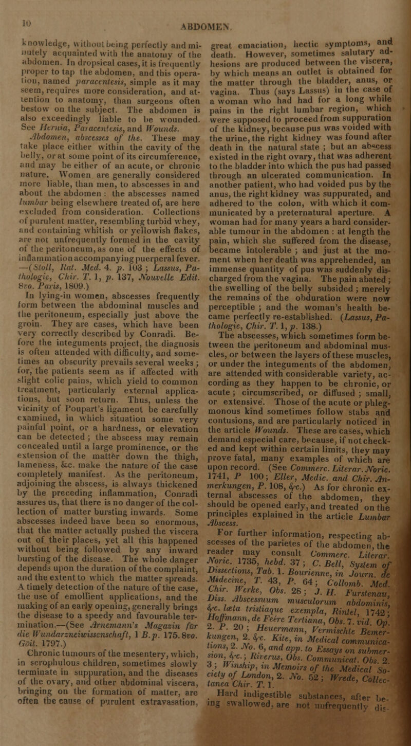 knowledge, without being perfectly and mi- ely acquainted with the anatomy ofthe abdomen. In dropsical cases, it is frequently proper to tap the abdomen, and this opera- tion, named paracentesis, simple as it may seem, requires more consideration, and at- tention to anatomy, than surgeons often bestow on the subject. The abdomen is also exceedingly liable to be wounded. See Htnira, Pa>ace,n!esis,ai\6 Wounds. Abdomen, abscesses of the. These may Take place either within the cavity of the belly, or at some point of its circumference, and may be either of an acute, or chronic nature. Women are generally considered more liable, than men, to abscesses in and about the abdomen : the abscesses named lumbar being elsewhere treated of, are here excluded from consideration. Collections of purulent matter, resembling turbid whey, and containing whitish or yellowish flakes, are not unfrequcntly formed in the cavity of the peritoneum, as one of the effects of inflammation accompanying puerperal fever. —(Stoll, lint. Med. 4. p. 103 ; Lassus, Pa- thologie, Chir. T. 1, p. 137, JYouvelle Edit. 8vo. Paris, 1809.) In lying-iu women, abscesses frequently form between the abdominal muscles and the peritoneum, especially just above the groin. They are cases, which have been very correctly described by Conradi. Be- fore the integuments project, the diagnosis is often attended with difficulty, and some- times an obscurity prevails several weeks ; for, the patients seem as if affected with .•light colic pains, which yield to common treatment, particularly external applica- tions, but soon return. Thus, unless the vicinity of Poupart's ligament be carefully examined, in which situation some very painful point, or a hardness, or elevation can be detected ; the abscess may remain concealed until a large prominence, or the extension of the matter down the thigh, lameness, k.c. make the nature of the case completely manifest. As the peritoneum, adjoining the abscess, is always thickened by the preceding inflammation, Conradi assures us, that there is no danger of the col- lection of matter bursting inwards. Some abscesses indeed have been so enormous, that the matter actually pushed the viscera out of their places, yet all this happened without being followed by any inward bursting of the disease. The whole danger depends upon the duration ofthe complaint, and the extent to which the matter spreads. A timely detection ofthe nature ofthe case, the use of emollient applications, and the making of an early opening, generally brings the disease to a speedy and favourable ter- mination.—(See Arnemami's Magasin fur die IVundarzneiwissenschaft, 1 B.p. 175.8vo. Gsit. 1797.) Chronic tumours ofthe mesentery, which, in scrophulous children, sometimes slowly terminate in suppuration, and the diseases of the ovary, and other abdominal viscera, bringing on the formation of matter, are often the cause of purulent extravasation: great emaciation, hectic symptoms, and death. However, sometimes salutary ad- hesions are produced between the viscera, by which means an outlet is obtained for the matter through the bladder, anus, or vagina. Thus (says Lassus) in the case of a woman who had had for a long while pains in the right lumbar region, which were supposed to proceed from suppuration of the kidney, because pus was voided with the urine, the right kidney was found after death in the natural state ; but an ab«cess existed in the right ovary, that was adherent to the bladder into which the pus had passed through an ulcerated communication. In another patient, who had voided pus by the anus, the right kidney was suppurated, and adhered to the colon, with which it com- municated by a preternatural aperture. A woman had for many years a hard consider- able tumour in the abdomen : at length the pain, which she suffered from the disease, became intolerable ; and just at the mo- ment when her death was apprehended, an immense quantity of pus was suddenly dis- charged from the vagina. The pain abated ; the swelling of the belly subsided ; merely the remains of the objuration were now perceptible ; and the woman's health be- came perfectly re-established. (Lassus, Pa- thologie, Chir. T. I, p. 138.) The abscesses, which sometimes form be- tween the peritoneum and abdominal mus- cles, or between the layers of these muscles, or under the integuments of the abdomen, are attended with considerable variety, ac- cording as they happen to be chronic, or acute ; circumscribed, or diffused ; small, or extensive. Those of the acute or phleg- monous kind sometimes follow stabs and contusions, and are particularly noticed in the article Wounds. These are cases, which demand especial care, because, if notcheck- ed and kept within certain limits, they may prove fatal, many examples of which are upon record. (See Commerc. Literar. Noric. 1741, P 100; Eller, Medic, and Chir. An- merkungen, P. 108, fyc.) As for chronic ex- ternal abscesses of the abdomen, they should be opened early, and treated on the principles explained in the article Lumbar Abscess. For further information, respecting ab- scesses of the parietes of the abdomen, the reader may consult Commerc. Literar. M>ric. 1735, hebd. 37; C. Bell, System of Dissections, Tab. 1. Bourienne, in Sown ' fdeane T. 43 P. 64; Collomb. Med. Chir. Werke, Obs. 2S; J. H. Furstenau, Diss. Abscesmum musculorum abdominis, trc.lata tristiaquc exempla, Rintel, 1742 IMmann, deFehe Tertiana, Obs. 7. vid. Op. t o eUeue™a™h Vermischte Bemer- fyStiJi' KT'in Medica^ommunica- sZn'lr » ' arlf- ~ ESmyS °n <Ub™r- «0»»Vc-,Rtverus, Obs. Commitment. Obs 2 3; Winshipin Memoirs of the Medical So- ciety of London, 2. JVo. 52; Wrede, Collec- tanea Chir. T.I. Hard indigestible substances, after be ing swallowed, are not uufrequi