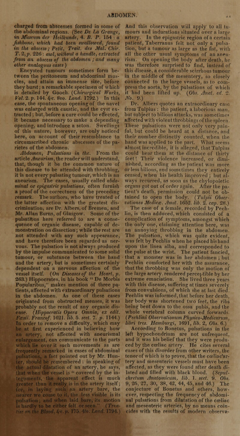 charged from abscesses formed in some of the abdominal regions. (See De La Grange, in Museum der Heilkunde, 4. B. P. 154 : a Jishbone, which had been swallowed, found in the abscess; Petit, Trait, des Mai. Chir. T. 2,p. 226: awl, without a handle, extracted from an abscess of the abdomen ; and many other analogous cases) Encysted tumours sometimes form be- tween the peritoneum and abdominal mus- cles, and attain an immense size, before they burst; a remarkable specimen of which is detailed by Gooch. (Chirurgical Works, Vol. 2. p. 144. fyc. Svo. Lond. 1792.) In this case, the spontaneous opening of the navel was enlarged with caustic, and the cyst ex- tracted ; but, before a cure could be effected, it became necessary to make a depending opening, and introduce a seton. Swellings of this nature, however, are only noticed here, on account of their resemblance to circumscribed chronic abscesses of the pa- rietes of the abdomen. Abdomen, Pulsations in the. From the article Aneurism, the reader will understand, that, though it be the common nature of this disease to be attended with throbbing, it is not every pulsating tumour, which is an aneurism. The cases, usually called abdo- minal or epigastric pulsations, often furnish a proof of the correctness of the preceding remark. The authors, who have treated of the latter affection with the greatest dis- crimination, are Dr. Albers, of Bremen, and Mr. Allan Burns, of Glasgow. Some of the pulsations here referred to are a conse- quence of organic disease, capable of de- monstration on dissection; while the rest are not attended with any such appearance, and have therefore been regarded as ner- vous. The pulsation is not always produced by the impulse communicated to some solid tumour, or substance between the hand and the artery, but is sometimes certainly dependent on a nervous affection of the vessel itself. (On Diseases of the Heart, p. 263.) Hippocrates, in his book  De Morbis Popularibus, makes mention of three pa- tients, affected with extraordinary pulsations in the abdomen. As one of these cases originated from obstructed menses, it was probably not the result of any organic dis- ease. (Hippocratis Opera Omnia, ex edit. Fasii. Francof. 1621. lib. 5. sect. 7. p. 1144.) In order to remove a difficulty, which may be at first experienced in believing how an artery, not affected with aneurismal enlargement, can communicate to the parts which lie over it such movements as are frequently remarked in cases of abdominal pulsations, a fact pointed out by Mr. Hun- -hould be remembered : in speaking of actual dilatation of an artery, he says, when the vessel is  covered by the in- , the apparent effect is much an it really is in the artery itself; an artery bare, the . isible is its its motion is hardly to be either felt or seen  i 1794.) And this observation will apply to all tu- mours and indurations situated over a large artery. In the epigastric region of a certain patient, Taberranus felt not only a pulsa- tion, but a tumour as large as the fist, with all the other usual symptoms of an aneu- rism. On opening the body after death, he was therefore surprised to find, instead of this disease, a considerable scirrhous tumour in the middle of the mesentery, so closely connected to the large vessels, as to com- press the aorta, by the pulsations of which it had been lifted up. (Obs. Anal. ed. '2. Ao. 9.) Dr. Albers quotes an extraordinary case from Tulpius : the patient, a laborious man. but subject to bilious attacks, was sometimes affected with violent throbbings of the spleen. These pulsations were not only very pain- ful, but could be heard at a distance, and their number distinctly counted, when the hand was applied to the part. What seems almost incredible, it is alleged, that Tulpius could hear them at the distance of thirty feet! Their violence increased, or dimi- nished, according as the patient was more or less bilious, and sometimes they entirely ceased, when his health improved ; but al- ways recurred, as soon as the chylopoietic organs got out of order again. After the pa- tient's death, permission could not be ob- tained to open the body. (Tulpii Obser- vationes Medicce. Amst. 1652. lib. 2. cap. 28.) The case of a female, recorded by Pech- lin, is then adduced, which consisted of a complication of symptoms, amongst which the only one, claiming attention here, was an annoying throbbing in the abdomen. The pulsation, which was quite evident, was felt by Pechlin when he placed his hand upon the linea alba, and corresponded to the pulse at the wrist. The patient fancied, that a monster was in her abdomen ; but Pechlin comforted her with the assurance, that the throbbing was only the motion of the large artery: rendered perceptible by her extreme emaciation. She lived three years with this disease, suffering at times severely from convulsions, of which she at last died. Pechlin was informed, that before her death. her body was shortened two feet, the ribs being bent down to the ossa pubis, and the whole vertebral column curved forwards. (Pechlini Observationum Physico-Mcdicarum, libri tres. Hamburgi, 1691, lib. 2, Obs. 6.) According to Bonetus, pulsations in the left hypochondrium are not unfrequent. and it was his belief that they were produ- ced by the cceliac artery. He cites several cases of this disorder from other writers, the tenor of which is to prove, that the cceliac'ar- tery and mesenteric vessels must have been affected, as they were found after death di- lated and filled with black blood. (Sepul- chretum Anatomicum, lib. 1. sect. 9. Obs. 9, 26, 27, 30, 38, 42, 44, 45, and 46.) The conjecture of Bonetus and others, how- ever, respecting the frequency of abdomi- nal pulsations from dilatation of the cceliac and mesenteric arteries, by no means coin- cides with the results of modern observa-