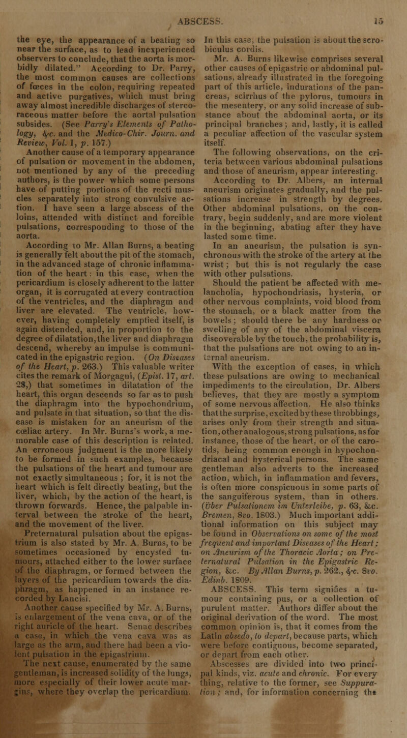 ABSCESS. li the eye, the appearance of a beating so near the surface, as to lead inexperienced observers to conclude, that the aorta is mor- bidly dilated.'' According to Dr. Parry, the most common causes are collections of fceces in the colon, requiring repeated and active purgatives, which must bring away almost incredible discharges of sterco- raceous matter before the aortal pulsation subsides. (See Parry's Elements of Patho- logy, \c. and the Medico-Chir. Journ. and Review, Vol. 1, p. 157) Another cause of a temporary appearance of pulsation or movement in the abdomen, not mentioned by any of the preceding authors, is the power which some persons have of putting portions of the recti mus- cles separately into strong convulsive ac- tion. I have seen a large abscess of the loins, attended with distinct and forcible pulsations, corresponding to those of the aorta. According \o Mr. Allan Burns, a beating is generally felt about the pit of the stomach, in the advanced stage of chronic inflamma- tion of the heart: in this case, when the pericardium is closely adherent to the latter organ, it is corrugated at every contraction of the ventricles, and the diaphragm and liver are elevated. The ventricle, how- ever, having completely emptied itself, is again distended, and, in proportion to the degree of dilatation, the liver and diaphragm descend, whereby an impulse is communi- cated in the epigastric region. (On Diseases of the Heart, p. 263.) This valuable writer cites the remark of Morgagni, (Episl. 17, art. 23,) that sometimes in dilatation of the heart, this organ descends so far as to push the diaphragm into the hypochondrium, and pulsate in that situation, so that the dis- ease is mistaken for an aneurism of the cceliac artery. In Mr. Burns's work, a me- morable case of this description is related. An erroneous judgment is the more likely to be formed in such examples, because the pulsations of the heart and tumour are not exactly simultaneous ; for, it is not the heart which is felt directly beating, but the liver, which, by the action of the heart, is thrown forwards. Hence, the palpable in- terval between the stroke of the heart, and the movement of the liver. Preternatural pulsation about the epigas- trium is also stated by Mr. A. Burns, to be limes occasioned by encysted tu- mours, attached either to the lower surface of the diaphragm, or formed between the rs of the pericardium towards the dia- phragm, as happened in an instance re- corded by Lancisi. Another cause specified by Mr. A. Burns, is enlargement of the vena cava, or of the right auricle of the heart. Senac describes se, in which the vena cava was as as the arm, and there had been a vio- ulsation in the epigastrium. The next cause, enumerated by the same '■man, is increased solidity of the lungs, dally of their lower acute mar- where they overlap the pericardium. In this case, the pulsation is about the scro- biculus cordis. Mr. A. Burns likewise comprises several other causes of epigastric or abdominal pul- sations, already illustrated in the foregoing part of this article, indurations of the pan- creas, scirrlius of the pylorus, tumours in the mesentery, or any solid increase of sub- stance about the abdominal aorta, or its principal branches; and, lastly, it is called a peculiar affection of the vascular system itself. The following observations, on the cri- teria between various abdominal pulsations and those of aneurism, appear interesting. According to Dr. Albers, an internal aneurism originates gradually, and the pul- sations increase in strength by degrees. Other abdominal pulsations, on the con- trary, begin suddenly, and are more violent in the beginning, abating after they have lasted some time. In an aneurism, the pulsation is syn- chronous with the stroke of the artery at the wrist; but this is not regularly the case with other pulsations. Should the patient be affected with me- lancholia, hypochondriasis, hysteria, or other nervous complaints, void blood from the stomach, or a black matter from the bowels; should there be any hardness or swelling of any of the abdominal viscera discoverable by the touch, the probability is, that the pulsations are not owing to an in- Lsmal aneurism. With the exception of cases, in which these pulsations are owing to mechanical impediments to the circulation, Dr. Albers believes, that they are mostly a symptom of some nervous affection. He also thinks that the surprise, excited by these throbbings, arises only from their strength and situa- tion, other analogous, strong pulsations, as for instance, those of the heart, or of the caro- tids, being common enough in hypochon- driacal and hysterical persons. The same gentleman also adverts to the increased action, which, in inflammation and fevers, is often more conspicuous in some parts of the sanguiferous system, than in others. (uber Pulsalioncm im Unlerleibe, p. 63, &c. Bremen, 8vo. 1803.) Much important addi- tional information on this subject may be found in Observations on some of the most frequent and important Diseases of the Heart; on Aneurism of the Thoracic Aorta; on Pre- ternatural Pulsation in the Epigastric Re- gion, foe. By Allan Burns, p. 262., 4'C. 8vo. Edinb. 1809. ABSCESS. This term signifies a tu- mour containing pus, or a collection of purulent matter. Authors differ about the original derivation of the word. The most common opinion is, that it comes from the Latin absedo, to depart, because parts, which were before contiguous, become separated, or depart from each other. Abscesses are divided into two princi- pal kinds, viz. acute and chronic. For every thing, relative to the former, see Suppura- -tnd, for information concerning th«