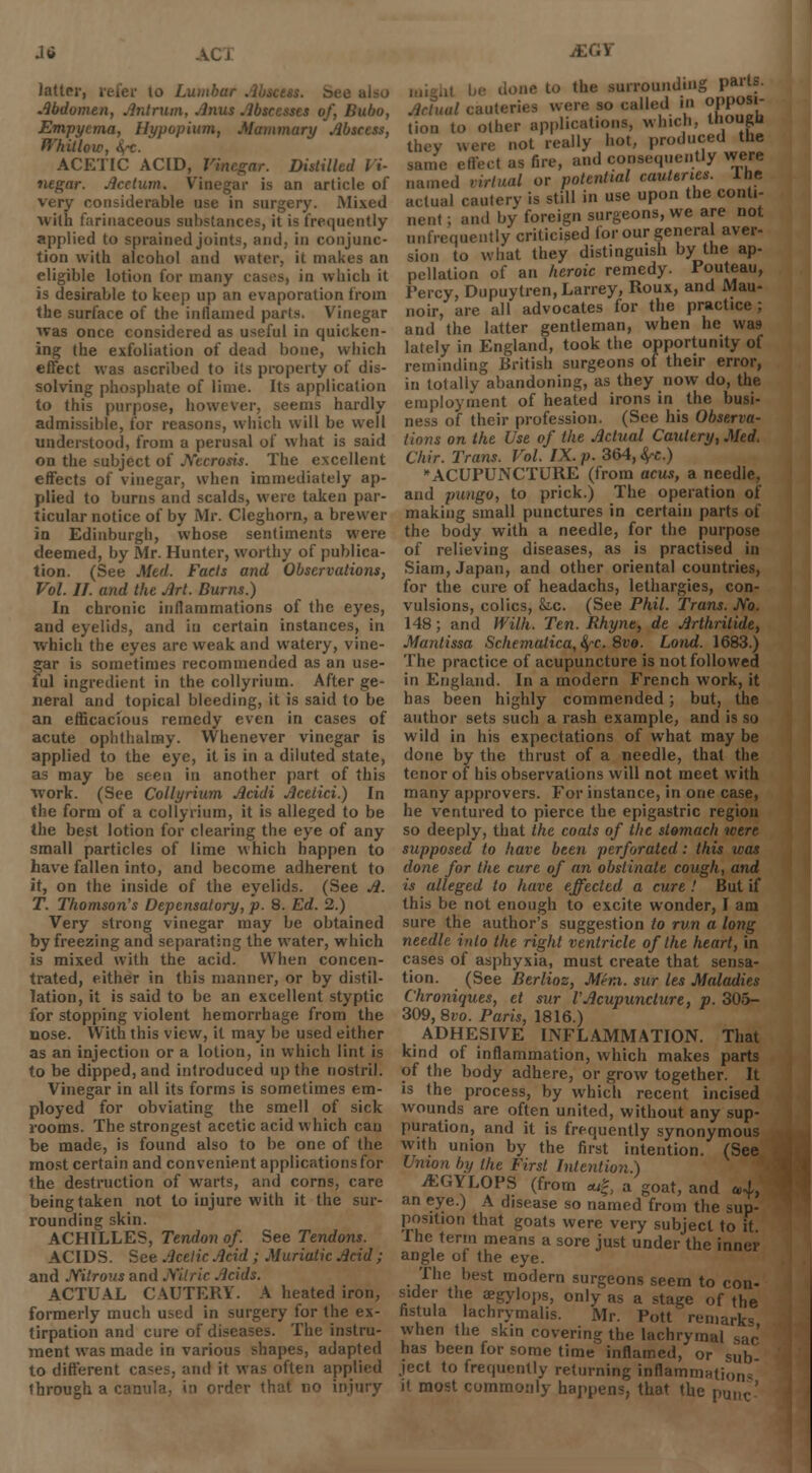 latter, refer to Luinbur .. Abdomen, Antrum, Anus Abscesses of, Bubo, Empyema, Hypopium, Mammary Abscess, Whitlow, fyc. ACETIC ACID, Vinegar. Distilled Vi- negar. Acctum. Vinegar is an article of very considerable use in surgery. Mixed With farinaceous substances, it is frequently applied to sprained joints, and, in conjunc- tion with alcohol and water, it makes an eligible lotion for many casts, in which it is desirable to keep up an evaporation from the surface of the inllamed parts. Vinegar was once considered as useful in quicken- ing the exfoliation of dead bone, which effect was ascribed to its property of dis- solving phosphate of lime. Its application to this purpose, however, seems hardly admissible, for reasons, which will be well understood, from a perusal of what is said on the subject of Necrosis. The excellent effects of vinegar, when immediately ap- plied to bums and scalds, were taken par- ticular notice of by Mr. Cleghorn, a brewer in Edinburgh, whose sentiments were deemed, by Mr. Hunter, worthy of publica- tion. (See Med. Fads and Observations, Vol. II. and the Art. Burns.) In chronic inflammations of the eyes, and eyelids, and in certain instances, in which the eyes are weak and watery, vine- gar is sometimes recommended as an use- ful ingredient in the collyrium. After ge- neral and topical bleeding, it is said to be an efficacious remedy even in cases of acute ophthalmy. Whenever vinegar is applied to the eye, it is in a diluted state, as may be seen in another part of this work. (See Collyrium Acidi Acetici.) In the form of a collyrium, it is alleged to be the best lotion for clearing the eye of any small particles of lime which happen to have fallen into, and become adherent to it, on the inside of the eyelids. (See A. T. Thomson's Depensaiory, p. 8. Ed. 2.) Very strong vinegar may be obtained by freezing and separating the water, which is mixed with the acid. When concen- trated, either in this manner, or by distil- lation, it is said to be an excellent styptic for stopping violent hemorrhage from the nose. With this view, it may be used either as an injection or a lotion, in which lint is to be dipped, and introduced up the nostril. Vinegar in all its forms is sometimes em- ployed for obviating the smell of sick rooms. The strongest acetic acid which can be made, is found also to be one of the most certain and convenient applications for the destruction of warts, and corns, care being taken not to injure with it the sur- rounding skin. ACHILLES, Tendon of See Tendons. ACIDS. See Acetic Acid ; Muriatic Acid ; and Mtrous and Nitric Acids. ACTUAL CAUTERY. A heated iron, formerly much used in surgery for the ex- tirpation and cure of diseases. The instru- ment was made in various shapes, adapted to different cases, and it was often applied ihrough a canula, in order that no injury JEGY .,, |„. done to the surrounding parts. Actual cauteries were so called in opposi- tion to other applications, which, lliougli they uere not really hot, produced the same effect as fire, and consequently were named virtual or potential cauteries, the actual cautery is still in use upon the conti- nent ; and by foreign surgeons, we are not unfrequeutly criticised for our general aver- sion to what they distinguish by the ap- pellation of an heroic remedy. Pouteau, Percy, Dupuytren,Larrey, Roux, and Mau- noir, are all advocates for the practice; and the latter gentleman, when he was lately in England, took the opportunity of reminding British surgeons of their error, in totally abandoning, as they now do, the employment of heated irons in the busi- ness of their profession. (See his Observa- tions on the Use of the Actual Cautery, Med. Chir. Trans. Vol. IX. p. 364, ^c.) ACUPUNCTURE (from acus, a needle, and pungo, to prick.) The operation of making small punctures in certain parts of the body with a needle, for the purpose of relieving diseases, as is practised in Siam, Japan, and other oriental countries, for the cure of headachs, lethargies, con- vulsions, colics, Sic. (See Phil. Trans. JVo. 148; and Willi. Ten. Rhyne, de Arthrilide, Mantissa Schematica,$c. 8vo. Lond. 1683.) The practice of acupuncture is not followed in England. In a modern French work, it has been highly commended; but, the author sets such a rash example, and is so wild in his expectations of what may be done by the thrust of a needle, that the tenor of his observations will not meet with many approvers. For instance, in one case, he ventured to pierce the epigastric region so deeply, that the coats of the stomach were supposed to have been perforated: this was done for the cure of an obstinate cough, and is alleged to have effected a cure ! But if this be not enough to excite wonder, I am sure the author's suggestion to run a long needle into the right ventricle of the heart, in cases of asphyxia, must create that sensa- tion. (See Berlioz, Mem. sur Its Maladies Chroniques, et sur VAcupuncture, p. 305- 309, 8io. Paris, 1816.) ADHESIVE INFLAMMATION. That kind of inflammation, which makes parts of the body adhere, or grow together. It is the process, by which recent incised wounds are often united, without any sup- puration, and it is frequently synonymous with union by the first intention. (See Union by the First Intention.) vKGYLOPS (from *;|, a goat, and u>lt an eye.) A disease so named from the sup- position that goats were very subject to it The term means a sore just under the inner angle of the eye. The best modern surgeons seem to con- sider the aegylops, only as a stage of the fistula lachrymalis. Mr. Pott remarks when the skin covering the lachrymal sac has been for some time inflamed, or sub ject to frequently returning inflammation it most commonly happens, that the put.c'