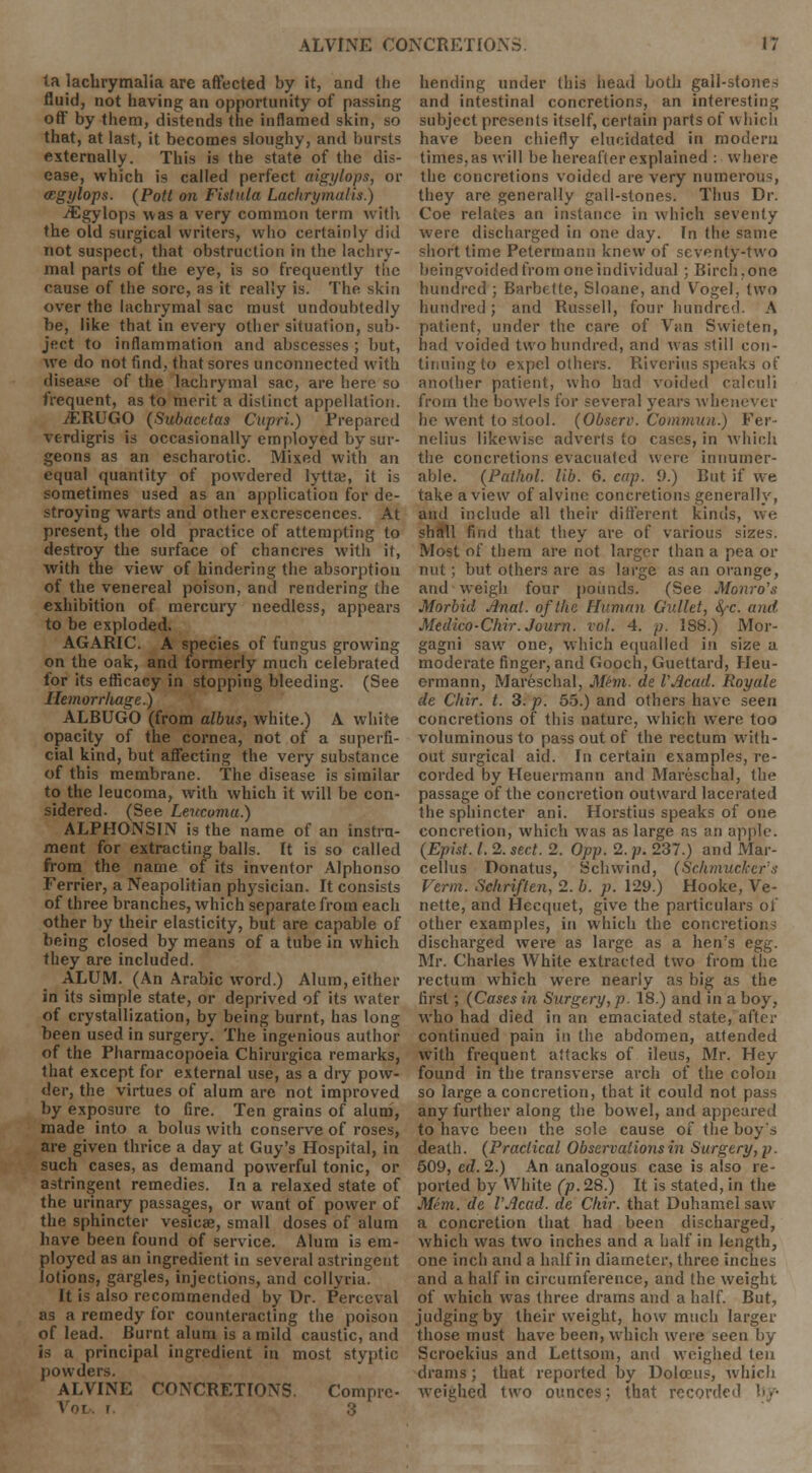 la lachrymalia are affected by it, and the fluid, not having an opportunity of passing off by them, distends the inflamed skin, so that, at last, it becomes sloughy, and bursts externally. This is the state of the dis- ease, which is called perfect aigylops, or ccgylops. (Pott on Fistula Lachrymalis.) jEgylops was a very common term with the old surgical writers, who certainly did not suspect, that obstruction in the lachry- mal parts of the eye, is so frequently the cause of the sore, as it really is. The skin over the lachrymal sac must undoubtedly be, like that in every other situation, sub- ject to inflammation and abscesses ; but, we do not find, that sores unconnected with disease of the lachrymal sac, are here so frequent, as to merit a distinct appellation. jERUGO (Subacetas Cupri.) Prepared verdigris is occasionally employed by sur- geons as an escharotic. Mixed with an equal quantity of powdered lytta?, it is sometimes used as an application for de- stroying warts and other excrescences. At present, the old practice of attempting to destroy the surface of chancres with it, with the view of hindering the absorption of the venereal poison, and rendering the exhibition of mercury needless, appears to be exploded. AGARIC. A species of fungus growing on the oak, and formerly much celebrated for its efficacy in stopping bleeding. (See Hemorrliage.) ALBUGO (from albus, white.) A white opacity of the cornea, not of a superfi- cial kind, but affecting the very substance of this membrane. The disease is similar to the leucoma, with which it will be con- sidered. (See Lertcoma.) ALPHONSIN is the name of an instru- ment for extracting balls. It is so called from the name of its inventor Alphonso Ferrier, a Neapolitian physician. It consists of three branches, which separate from each other by their elasticity, but are capable of being closed by means of a tube in which they are included. ALUM. (An Arabic word.) Alum, either in its simple state, or deprived of its water of crystallization, by being burnt, has long been used in surgery. The ingenious author of the Pharmacopoeia Chirurgica remarks, that except for external use, as a dry pow- der, the virtues of alum are not improved by exposure to fire. Ten grains of alum, made into a bolus with conserve of roses, are given thrice a day at Guy's Hospital, in such cases, as demand powerful tonic, or astringent remedies. In a relaxed state of the urinary passages, or want of power of the sphincter vesicae, small doses of alum have been found of service. Alum is em- ployed as an ingredient in several astringent lotions, gargles, injections, and collyria. It is also recommended by Dr. Perceval as a remedy for counteracting the poison of lead. Burnt alum is a mild caustic, and is a principal ingredient in most styptic powders. ALVINE CONCRETIONS. Compre- Vo f 3 bending under this head both gall-stones and intestinal concretions, an interesting subject presents itself, certain parts of which have been chiefly elucidated in modern times, as will be hereafter explained : where the concretions voided are very numerous, they are generally gall-stones. Thus Dr. Coe relates an instance in which seventy were discharged in one day. In the same short time Petermann knew of seventy-two beingvoided from one individual ; Birch.one hundred ; Barbette, Sloane, and Vogel, two hundred; and Russell, four hundred. A patient, under the care of Van Swieten, had voided two hundred, and was still con- tinuing to expel others. Riverius speaks of another patient, who had voided calculi from the bowels for several years whenever he went to stool. (Observ. Commun.) Fer- nelius likewise adverts to cases, in which the concretions evacuated were innumer- able. (Pathol, lib. 6. cup. 9.) But if we take a view of alvine concretions generally, and include all their different kinds, we shall find that they are of various sizes. Most of them are not larger than a pea or nut; but others are as large as an orange, and weigh four pounds. (See Monro's Morbid Jlnat. of the Human Gullet, fyc. and Medico-Chir.Journ. vol. 4. /;. IS8.) Mor- gagni saw one, which equalled in size a moderate finger, and Gooch, Guettard, Ileu- ermann, Mareschal, Mem. de VAcad. Royale de Chir. t. 3. p. 55.) and others have seen concretions of this nature, which were too voluminous to pass out of the rectum with- out surgical aid. In certain examples, re- corded by Heuermann and Mareschal, the passage of the concretion outward lacerated the sphincter ani. Horstius speaks of one concretion, which was as large as an apple. (Epist. I. 2. sect. 2. Opp. 2. p. 237.) and Mar- cellus Donatus, Schwind, (Sell mucker a Verm. Schriften, 2. b. p. 129.) Hooke, Ve- nette, and Hecquet, give the particulars of other examples, in which the concretion^ discharged were as large as a hen's egg. Mr. Charles White extracted two from the rectum which were nearly as big as the first; (Cases in Surgery, p. 18.) and in a boy, who had died in an emaciated state, after continued pain in the abdomen, attended with frequent attacks of ileus, Mr. Hey found in the transverse arch of the colon so large a concretion, that it could not pass any further along the bowel, and appeared to have been the sole cause of the boy's death. (Practical Observations in Surgery, p. 509, ed. 2.) An analogous case is also re- ported by White (p. 28.) It is stated, in the Mem. de I'Jlcad. de Chir. that Duhamel saw a concretion that had been discharged, which was two inches and a half in length, one inch and a half in diameter, three inches and a half in circumference, and the weight of which was three drams and a half. But, judging by their weight, how much larger those must have been, which were seen by Scroekius and Lettsotn, and weighed ten drams; that reported by Dolceus, which weighed two ounces,; that recorded '■>.•