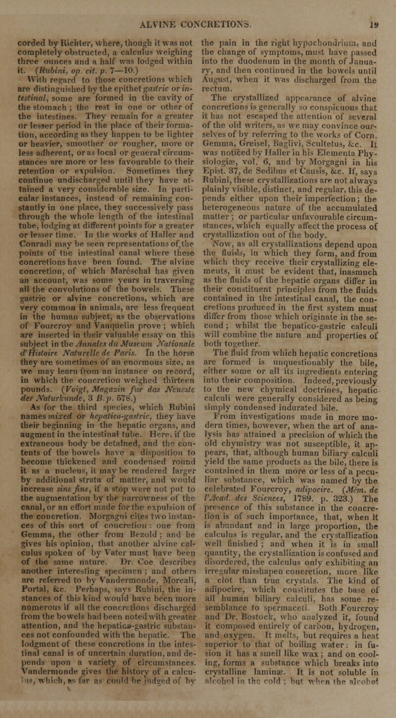 corded by Richter, where, though it was not completely obstructed, a calculus weighing three ounces and a half was lodged within it. (Rubini, op. cit. p. 7—10.) With regard to those concretions which are distinguished by the epithet gastric or in- testinal, some are formed in the cavity of the stomach ; the rest in one or other of the intestines. They remain for a greater or lesser period in the place of their forma- tion, according as they happen to be lighter or heavier, smoother or rougher, more or less adherent, or as local or general circum- stances are more or less favourable to their retention or expulsion. Sometimes they continue undischarged until they have at- tained a very considerable size. In parti- cular instances, instead of remaining con- stantly in one place, they successively pass through the whole length of the intestinal tube, lodging at different points for a greater or lesser time. In the works of Haller and Conradi may be seen representations of the points of the intestinal canal where these concretions have been found. The alvine concretion, of which Marcschal has given an account, was some years in traversing all the convolutions of the bowels. These gastric or alvine concretions, which are very common in animals, are less frequent in the human subject, as the observations of Fourcroy and Vauquelin prove ; which are inserted in their valuable essay on this subject in the Annates du Museum Rationale d'Histoire Naturelle de Paris. In the horse they are sometimes of an enormous size, as we may learn from an instance on record, in which the concretion weighed thirteen pounds. (Voigt, Magazin fur das A'eueste der JYaturkunde, 3 B.p. 57S.) As for the third species, which Rubini names mixed or hepatico-gastric, they have their beginning in the hepatic organs, and augment in the intestinal tube. Here, if the extraneous body be detained, and the con- tents of the bowels have a disposition to become thickened and condensed round it as a nucleus, it may be rendered larger by additional strata of matter, and would increase sine fine, if a stop were not put to the augmentation by the narrowness of the canal, or an effort made for the expulsion of the concretion. Morgagni cites two instan- ces of this sort of concretion : one from Gemma, the other from Bezold ; and he gives his opinion, that another alvine cal- culus spoken of by Vater must have been of the same nature. Dr. Coe describes another interesting specimen ; and others are referred to by Vandermonde, Moreali, Portal, &x. Perhaps, says Rubini, the in- stances of this kind would have been more numerous if all the concretions discharged from the bowels had been noted with greater attention, and the hepatica-gastric substan- ces not confounded with the hepatic. The lodgment of these concretions in the intes- tinal canal is of uncertain duration, and de- pends upon a variety of circumstances. Vandermonde gives the historv of a calcu- whtcb,as far as could lie nidged the pain in the right hypochondrium, and the change of symptoms, must have passed into the duodenum in the month of Janua- ry, and then continued in the bowels until August, when it was discharged from the rectum. The crystallized appearance of alvine concretions is generally so conspicuous that it has not escaped the attention of several of the old writers, as we may convince our- selves of by referring to the works of Corn. Gemma, Greisel, Baglivi, Scultetus, fcc. It was noticed by Haller in his Elcmeuta Phy- siologic, vol. 6, and by Morgagni in his Epist. 37, de Sedibus et Causis, &,c. If, says Rubini, these crystallizations are not always plainly visible, distinct, and regular, this de- pends either upon their imperfection; the heterogeneous nature of the accumulated matter ; or particular unfavourable circum- stances, which equally affect the process of crystallization out of the body. Now, as all crystallizations depend upon the fluids, in which they form, and from which they receive their crystallizing ele- ments, it must be evident that, inasmuch as the fluids of the hepatic organs differ in their constituent principles from the fluids contained in the intestinal canal, the con- cretions produced in the first system must differ from those which originate in the se- cond ; whilst the hepatico-gastric calculi will combine the nature and properties of both together. The fluid from which hepatic concretions are formed is unquestionably the bile, either some or all its ingredients entering into their composition. Indeed, previously to the new chymical doctrines, hepatic calculi were generally considered as being simply condensed indurated bile. From investigations made in more mo- dern times, however, when the art of ana- lysis has attained a precision of which the old chymistry was not susceptible, it ap- pears, that, although human biliary calculi yield the same products as the bile, there is contained in them more or less of a pecu- liar substance, which was named by the celebrated Fourcroy, adipocire. {Mini, de VAcact. des Sciences, 1789. p. 323.) The presence of this substance in the concre- tion is of such importance, that, when It is abundant and in large proportion, the calculus is regular, and the crystallization well finished ; and when it is in small quantity, the crystallization is confused and disordered, the calculus only exhibiting an irregular misshapen concretion, more like a clot than true crystals. The kind of adipocire, which constitutes the base of all human biliary calculi, has some re- semblance to spermaceti. Both Fourcroy and Dr. Bostock, who analyzed it, found it composed entirely of carbon, hydrogen, and oxygen. It melts, but requires a heat superior to that of boiling water: in fu- sion it has a smell like wax ; and on cool- ing, forms a substance which breaks into crystalline laminae. It is not soluble in alcohol in the cold ; but when the alcohol