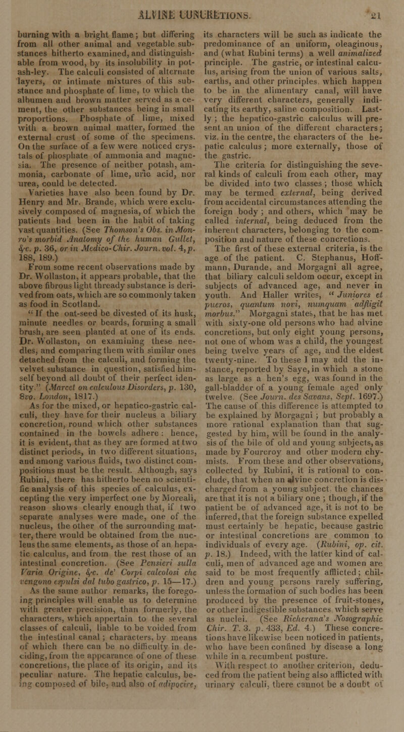 burning with a bright flame ; but differing from all other animal and vegetable sub- stances hitherto examined, and distinguish- able from wood, by its insolubility in pot- ash-ley. The calculi consisted of alternate layers, or intimate mixtures of this sub- stance and phosphate of lime, to which the albumen and brown matter served as a ce- ment, the other substances being in small proportions. Phosphate of lime, mixed with a brown animal matter, formed the external crust of some of the specimens. On the surface of a few were noticed crys- tals of phosphate of ammonia and magne- sia. The presence of neither potash, am- monia, carbonate of lime, uric acid, uor urea, could be detected. Varieties have also been found by Dr. Henry and Mr. Brande. which were exclu- sively composed of magnesia, of which the patients bad been in the habit of taking vast quantities. (See Thomson's Obs. in Mon- ro's morbid Anatomy of the human Gullet, fyc. p. 36, or in Medico-Chir. Journ. vol. 4,p. 188, 189.) From some recent observations made by Dr. Wollaston, it appears probable, that the above fibrous light thready substance is deri- ved from oats, which are so commonly taken as food in Scotland. ': If the oat-seed be divested of its husk, minute needles or beards, forming a small brush, are seen planted at one of its ends. Dr. Wollaston, on examining these nee- dles, and comparing them with similar ones detached from the calculi, and forming the velvet substance in question, satisfied him- self beyond all doubt of their perfect iden- tity. (Marcet on calculous Disorders, p. 130, 8vo. London, 1817.) As for the mixed, or hepatico-gastric cal- culi, they have for their nucleus a biliary concretion, round which other substances contained in the bowels adhere : hence, it is evident, that as they are formed at two distinct periods, in two different situations, and among various fluids, two distinct com- positions must be the result. Although, says Kubini, there has hitherto been no scienti- fic analysis of this species of calculus, ex- cepting the very imperfect one by Moreali, reason shows clearly enough that> if two separate analyses were made, one of the nucleus, the other of the surrounding mat- ter, there would be obtained from the nuc- leus the same elements, as those of an hepa- tic calculus, and from the rest those of an intestinal concretion. (See Pensieri sulla Varia Origine, fyc. rfe' Corpi calcolosi die rengono espulsi dal lubo gaslrico, p. 15—17.) As the same author remarks, the forego- ing principles will enable us to determine with greater precision, than formerly, the characters, which appertain to the several classes of calculi, liable to be voided from the intestinal canal ; characters, by means ill' which there can be no difficulty in de- ciding, from the appearance of one of these concretion^, the place of its origin, and its peculiar nature. The hepatic calculus, be- * bile- aud also of mlipocire, its characters will be such as indicate the predominance of an uniform, oleaginous, and (what Kubini terms) a well animalised principle. The gastric, or intestinal calcu- lus, arising from the union of various salts, earths, and other principles which happen to be in the alimentary canal, will have very different characters, generally indi- cating its earthy, saline composition. Last- ly ; the hepatico-gastric calculus will pre- sent an union of the different characters; viz. in the centre, the characters of the he- patic calculus; more externally, those of the gastric. The criteria for distinguishing the seve- ral kinds of calculi from each other, may be divided into two classes; those which may be termed external, being derived from accidental circumstances attending the foreign body ; and others, which may be called internal, being deduced from the inherent characters, belonging to the com- position and nature of these concretions. The first of these external criteria, is the age of the patient. C. Stephanus, Hoff- mann, Durande, and Morgagni all agree, that biliary calculi seldom occur, except iu subjects of advanced age, and never in youth. And Haller writes,  Juniores tt pueros, quantum nori, numquam adfiigit morbus. Morgagni states, that he has met with sixty-one old persons who had alvine concretions, but only eight young persons, not one of whom was a child, the youngest being twelve years of age, and the eldest twenty-nine. To these I may add the in- stance, reported by Saye, in which a stone as large as a hen's egg, was found in the gall-bladder of a young female aged only twelve. (See Journ. desSavans, Sept. 1697.) The cause of this difference is attempted to be explained by Morgagni ; but probably a more rational explanation than that sug- gested by him, will be found in the analy- sis of the bile of old and young subjects, as made by Fourcroy and other modern chy- mists. From these and other observations, collected by Rubini, it is rational to con- clude, that when an jjvine concretion is dis- - charged from a young subject the chances are that it is not a biliary one ; though, if the patient be of advanced age, it is not to be inferred, that the foreign substance expelled must certainly be hepatic, because gastric or intestinal concretions are common to individuals of every age. (Eubini, op. cit. p. 18.) Indeed, with the latter kind of cal- culi, men of advanced age and women are said to be most frequently afflicted; chil- dren and young persons rarely suffering, unless the formation of such bodies has been produced by the presence of fruit-stones, or other indigestible substances which serve as nuclei. (See Richerana's Kosographic Chir. T. 3. p. 433, Ed. 4.) These concre- tions have likewise been noticed in patients, who have been confined by disease a long- while in a recumbent posture. With respect to another criterion, dedu- ced from the patient being also afflicted with urinary calculi, there cannot be a doubt of
