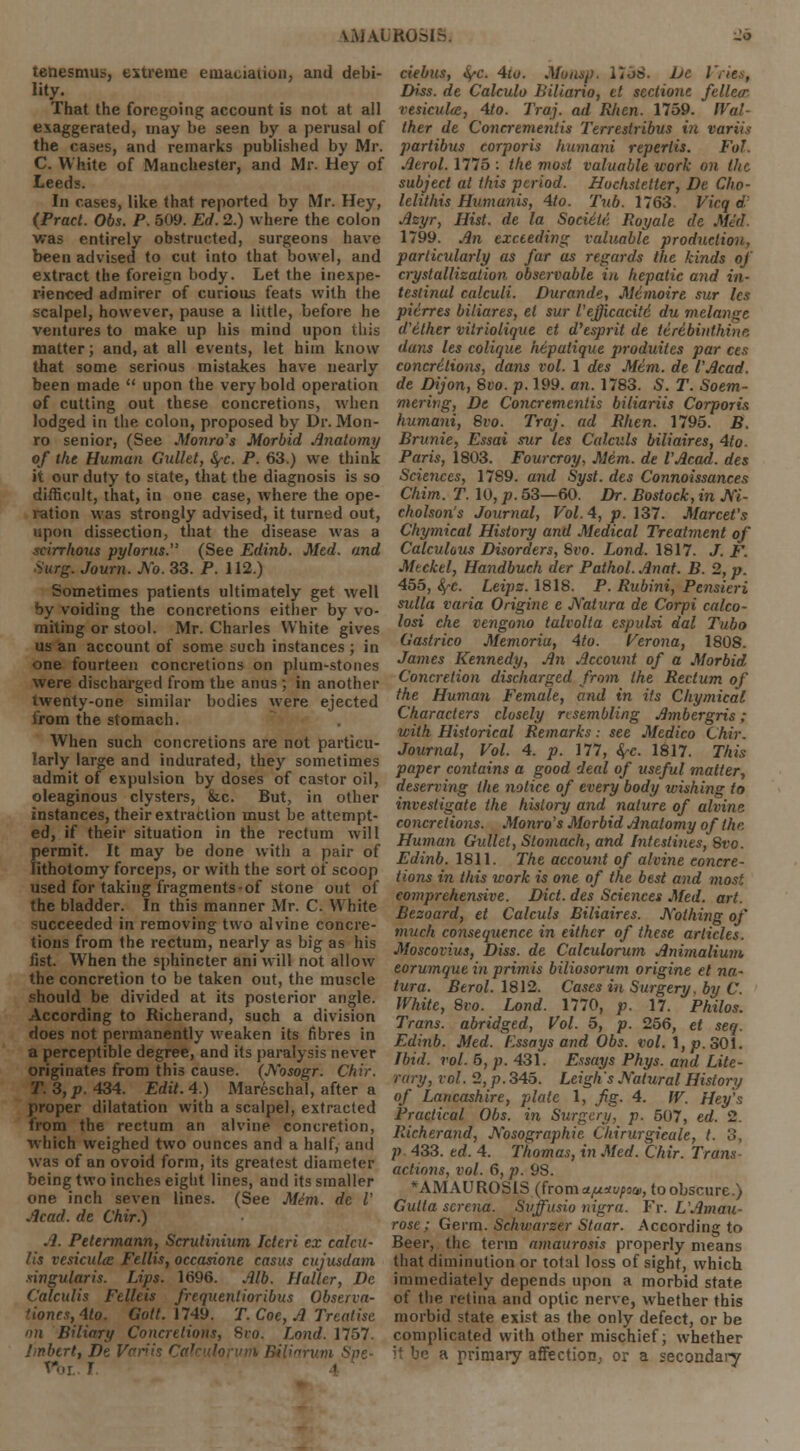 tenesmus, extreme emaciation, and debi- lity. That the foregoing account is not at all exaggerated, may be seen by a perusal of the cases, and remarks published by Mr. C White of Manchester, and Mr. Hey of Leeds. In cases, like that reported by Mr. Hey, (Pract. Obs. P. 509. Ed. 2.) where the colon was entirely obstructed, surgeons have been advised to cut into that bowel, and extract the foreign body. Let the inexpe- rienced admirer of curious feats with the scalpel, however, pause a little, before he ventures to make up his mind upon this matter; and, at all events, let him know that some serious mistakes have nearly been made  upon the very bold operation of cutting out these concretions, when lodged in the colon, proposed by Dr. Mon- ro senior, (See Monro's Morbid Anatomy of the Human Gullet, fyc. P. 63.) we think it our duty to state, that the diagnosis is so difficult, that, in one case, where the ope- ration was strongly advised, it turned out, upon dissection, that the disease was a scirrhous pylorus. (See Edinb. Med. and Surg. Journ. No. 33. P. 112.) Sometimes patients ultimately get well by voiding the concretions either by vo- miting or stool. Mr. Charles White gives us an account of some such instances ; in one fourteen concretions on plum-stones were discharged from the anus ; in another twenty-one similar bodies were ejected from the stomach. When such concretions are not particu- larly large and indurated, they sometimes admit of expulsion by doses of castor oil, oleaginous clysters, fcc. But, in other instances, their extraction must be attempt- ed, if their situation in the rectum will permit. It may be done with a pair of lithotomy forceps, or with the sort of scoop used for taking fragments-of stone out of the bladder. In this manner Mr. C. White succeeded in removing two alvine concre- tions from the rectum, nearly as big as his fist. When the sphincter ani will not allow the concretion to be taken out, the muscle should be divided at its posterior angle. According to Richerand, such a division does not permanently weaken its fibres in a perceptible degree, and its paralysis never originates from this cause. (Nosogr. Chir. T. 3, p. 434. Edit. 4.) Mareschal, after a proper dilatation with a scalpel, extracted from the rectum an alvine concretion, which weighed two ounces and a half, and was of an ovoid form, its greatest diameter being two inches eight lines, and its smaller one inch seven lines. (See Mim. de V Acad, de Chir.) .]. Petermann, Scrutinium Jcteri ex calcu- lis vesiculee Fellis, occasione casus cujusdam singularis. Lips. 1696. Alb. Haller, De Calculis Fclleis frequenlioribus Observa- 'ioncs,4to. Gott. 1749. T. Coe, A Treatise on Biliary Concretions, Svo. Land. 1757. Imbert, De Variis Cahulorvm Biliarum Spe- rm, J debits, <V<\ 4to. Muusp. 17J8. he i Diss, de Calculo liiliario, ct seclione fellecr vesiculee, 4to. Traj. ad Rlien. 1759. Wal ther de Concremenlis Terrestribus i?i variis partibus corporis humani repertis. Fol. Aerol. 1775 : the most valuable work on the subject at this period. Hochstetler, De Cho- lelithis Humanis, 4to. Tub. 1763. Vicq d. Azyr, Hist, de la Societc. Royale de Med 1799. An exceeding valuable production, particularly as far as regards the kinds of crystallization observable in hepatic and in- testinal calculi. Durande, Memoire sur les pitrres biliares, el sur I'ejjicacitd du melange d'ether vitriolique et d'esprit de tiribinthine dans les colique htpatique produites par ces concretions, dans vol. 1 des Mtm. de I'Acad. de Dijon, Svo. p. 199. an. 1783. S. T. Soem- mering, De Concremenlis biliariis Corporis humani, 8vo. Traj. ad Rhen. 1795. B. Brunie, Essai sur les Calculs biliaires, 4to. Paris, 1803. Fourcroy, Mem. de I'Acad. des Sciences, 1789. and Syst. des Connoissances Chim. T. 10, p. 53—60. Dr. Bostock, in Ni- cholson's Journal, Vol.4, p. 137. Marcet's Chymical History and Medical Treatment of Calculous Disorders, Svo. Lond. 1817. J. F. Meckel, Handbuch der Pathol. Anat. B. 2, p. 455, S/-C. Leips. 1818. P. Rubini, Pensieri sulla varia Origine e Natura de Corpi calco- losi che vengono talvolia espulsi dal Tubo Gastrico Memoriu, 4to. Verona, 1808. James Kennedy, An Account of a Morbid Concretion discharged from the Rectum of the Human Female, and in its Chymical Characters closely nsembling Ambergris; with Historical Remarks: see Medico Chir. Journal, Vol. 4. p. 177, <^-c. 1817. This paper contains a good deal of useful matter, deserving the notice of every body wishing to investigate the history and nature of alvine concretions. Monro's Morbid Anatomy of the. Human Gullet, Stoinach, and Intestines, Svo. Edinb. 1811. The account of alvine concre- tions in this work is one of the best and most comprehensive. Diet, des Sciences Med. art. Besoard, et Calculs Biliaires. Nothing of much consequence in either of these articles. Moscovius, Diss, de Calculorum Animalium. eorumque in primis biliosorum origine et na- tura. Berol. 1812. Cases in Surgery, by C. White, Svo. Lond. 1770, p. 17. Philos. Trans, abridged, Vol. 5, p. 256, et seq. Edinb. Med. Essays and Obs. vol. \,p. 301. Ibid. vol. 5, p. 431. Essays Phys. and Lite- rary, vol. 2, p. 345. Leigh's Natural History of Lancashire, plate 1, fig. 4. W. Hey's Practical Obs. in Surgery, p. 507, ed. 2. Richerand, Nosographie Chirurgicale, t. 3, p 433. ed. 4. Thomas, in Med. Chir. Trans- actions, vol. 6, p. 98. *AMAUROSlS (froma^au/oa), toobscurc.) Gulta screna. Suffusio nigra. Fr. L'Amau- rose; Germ. Schwarzer Staar. According to Beer, the term amaurosis properly means that diminution or total loss of sight, which immediately depends upon a morbid state of the retina and optic nerve, whether this morbid state exist as the only defect, or be complicated with other mischief; whether it be a primary affection, or a secondary