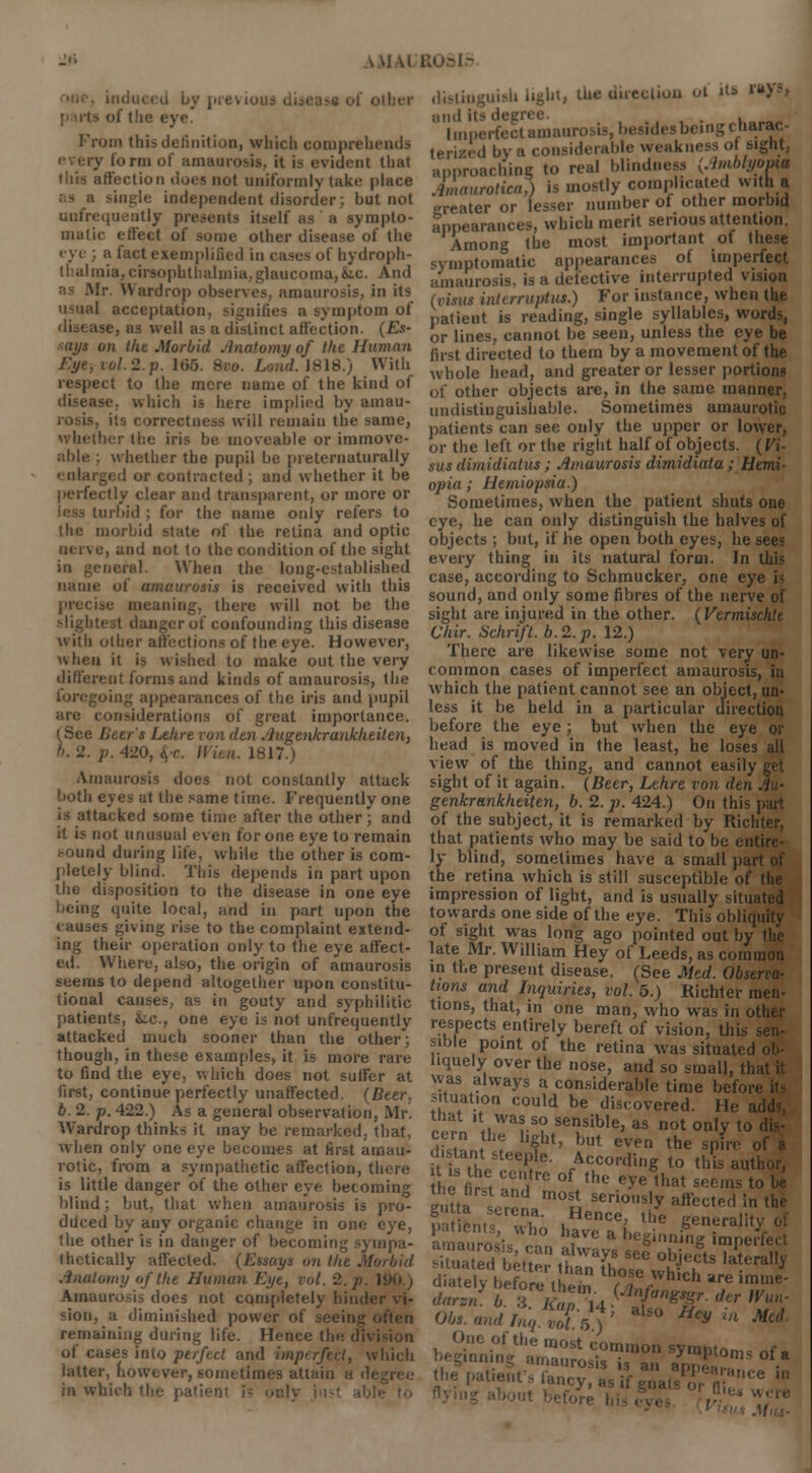 >y previous dims* of o of the eye. I'rum this definition, which comprehends 5 form of amaurosis, it is evident that this affection does not uniformly take place le independent disorder; but not [infrequently presents itself as a sympto- matic effect of some other disease of the eye ;. a fact exemplified in cases of hydroph- thalmia, cirsnphlhalmia,glaucoma,&B. And ■' W ardrop obsenes. amaurosis, in its usual acceptation, signifies a symptom of well as a distinct affection. (Es- says on the Morbid Anatomy of the Human Eye, vol. 2. p. 165. 8ro. Land. 1818.) With respect to the mere name of the kind of disease, which is here implied by amau- its correctness will remain the same, whether the iris be moveable or immove- able ; whether the pupil be pieternaturally enlarged or contracted ; and whether it be perfectly clear and transparent, or more or turbid ; for the name only refers to the morbid state of the retina and optic nerve, and not to the condition of the sight in general. When the long-established name of amaurosis is received with this precise meaning, there will not be the slightest danger of confounding this disease with other affections of the eye. However, when it is wished to make out the very different forms and kinds of amaurosis, the ;oing appearances of the iris and pupil are considerations of great importance. (See Beer's Lehre von den Augenkrankheiten, t>. 2. p. 420, $-c. It'iui. 1817.) Amaurosis does not constantly attack both eyes at the same time. Frequently one is attacked some time after the other; and it is not unusual even for one eye to remain sound during life, while the other is com- pletely blind. This depends in part upon the disposition to the disease in one eye being quite local, and in part upon the causes giving rise to the complaint eitend- ing their operation only to the eye affect- ed. Where, also, the origin of amaurosis seems to depend altogether upon constitu- tional cause;,, as in gouty and syphilitic patients, fcc., one eye is not unfrequently attacked much sooner than the other; though, in these examples, it is more rare to find the eye, w Inch does not suffer at first, continue perfectly unaffected. (Beer, b. 2. p. 422.) As a general observation, Mr. Wardrop thinks it may be remarked, that, when only one eye becomes at first amau- rotic, from a sympathetic affection, there is little danger of the other eye becoming blind; but, that when amaurosis is pro- duced by auy organic change in one eye, the other is in danger of becoming sympa- thetically affected. (Essays on the Morbid Anatomy of the Human Eye, vol. 2. j> I Amaurosis does not completely hinde sion, a diminished power of seeing often remaining during life. Hence the di\ i of cases into perfect and imperfect, which latter, however, sometimes attain a d< in which the patien' Am distinguish light, the direction ol its Wh anditsdegn . l„_. Imperfectamaurosis, besides beingcnarac- terized by a considerable weakness o sight, pproaching to real blindness (Amblyopia bnaurotica,) is mostly complicated with a greater or lesser number of other morbid Appearances, which merit serious attention. Among the most important of these symptomatic appearances of imperfect amaurosis, is a defective interrupted vision (visas inlerruptus.) For instance, when the patient is reading, single syllables, words, or lines, cannot be seen, unless the eye be first directed to them by a movement of the whole head, and greater or lesser portions of other objects are, in the same manner, undistinguishable. Sometimes amaurotic patients can see only the upper or lower, or the left or the right half of objects. (Vi- sus dimidialus; Amaurosis dimidiata; Hemi- opia; Hemiopsia.) Sometimes, when the patient shuts one eye, he can only distinguish the halves of objects ; but, if he open both eyes, he sees every thing in its natural form. In this case, according to Schmucker, one eye i- sound, and only some fibres of the nerve of sight are injured in the other. (Vermiscldt Chir. Schrift. b.2.p. 12.) There are likewise some not very un- common cases of imperfect amaurosis, in which the patient cannot see an object, un- less it be held in a particular direction before the eye; but when the eye or head is moved in the least, he loses all view of the thing, and cannot easily get sight of it again. (Beer, Lehre von den Au- genkrankheiten, b. 2. p. 424.) On this part of the subject, it is remarked by Richter, that patients who may be said to be entire- ly blind, sometimes have a small pai the retina which is still susceptible of tlie impression of light, and is usually situated towards one side of the eye. This obliquity of sight was long ago pointed out by the late Mr. William Hey of Leeds, as common in the present disease. (See Med. Observa- tions and Inquiries, vol. 5.) Richter men- tions, that, in one man, who was in other respects entirely bereft of vision, this sen- sible point of the retina was situated ob- liquely over the nose, and so small, th was always a considerable time befon situation could be discovered. He a tnat it was so sensible, as not only to disiLi ? Y1' but even the spire , . ant steeple. According to this author, he first an'] * °f. the e*e lhat S,:r;ls to b« eutta l? m°o seri0s'y affected in the amaurosis ™ T° * ^'S ^perfect amaurosis, can always see objects laterally situated better than those ,S la!erd,,i diately before them /T/• ' are lm,e' dor J. b. :i V^' ,4(t&gf: ? % Obs.andrnq.vot.fi) Hey l Med- One of the most common symptom- of. beginning amaurosis i3 an anpSS ■ the patients fancy, as if gnats or n-''Ce '